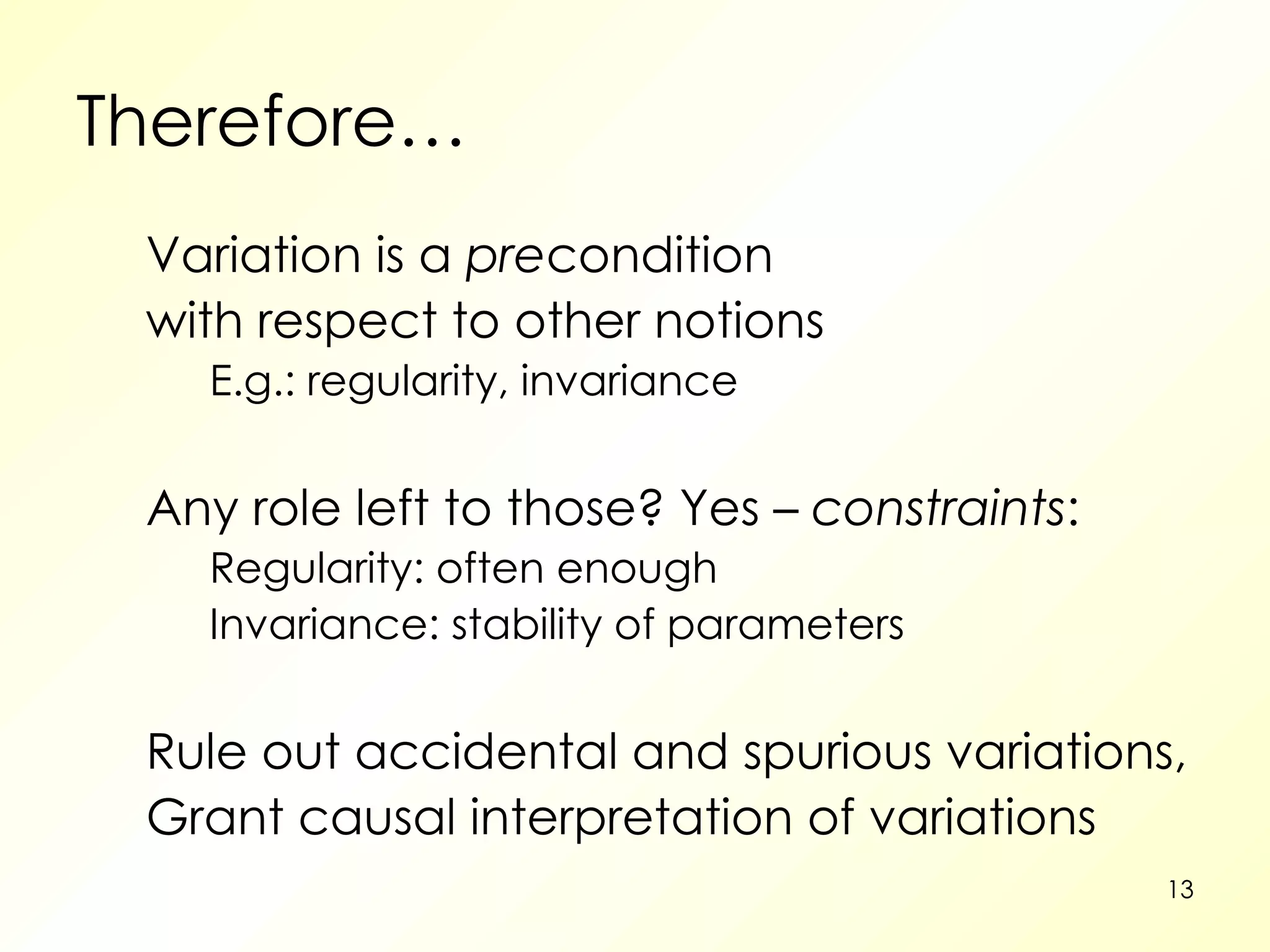 Therefore… Variation is a  pre condition with respect to other notions E.g.: regularity, invariance Any role left to those? Yes –  constraints : Regularity: often enough  Invariance: stability of parameters Rule out accidental and spurious variations, Grant causal interpretation of variations  