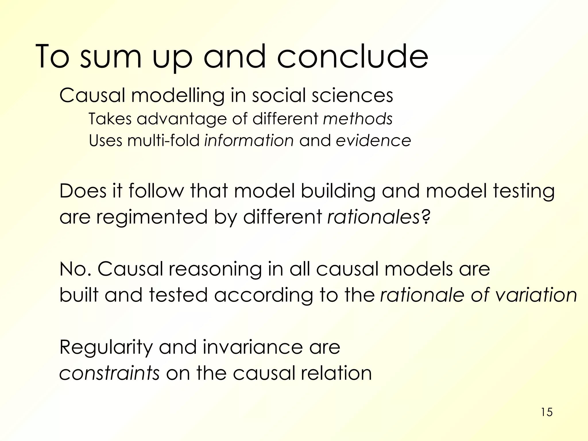 To sum up and conclude Causal modelling in social sciences Takes advantage of different  methods Uses multi-fold  information  and  evidence Does it follow that model building and model testing are regimented by different  rationales ? No. Causal reasoning in all causal models are built and tested according to the  rationale of variation Regularity and invariance are constraints  on the causal relation 