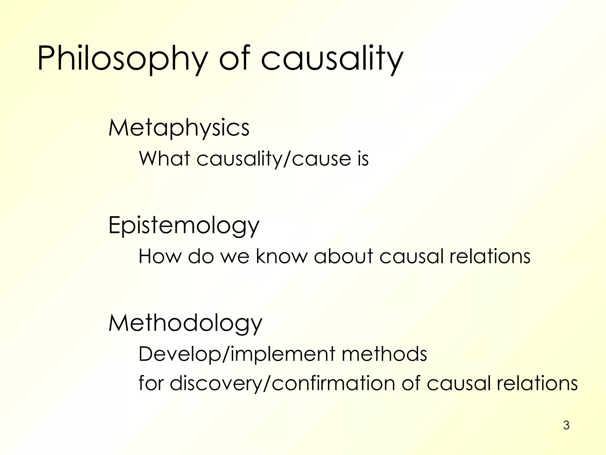 Philosophy of causality Metaphysics What causality/cause is Epistemology How do we know about causal relations Methodology Develop/implement methods for discovery/confirmation of causal relations 