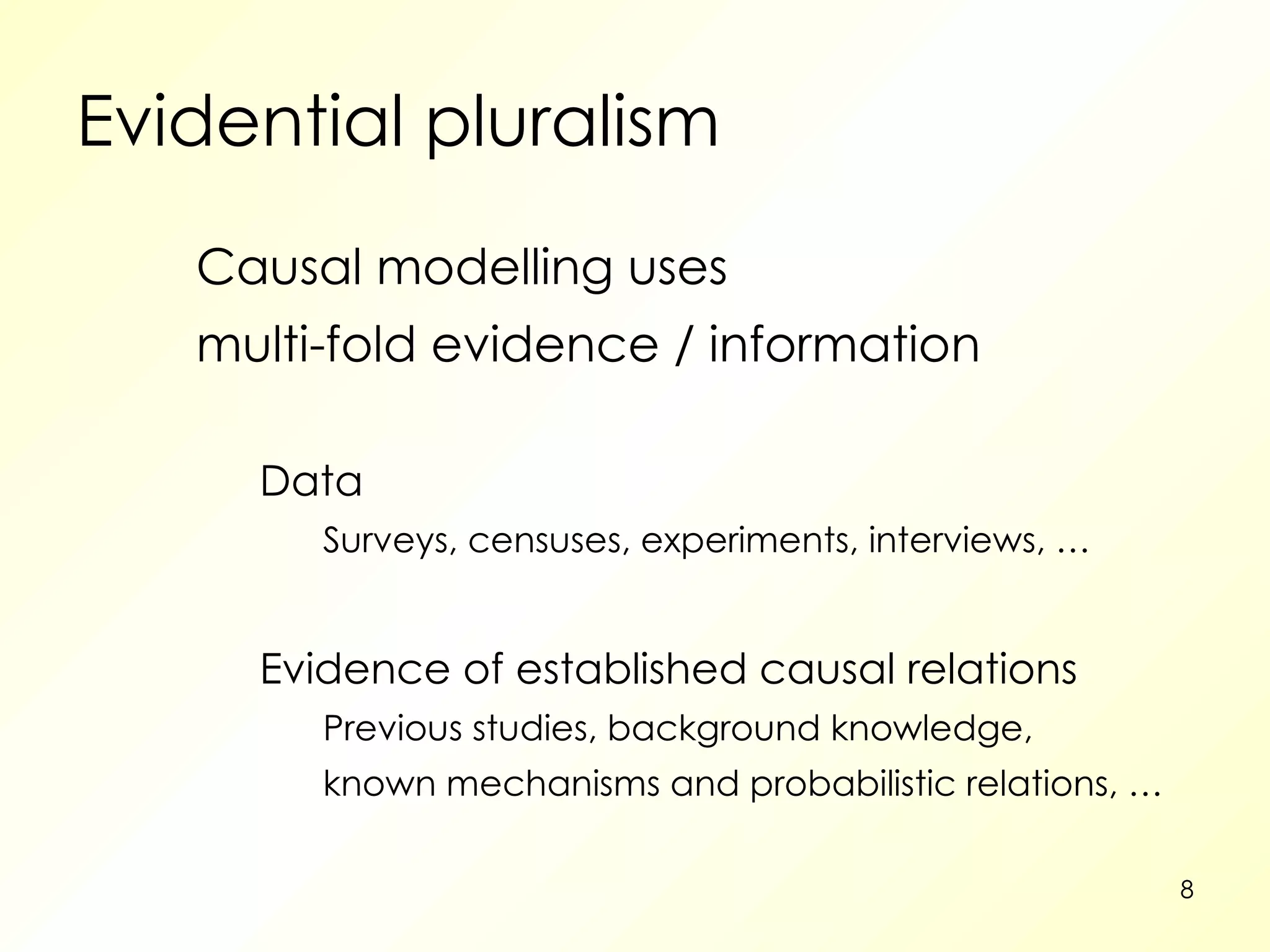 Evidential pluralism Causal modelling uses multi-fold evidence / information Data Surveys, censuses, experiments, interviews, … Evidence of established causal relations Previous studies, background knowledge, known mechanisms and probabilistic relations, … 