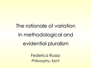 The rationale of variation in methodological and evidential pluralism Federica Russo Philosophy, Kent 