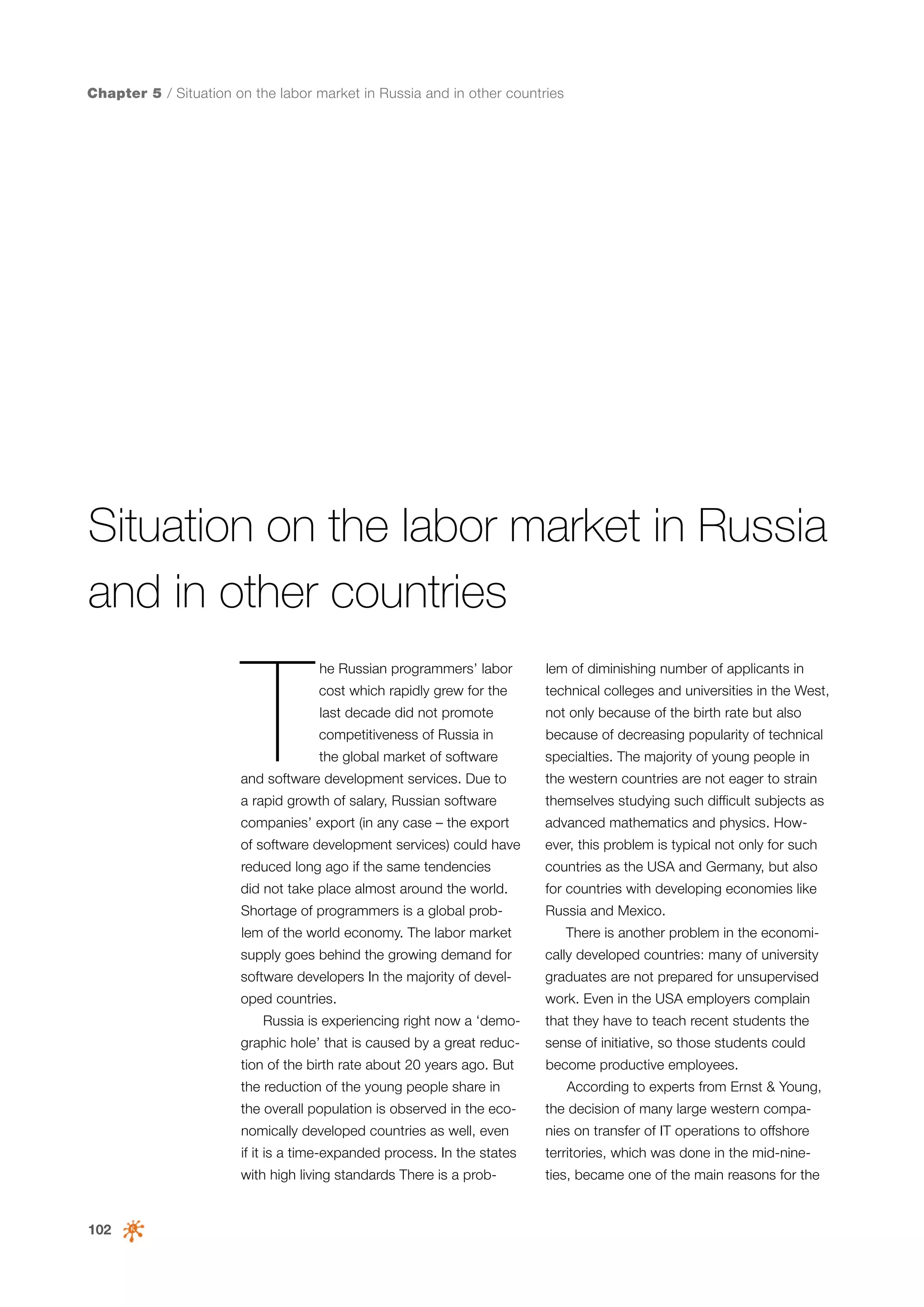 Chapter 5 / Situation on the labor market in Russia and in other countries

Situation on the labor market in Russia
and in other countries

T

he Russian programmers’ labor

lem of diminishing number of applicants in

cost which rapidly grew for the

technical colleges and universities in the West,

last decade did not promote

not only because of the birth rate but also

competitiveness of Russia in

because of decreasing popularity of technical

the global market of software

specialties. The majority of young people in

and software development services. Due to

the western countries are not eager to strain

a rapid growth of salary, Russian software

themselves studying such difficult subjects as

companies’ export (in any case – the export

advanced mathematics and physics. How-

of software development services) could have

ever, this problem is typical not only for such

reduced long ago if the same tendencies

countries as the USA and Germany, but also

did not take place almost around the world.

for countries with developing economies like

Shortage of programmers is a global prob-

Russia and Mexico.

lem of the world economy. The labor market

There is another problem in the economi-

supply goes behind the growing demand for

cally developed countries: many of university

software developers In the majority of devel-

graduates are not prepared for unsupervised

oped countries.

work. Even in the USA employers complain

Russia is experiencing right now a ‘demo-

that they have to teach recent students the

graphic hole’ that is caused by a great reduc-

sense of initiative, so those students could

tion of the birth rate about 20 years ago. But

become productive employees.

the reduction of the young people share in

According to experts from Ernst & Young,

the overall population is observed in the eco-

nies on transfer of IT operations to offshore

if it is a time-expanded process. In the states

territories, which was done in the mid-nine-

with high living standards There is a prob-

102

the decision of many large western compa-

nomically developed countries as well, even

ties, became one of the main reasons for the

 