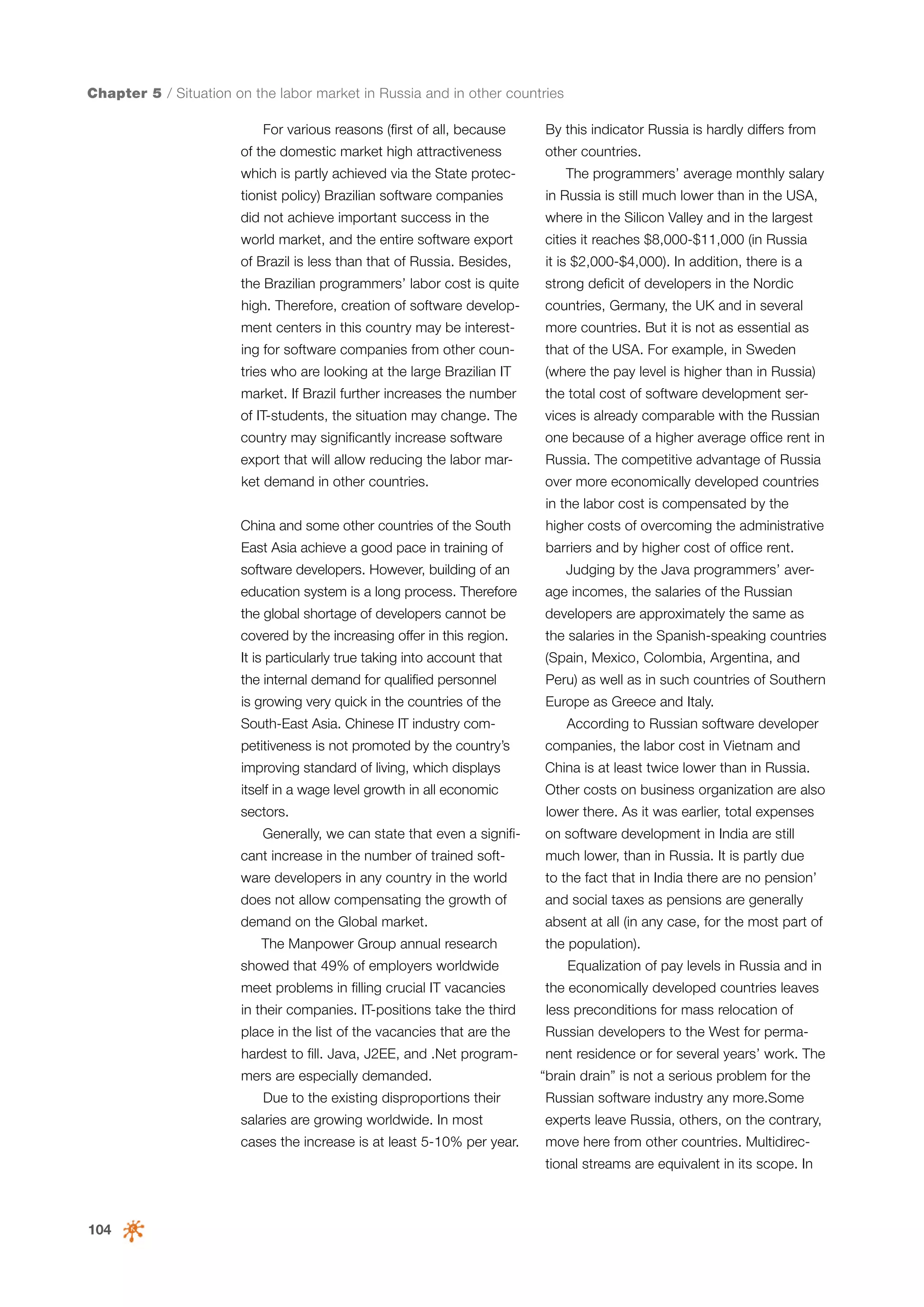 Chapter 5 / Situation on the labor market in Russia and in other countries
For various reasons (first of all, because
of the domestic market high attractiveness
which is partly achieved via the State protec-

By this indicator Russia is hardly differs from
other countries.
The programmers’ average monthly salary

tionist policy) Brazilian software companies

in Russia is still much lower than in the USA,

did not achieve important success in the

where in the Silicon Valley and in the largest

world market, and the entire software export

cities it reaches $8,000-$11,000 (in Russia

of Brazil is less than that of Russia. Besides,

it is $2,000-$4,000). In addition, there is a

the Brazilian programmers’ labor cost is quite

strong deficit of developers in the Nordic

high. Therefore, creation of software develop-

countries, Germany, the UK and in several

ment centers in this country may be interest-

more countries. But it is not as essential as

ing for software companies from other coun-

that of the USA. For example, in Sweden

tries who are looking at the large Brazilian IT

(where the pay level is higher than in Russia)

market. If Brazil further increases the number

the total cost of software development ser-

of IT-students, the situation may change. The

vices is already comparable with the Russian

country may significantly increase software

one because of a higher average office rent in

export that will allow reducing the labor mar-

Russia. The competitive advantage of Russia

ket demand in other countries.

over more economically developed countries
in the labor cost is compensated by the

China and some other countries of the South

higher costs of overcoming the administrative

East Asia achieve a good pace in training of

barriers and by higher cost of office rent.

software developers. However, building of an

Judging by the Java programmers’ aver-

education system is a long process. Therefore

age incomes, the salaries of the Russian

the global shortage of developers cannot be

developers are approximately the same as

covered by the increasing offer in this region.

the salaries in the Spanish-speaking countries

It is particularly true taking into account that

(Spain, Mexico, Colombia, Argentina, and

the internal demand for qualified personnel

Peru) as well as in such countries of Southern

is growing very quick in the countries of the

Europe as Greece and Italy.

South-East Asia. Chinese IT industry com-

According to Russian software developer

petitiveness is not promoted by the country’s

companies, the labor cost in Vietnam and

improving standard of living, which displays

China is at least twice lower than in Russia.

itself in a wage level growth in all economic

Other costs on business organization are also

sectors.

lower there. As it was earlier, total expenses

Generally, we can state that even a significant increase in the number of trained soft-

on software development in India are still
much lower, than in Russia. It is partly due

ware developers in any country in the world

to the fact that in India there are no pension’

does not allow compensating the growth of

and social taxes as pensions are generally

demand on the Global market.

absent at all (in any case, for the most part of

The Manpower Group annual research
showed that 49% of employers worldwide
meet problems in filling crucial IT vacancies

the population).
Equalization of pay levels in Russia and in
the economically developed countries leaves

in their companies. IT-positions take the third

less preconditions for mass relocation of

place in the list of the vacancies that are the

Russian developers to the West for perma-

hardest to fill. Java, J2EE, and .Net programmers are especially demanded.
Due to the existing disproportions their

nent residence or for several years’ work. The
“brain drain” is not a serious problem for the
Russian software industry any more.Some

salaries are growing worldwide. In most

experts leave Russia, others, on the contrary,

cases the increase is at least 5-10% per year.

move here from other countries. Multidirectional streams are equivalent in its scope. In

104

 