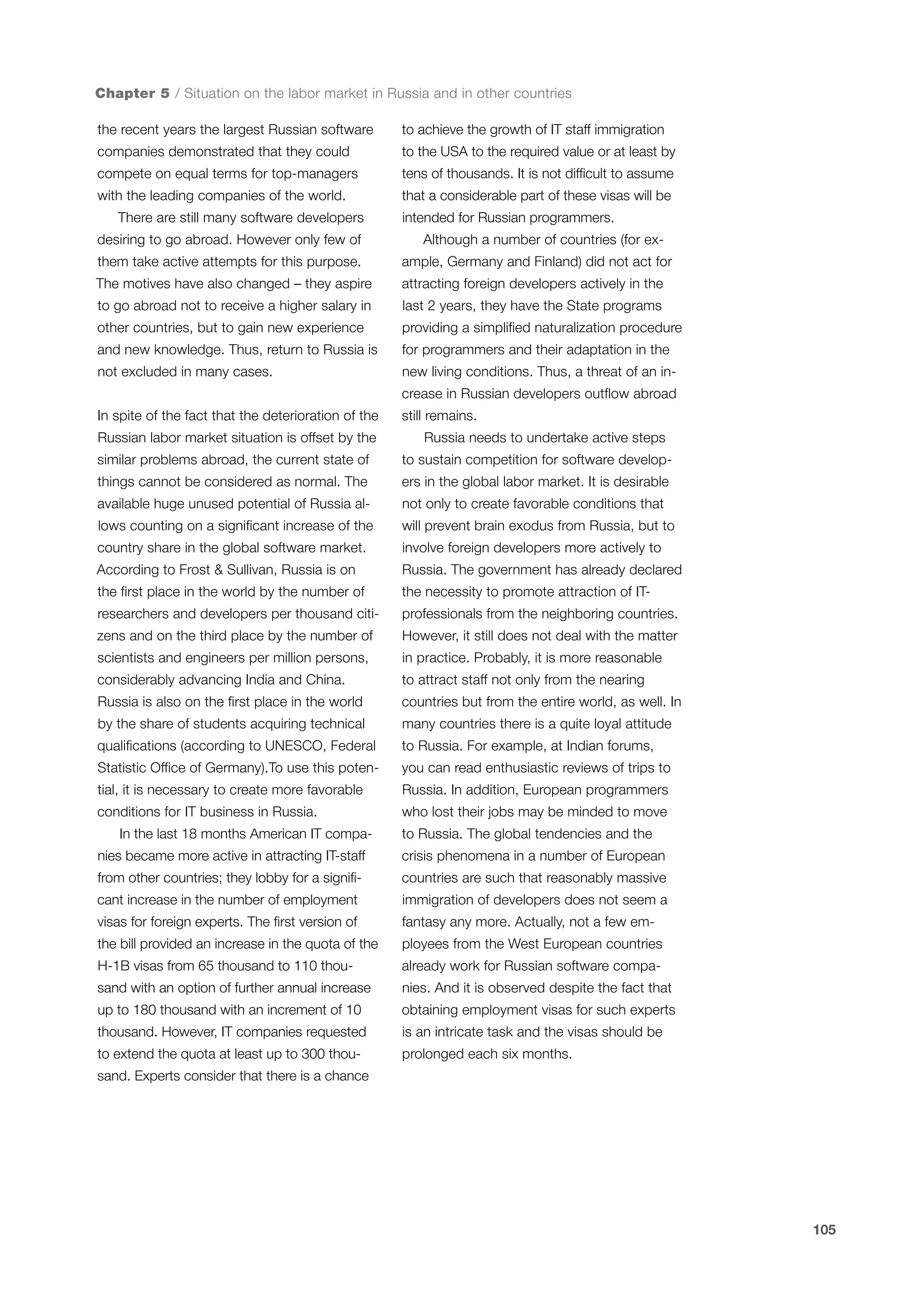 Chapter 5 / Situation on the labor market in Russia and in other countries
the recent years the largest Russian software

to achieve the growth of IT staff immigration

companies demonstrated that they could

to the USA to the required value or at least by

compete on equal terms for top-managers

tens of thousands. It is not difficult to assume

with the leading companies of the world.

that a considerable part of these visas will be

There are still many software developers
desiring to go abroad. However only few of

intended for Russian programmers.
Although a number of countries (for ex-

them take active attempts for this purpose.

ample, Germany and Finland) did not act for

The motives have also changed – they aspire

attracting foreign developers actively in the

to go abroad not to receive a higher salary in

last 2 years, they have the State programs

other countries, but to gain new experience

providing a simplified naturalization procedure

and new knowledge. Thus, return to Russia is

for programmers and their adaptation in the

not excluded in many cases.

new living conditions. Thus, a threat of an increase in Russian developers outflow abroad

In spite of the fact that the deterioration of the
Russian labor market situation is offset by the

still remains.
Russia needs to undertake active steps

similar problems abroad, the current state of

to sustain competition for software develop-

things cannot be considered as normal. The

ers in the global labor market. It is desirable

available huge unused potential of Russia al-

not only to create favorable conditions that

lows counting on a significant increase of the

will prevent brain exodus from Russia, but to

country share in the global software market.

involve foreign developers more actively to

According to Frost & Sullivan, Russia is on

Russia. The government has already declared

the first place in the world by the number of

the necessity to promote attraction of IT-

researchers and developers per thousand citi-

professionals from the neighboring countries.

zens and on the third place by the number of

However, it still does not deal with the matter

scientists and engineers per million persons,

in practice. Probably, it is more reasonable

considerably advancing India and China.

to attract staff not only from the nearing

Russia is also on the first place in the world

countries but from the entire world, as well. In

by the share of students acquiring technical

many countries there is a quite loyal attitude

qualifications (according to UNESCO, Federal

to Russia. For example, at Indian forums,

Statistic Office of Germany).To use this poten-

you can read enthusiastic reviews of trips to

tial, it is necessary to create more favorable

Russia. In addition, European programmers

conditions for IT business in Russia.

who lost their jobs may be minded to move

In the last 18 months American IT compa-

to Russia. The global tendencies and the

nies became more active in attracting IT-staff

crisis phenomena in a number of European

from other countries; they lobby for a signifi-

countries are such that reasonably massive

cant increase in the number of employment

immigration of developers does not seem a

visas for foreign experts. The first version of

fantasy any more. Actually, not a few em-

the bill provided an increase in the quota of the

ployees from the West European countries

H-1B visas from 65 thousand to 110 thou-

already work for Russian software compa-

sand with an option of further annual increase

nies. And it is observed despite the fact that

up to 180 thousand with an increment of 10

obtaining employment visas for such experts

thousand. However, IT companies requested

is an intricate task and the visas should be

to extend the quota at least up to 300 thou-

prolonged each six months.

sand. Experts consider that there is a chance

105

 