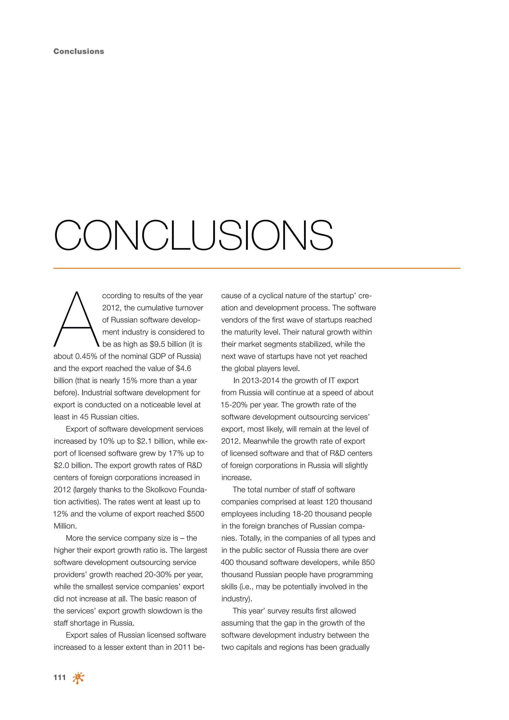 Conclusions

CONCLUSIONS

A

ccording to results of the year

cause of a cyclical nature of the startup’ cre-

2012, the cumulative turnover

ation and development process. The software

of Russian software develop-

vendors of the first wave of startups reached

ment industry is considered to

the maturity level. Their natural growth within

be as high as $9.5 billion (it is

their market segments stabilized, while the

about 0.45% of the nominal GDP of Russia)

next wave of startups have not yet reached

and the export reached the value of $4.6

the global players level.

billion (that is nearly 15% more than a year

In 2013-2014 the growth of IT export

before). Industrial software development for

from Russia will continue at a speed of about

export is conducted on a noticeable level at

15-20% per year. The growth rate of the

least in 45 Russian cities.

software development outsourcing services’

Export of software development services

export, most likely, will remain at the level of

increased by 10% up to $2.1 billion, while ex-

2012. Meanwhile the growth rate of export

port of licensed software grew by 17% up to

of licensed software and that of R&D centers

$2.0 billion. The export growth rates of R&D

of foreign corporations in Russia will slightly

centers of foreign corporations increased in

increase.

2012 (largely thanks to the Skolkovo Founda-

The total number of staff of software

tion activities). The rates went at least up to

companies comprised at least 120 thousand

12% and the volume of export reached $500

employees including 18-20 thousand people

Million.

in the foreign branches of Russian compa-

More the service company size is – the

nies. Totally, in the companies of all types and

higher their export growth ratio is. The largest

in the public sector of Russia there are over

software development outsourcing service

400 thousand software developers, while 850

providers’ growth reached 20-30% per year,

thousand Russian people have programming

while the smallest service companies’ export

skills (i.e., may be potentially involved in the

did not increase at all. The basic reason of

industry).

the services’ export growth slowdown is the
staff shortage in Russia.

This year’ survey results first allowed
assuming that the gap in the growth of the

Export sales of Russian licensed software

software development industry between the

increased to a lesser extent than in 2011 be-

two capitals and regions has been gradually

111

 