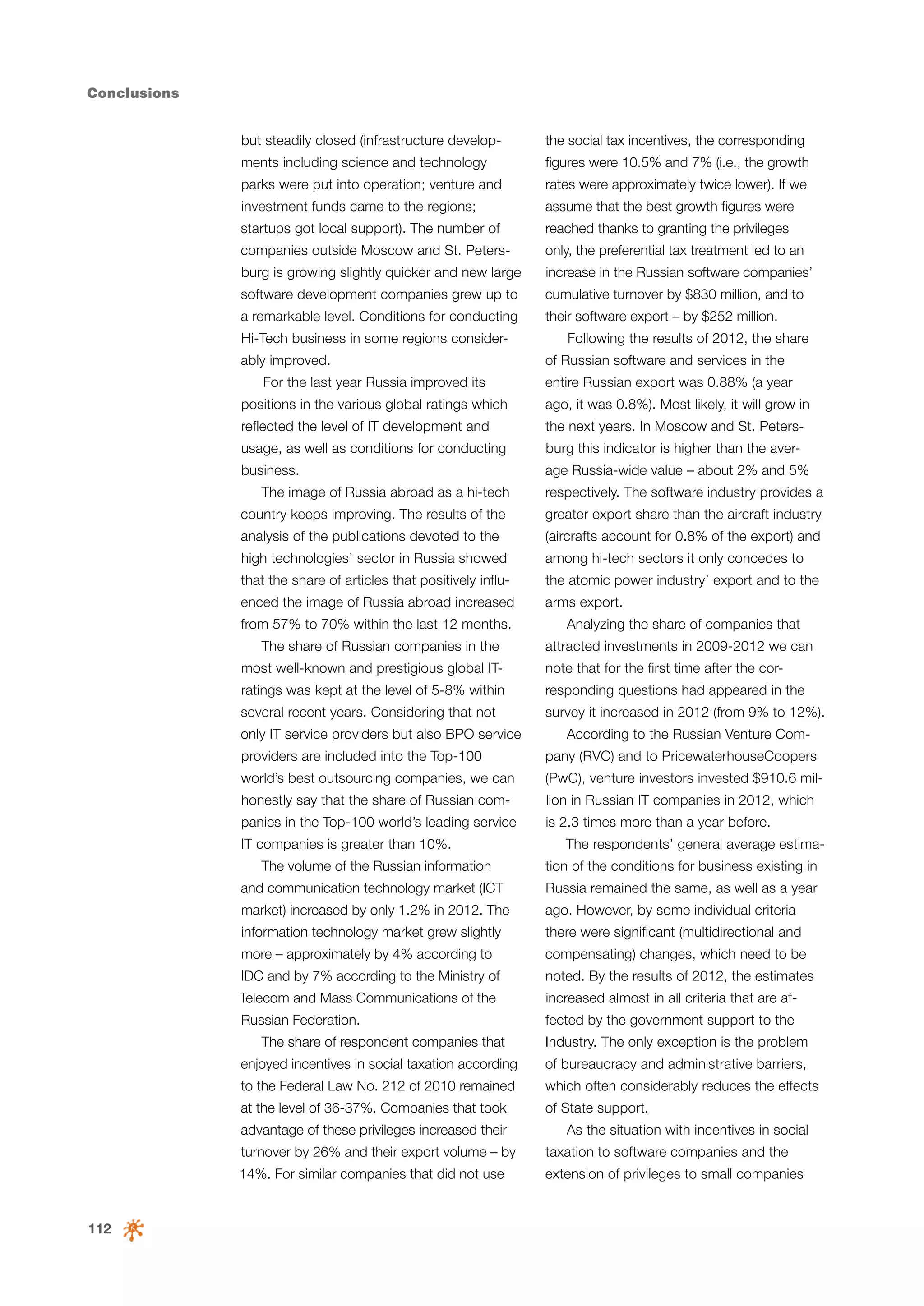 Conclusions
but steadily closed (infrastructure develop-

the social tax incentives, the corresponding

ments including science and technology

figures were 10.5% and 7% (i.e., the growth

parks were put into operation; venture and

rates were approximately twice lower). If we

investment funds came to the regions;

assume that the best growth figures were

startups got local support). The number of

reached thanks to granting the privileges

companies outside Moscow and St. Peters-

only, the preferential tax treatment led to an

burg is growing slightly quicker and new large

increase in the Russian software companies’

software development companies grew up to

cumulative turnover by $830 million, and to

a remarkable level. Conditions for conducting

their software export – by $252 million.

Hi-Tech business in some regions considerably improved.
For the last year Russia improved its

Following the results of 2012, the share
of Russian software and services in the
entire Russian export was 0.88% (a year

positions in the various global ratings which

ago, it was 0.8%). Most likely, it will grow in

reflected the level of IT development and

the next years. In Moscow and St. Peters-

usage, as well as conditions for conducting

burg this indicator is higher than the aver-

business.

age Russia-wide value – about 2% and 5%

The image of Russia abroad as a hi-tech

respectively. The software industry provides a

country keeps improving. The results of the

greater export share than the aircraft industry

analysis of the publications devoted to the

(aircrafts account for 0.8% of the export) and

high technologies’ sector in Russia showed

among hi-tech sectors it only concedes to

that the share of articles that positively influ-

the atomic power industry’ export and to the

enced the image of Russia abroad increased

arms export.

from 57% to 70% within the last 12 months.
The share of Russian companies in the

Analyzing the share of companies that
attracted investments in 2009-2012 we can

most well-known and prestigious global IT-

note that for the first time after the cor-

ratings was kept at the level of 5-8% within

responding questions had appeared in the

several recent years. Considering that not

survey it increased in 2012 (from 9% to 12%).

only IT service providers but also BPO service

According to the Russian Venture Com-

providers are included into the Top-100

pany (RVC) and to PricewaterhouseCoopers

world’s best outsourcing companies, we can

(PwC), venture investors invested $910.6 mil-

honestly say that the share of Russian com-

lion in Russian IT companies in 2012, which

panies in the Top-100 world’s leading service

is 2.3 times more than a year before.

IT companies is greater than 10%.
The volume of the Russian information

The respondents’ general average estimation of the conditions for business existing in

and communication technology market (ICT

Russia remained the same, as well as a year

market) increased by only 1.2% in 2012. The

ago. However, by some individual criteria

information technology market grew slightly

there were significant (multidirectional and

more – approximately by 4% according to

compensating) changes, which need to be

IDC and by 7% according to the Ministry of

noted. By the results of 2012, the estimates

Telecom and Mass Communications of the

increased almost in all criteria that are af-

Russian Federation.

fected by the government support to the

The share of respondent companies that

Industry. The only exception is the problem

enjoyed incentives in social taxation according

of bureaucracy and administrative barriers,

to the Federal Law No. 212 of 2010 remained

which often considerably reduces the effects

at the level of 36-37%. Companies that took

of State support.

advantage of these privileges increased their

As the situation with incentives in social

turnover by 26% and their export volume – by

112

taxation to software companies and the

14%. For similar companies that did not use

extension of privileges to small companies

 