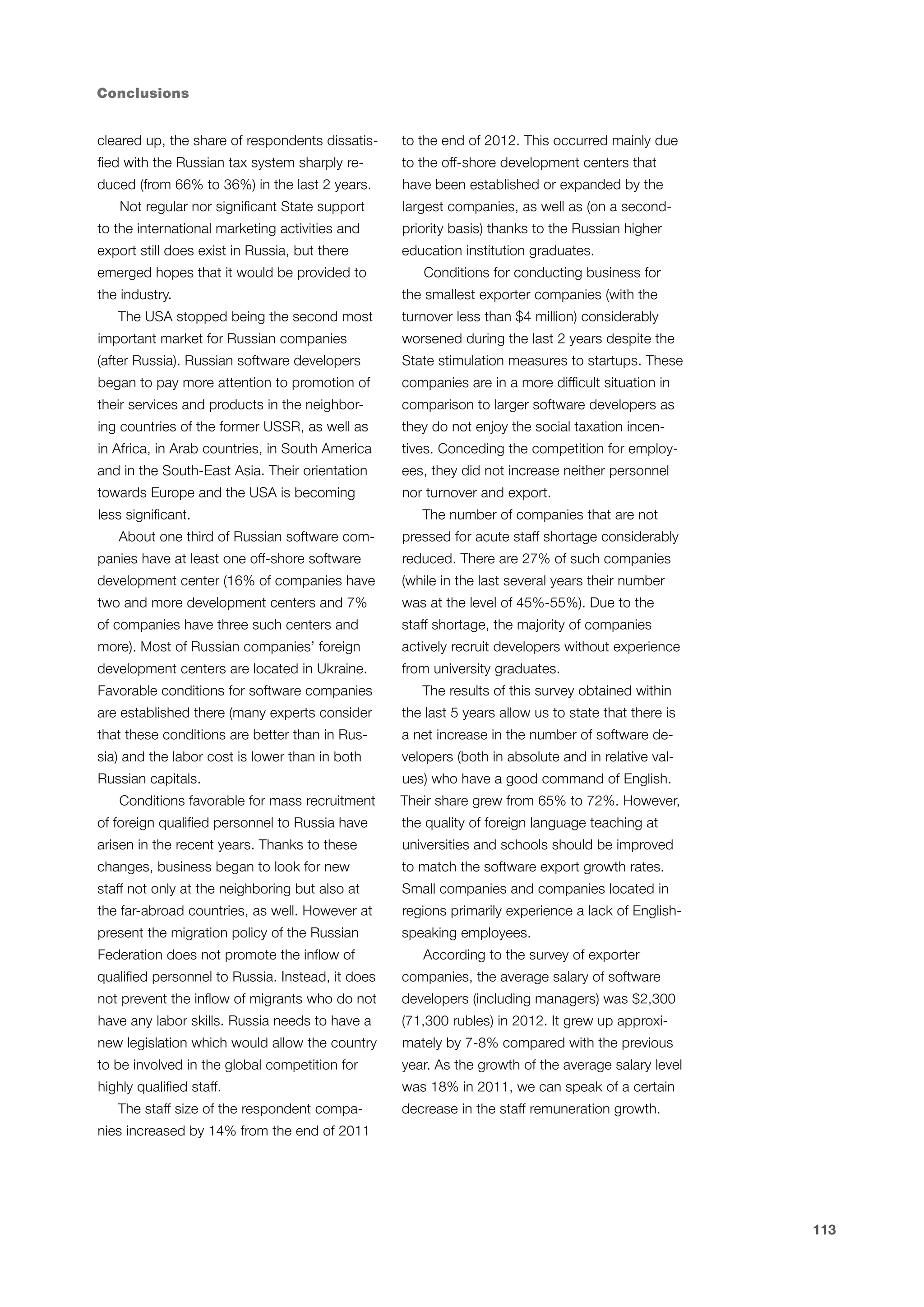Conclusions
cleared up, the share of respondents dissatis-

to the end of 2012. This occurred mainly due

fied with the Russian tax system sharply re-

to the off-shore development centers that

duced (from 66% to 36%) in the last 2 years.

have been established or expanded by the

Not regular nor significant State support

largest companies, as well as (on a second-

to the international marketing activities and

priority basis) thanks to the Russian higher

export still does exist in Russia, but there

education institution graduates.

emerged hopes that it would be provided to
the industry.
The USA stopped being the second most

Conditions for conducting business for
the smallest exporter companies (with the
turnover less than $4 million) considerably

important market for Russian companies

worsened during the last 2 years despite the

(after Russia). Russian software developers

State stimulation measures to startups. These

began to pay more attention to promotion of

companies are in a more difficult situation in

their services and products in the neighbor-

comparison to larger software developers as

ing countries of the former USSR, as well as

they do not enjoy the social taxation incen-

in Africa, in Arab countries, in South America

tives. Conceding the competition for employ-

and in the South-East Asia. Their orientation

ees, they did not increase neither personnel

towards Europe and the USA is becoming

nor turnover and export.

less significant.
About one third of Russian software com-

The number of companies that are not
pressed for acute staff shortage considerably

panies have at least one off-shore software

reduced. There are 27% of such companies

development center (16% of companies have

(while in the last several years their number

two and more development centers and 7%

was at the level of 45%-55%). Due to the

of companies have three such centers and

staff shortage, the majority of companies

more). Most of Russian companies’ foreign

actively recruit developers without experience

development centers are located in Ukraine.

from university graduates.

Favorable conditions for software companies

The results of this survey obtained within

are established there (many experts consider

the last 5 years allow us to state that there is

that these conditions are better than in Rus-

a net increase in the number of software de-

sia) and the labor cost is lower than in both

velopers (both in absolute and in relative val-

Russian capitals.
Conditions favorable for mass recruitment

ues) who have a good command of English.
Their share grew from 65% to 72%. However,

of foreign qualified personnel to Russia have

the quality of foreign language teaching at

arisen in the recent years. Thanks to these

universities and schools should be improved

changes, business began to look for new

to match the software export growth rates.

staff not only at the neighboring but also at

Small companies and companies located in

the far-abroad countries, as well. However at

regions primarily experience a lack of English-

present the migration policy of the Russian

speaking employees.

Federation does not promote the inflow of

According to the survey of exporter

qualified personnel to Russia. Instead, it does

companies, the average salary of software

not prevent the inflow of migrants who do not

developers (including managers) was $2,300

have any labor skills. Russia needs to have a

(71,300 rubles) in 2012. It grew up approxi-

new legislation which would allow the country

mately by 7-8% compared with the previous

to be involved in the global competition for

year. As the growth of the average salary level

highly qualified staff.

was 18% in 2011, we can speak of a certain

The staff size of the respondent compa-

decrease in the staff remuneration growth.

nies increased by 14% from the end of 2011

113

 