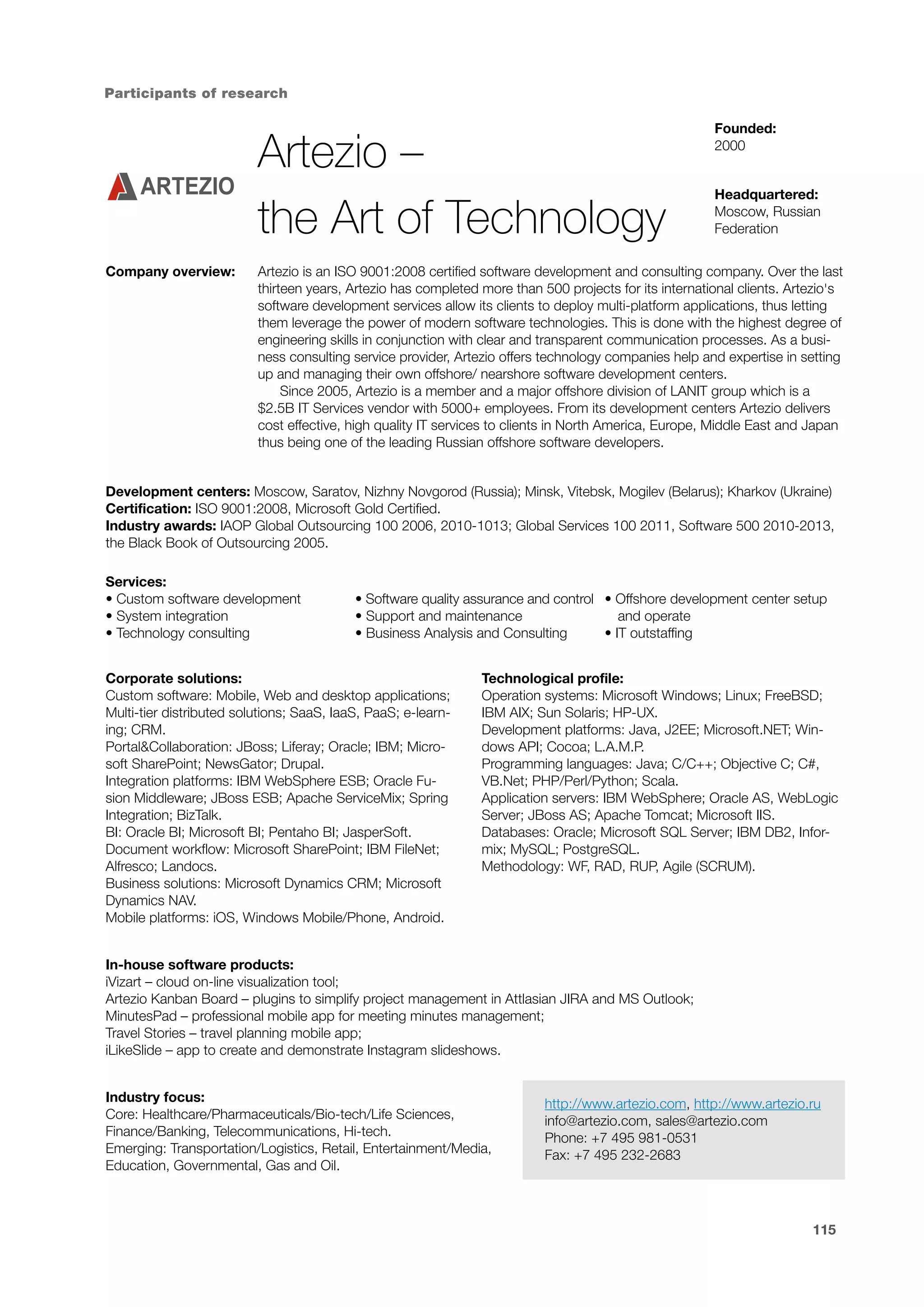Participants of research

Artezio –
the Art of Technology
Company overview:

Founded:
2000
Headquartered:
Moscow, Russian
Federation

Artezio is an ISO 9001:2008 certified software development and consulting company. Over the last
thirteen years, Artezio has completed more than 500 projects for its international clients. Artezio's
software development services allow its clients to deploy multi-platform applications, thus letting
them leverage the power of modern software technologies. This is done with the highest degree of
engineering skills in conjunction with clear and transparent communication processes. As a business consulting service provider, Artezio offers technology companies help and expertise in setting
up and managing their own offshore/ nearshore software development centers.
Since 2005, Artezio is a member and a major offshore division of LANIT group which is a
$2.5B IT Services vendor with 5000+ employees. From its development centers Artezio delivers
cost effective, high quality IT services to clients in North America, Europe, Middle East and Japan
thus being one of the leading Russian offshore software developers.

Development centers: Moscow, Saratov, Nizhny Novgorod (Russia); Minsk, Vitebsk, Mogilev (Belarus); Kharkov (Ukraine)
Certification: ISO 9001:2008, Microsoft Gold Certified.
Industry awards: IAOP Global Outsourcing 100 2006, 2010-1013; Global Services 100 2011, Software 500 2010-2013,
the Black Book of Outsourcing 2005.
Services:
• Custom software development
• System integration
• Technology consulting

• Software quality assurance and control • Offshore development center setup
• Support and maintenance
and operate
• Business Analysis and Consulting
• IT outstaffing

Corporate solutions:
Custom software: Mobile, Web and desktop applications;
Multi-tier distributed solutions; SaaS, IaaS, PaaS; e-learning; CRM.
Portal&Collaboration: JBoss; Liferay; Oracle; IBM; Microsoft SharePoint; NewsGator; Drupal.
Integration platforms: IBM WebSphere ESB; Oracle Fusion Middleware; JBoss ESB; Apache ServiceMix; Spring
Integration; BizTalk.
BI: Oracle BI; Microsoft BI; Pentaho BI; JasperSoft.
Document workflow: Microsoft SharePoint; IBM FileNet;
Alfresco; Landocs.
Business solutions: Microsoft Dynamics CRM; Microsoft
Dynamics NAV.
Mobile platforms: iOS, Windows Mobile/Phone, Android.

Technological profile:
Operation systems: Microsoft Windows; Linux; FreeBSD;
IBM AIX; Sun Solaris; HP-UX.
Development platforms: Java, J2EE; Microsoft.NET; Windows API; Cocoa; L.A.M.P.
Programming languages: Java; C/C++; Objective C; C#,
VB.Net; PHP/Perl/Python; Scala.
Application servers: IBM WebSphere; Oracle AS, WebLogic
Server; JBoss AS; Apache Tomcat; Microsoft IIS.
Databases: Oracle; Microsoft SQL Server; IBM DB2, Informix; MySQL; PostgreSQL.
Methodology: WF, RAD, RUP, Agile (SCRUM).

In-house software products:
iVizart – cloud on-line visualization tool;
Artezio Kanban Board – plugins to simplify project management in Attlasian JIRA and MS Outlook;
MinutesPad – professional mobile app for meeting minutes management;
Travel Stories – travel planning mobile app;
iLikeSlide – app to create and demonstrate Instagram slideshows.
Industry focus:
Core: Healthcare/Pharmaceuticals/Bio-tech/Life Sciences,
Finance/Banking, Telecommunications, Hi-tech.
Emerging: Transportation/Logistics, Retail, Entertainment/Media,
Education, Governmental, Gas and Oil.

http://www.artezio.com, http://www.artezio.ru
info@artezio.com, sales@artezio.com
Phone: +7 495 981-0531
Fax: +7 495 232-2683

115

 