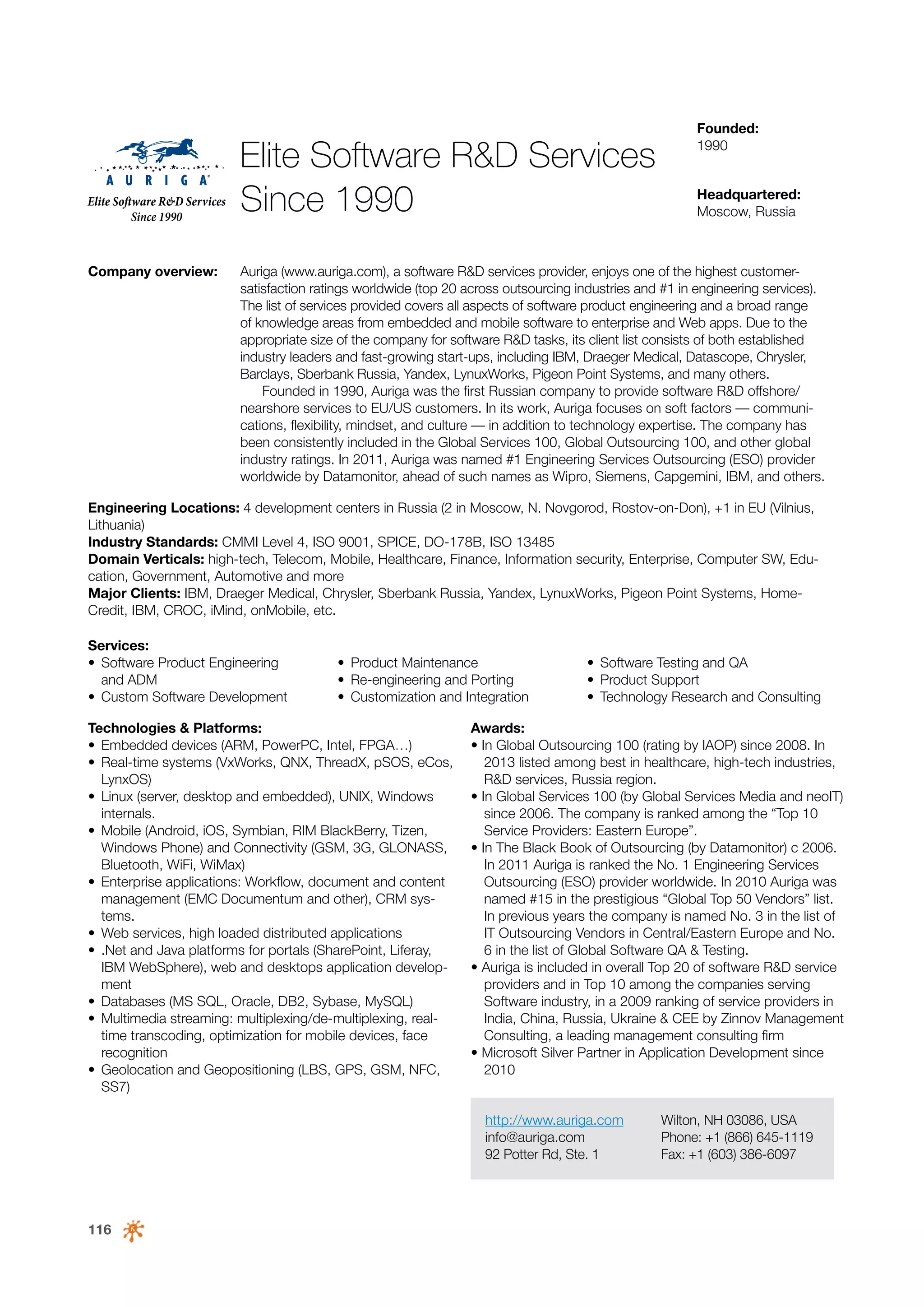 Elite Software R&D Services
Since 1990
Company overview:

Founded:
1990
Headquartered:
Moscow, Russia

Auriga (www.auriga.com), a software R&D services provider, enjoys one of the highest customersatisfaction ratings worldwide (top 20 across outsourcing industries and #1 in engineering services).
The list of services provided covers all aspects of software product engineering and a broad range
of knowledge areas from embedded and mobile software to enterprise and Web apps. Due to the
appropriate size of the company for software R&D tasks, its client list consists of both established
industry leaders and fast-growing start-ups, including IBM, Draeger Medical, Datascope, Chrysler,
Barclays, Sberbank Russia, Yandex, LynuxWorks, Pigeon Point Systems, and many others.
Founded in 1990, Auriga was the first Russian company to provide software R&D offshore/
nearshore services to EU/US customers. In its work, Auriga focuses on soft factors — communications, flexibility, mindset, and culture — in addition to technology expertise. The company has
been consistently included in the Global Services 100, Global Outsourcing 100, and other global
industry ratings. In 2011, Auriga was named #1 Engineering Services Outsourcing (ESO) provider
worldwide by Datamonitor, ahead of such names as Wipro, Siemens, Capgemini, IBM, and others.

Engineering Locations: 4 development centers in Russia (2 in Moscow, N. Novgorod, Rostov-on-Don), +1 in EU (Vilnius,
Lithuania)
Industry Standards: CMMI Level 4, ISO 9001, SPICE, DO-178B, ISO 13485
Domain Verticals: high-tech, Telecom, Mobile, Healthcare, Finance, Information security, Enterprise, Computer SW, Education, Government, Automotive and more
Major Clients: IBM, Draeger Medical, Chrysler, Sberbank Russia, Yandex, LynuxWorks, Pigeon Point Systems, HomeCredit, IBM, CROC, iMind, onMobile, etc.
Services:
•	 Software Product Engineering
and ADM
•	 Custom Software Development

•	 Product Maintenance
•	 Re-engineering and Porting
•	 Customization and Integration

Technologies & Platforms:
•	 Embedded devices (ARM, PowerPC, Intel, FPGA…)
•	 Real-time systems (VxWorks, QNX, ThreadX, pSOS, eCos,
LynxOS)
•	 Linux (server, desktop and embedded), UNIX, Windows
internals.
•	 Mobile (Android, iOS, Symbian, RIM BlackBerry, Tizen,
Windows Phone) and Connectivity (GSM, 3G, GLONASS,
Bluetooth, WiFi, WiMax)
•	 Enterprise applications: Workflow, document and content
management (EMC Documentum and other), CRM systems.
•	 Web services, high loaded distributed applications
•	 .Net and Java platforms for portals (SharePoint, Liferay,
IBM WebSphere), web and desktops application development
•	 Databases (MS SQL, Oracle, DB2, Sybase, MySQL)
•	 Multimedia streaming: multiplexing/de-multiplexing, realtime transcoding, optimization for mobile devices, face
recognition
•	 Geolocation and Geopositioning (LBS, GPS, GSM, NFC,
SS7)

•	 Software Testing and QA
•	 Product Support
•	 Technology Research and Consulting

Awards:
• In Global Outsourcing 100 (rating by IAOP) since 2008. In
2013 listed among best in healthcare, high-tech industries,
R&D services, Russia region.
• In Global Services 100 (by Global Services Media and neoIT)
since 2006. The company is ranked among the “Top 10
Service Providers: Eastern Europe”.
• In The Black Book of Outsourcing (by Datamonitor) с 2006.
In 2011 Auriga is ranked the No. 1 Engineering Services
Outsourcing (ESO) provider worldwide. In 2010 Auriga was
named #15 in the prestigious “Global Top 50 Vendors” list.
In previous years the company is named No. 3 in the list of
IT Outsourcing Vendors in Central/Eastern Europe and No.
6 in the list of Global Software QA & Testing.
• Auriga is included in overall Top 20 of software R&D service
providers and in Top 10 among the companies serving
Software industry, in a 2009 ranking of service providers in
India, China, Russia, Ukraine & CEE by Zinnov Management
Consulting, a leading management consulting firm
• Microsoft Silver Partner in Application Development since
2010
http://www.auriga.com
info@auriga.com
92 Potter Rd, Ste. 1

116

Wilton, NH 03086, USA
Phone: +1 (866) 645-1119
Fax: +1 (603) 386-6097

 
