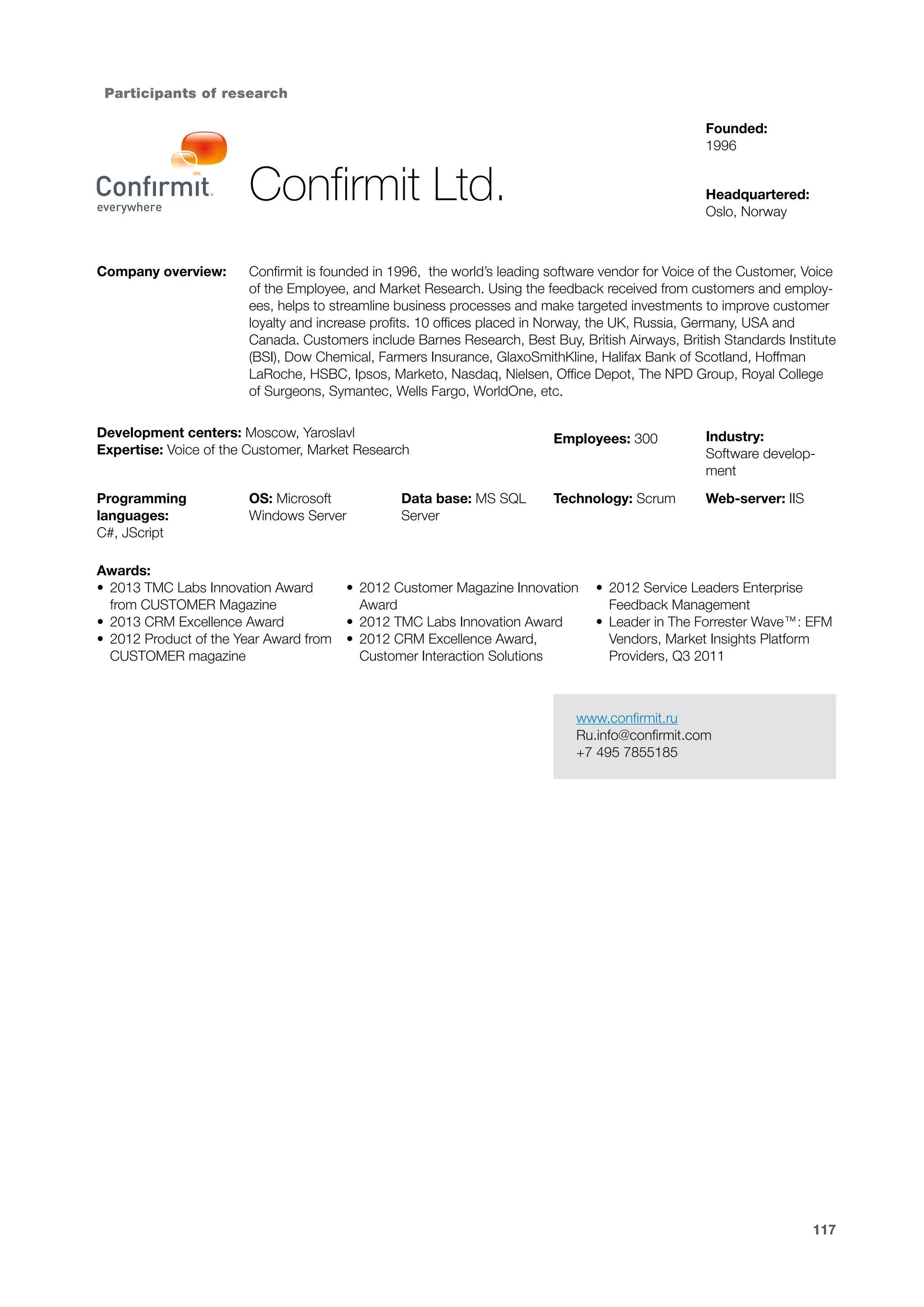 Participants of research
Founded:
1996

Confirmit Ltd.
Company overview:

Headquartered:
Oslo, Norway

Confirmit is founded in 1996, the world’s leading software vendor for Voice of the Customer, Voice
of the Employee, and Market Research. Using the feedback received from customers and employees, helps to streamline business processes and make targeted investments to improve customer
loyalty and increase profits. 10 offices placed in Norway, the UK, Russia, Germany, USA and
Canada. Customers include Barnes Research, Best Buy, British Airways, British Standards Institute
(BSI), Dow Chemical, Farmers Insurance, GlaxoSmithKline, Halifax Bank of Scotland, Hoffman
LaRoche, HSBC, Ipsos, Marketo, Nasdaq, Nielsen, Office Depot, The NPD Group, Royal College
of Surgeons, Symantec, Wells Fargo, WorldOne, etc.

Development centers: Moscow, Yaroslavl
Expertise: Voice of the Customer, Market Research

Employees: 300

Industry:
Software development

Programming
languages:
C#, JScript

Technology: Scrum

Web-server: IIS

OS: Microsoft
Windows Server

Awards:
•	 2013 TMC Labs Innovation Award
from CUSTOMER Magazine
•	 2013 CRM Excellence Award
•	 2012 Product of the Year Award from
CUSTOMER magazine

Data base: MS SQL
Server

•	 2012 Customer Magazine Innovation
Award
•	 2012 TMC Labs Innovation Award
•	 2012 CRM Excellence Award,
Customer Interaction Solutions

•	 2012 Service Leaders Enterprise
Feedback Management
•	 Leader in The Forrester Wave™: EFM
Vendors, Market Insights Platform
Providers, Q3 2011

www.confirmit.ru
Ru.info@confirmit.com
+7 495 7855185

117

 