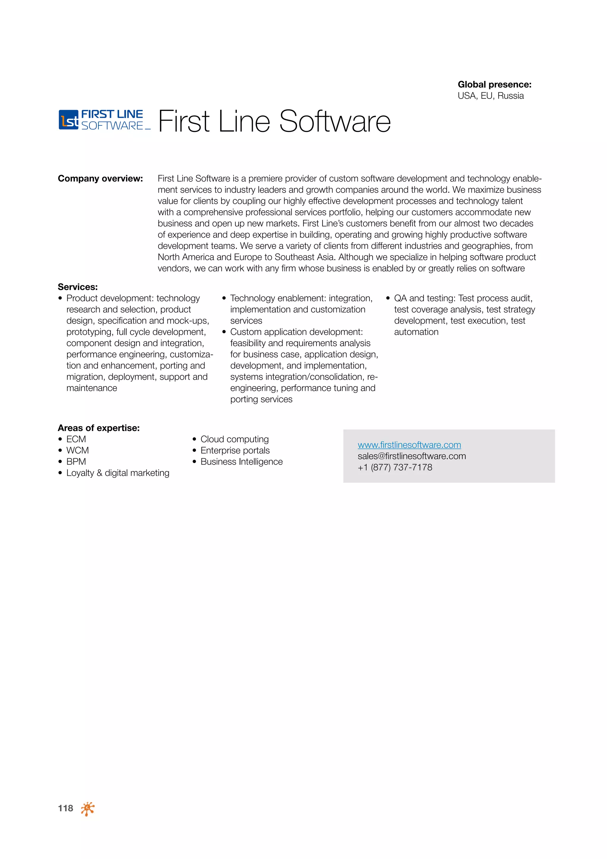 Global presence:
USA, EU, Russia

First Line Software
Company overview:

First Line Software is a premiere provider of custom software development and technology enablement services to industry leaders and growth companies around the world. We maximize business
value for clients by coupling our highly effective development processes and technology talent
with a comprehensive professional services portfolio, helping our customers accommodate new
business and open up new markets. First Line’s customers benefit from our almost two decades
of experience and deep expertise in building, operating and growing highly productive software
development teams. We serve a variety of clients from different industries and geographies, from
North America and Europe to Southeast Asia. Although we specialize in helping software product
vendors, we can work with any firm whose business is enabled by or greatly relies on software

Services:
•	 Product development: technology
•	 Technology enablement: integration, •	 QA and testing: Test process audit,
research and selection, product
implementation and customization
test coverage analysis, test strategy
design, specification and mock-ups,
services
development, test execution, test
prototyping, full cycle development,
•	 Custom application development:
automation
component design and integration,
feasibility and requirements analysis
performance engineering, customizafor business case, application design,
tion and enhancement, porting and
development, and implementation,
migration, deployment, support and
systems integration/consolidation, remaintenance
engineering, performance tuning and
porting services
Areas of expertise:
•	 ECM
•	 WCM
•	 BPM
•	 Loyalty & digital marketing

118

•	 Cloud computing
•	 Enterprise portals
•	 Business Intelligence

www.firstlinesoftware.com
sales@firstlinesoftware.com
+1 (877) 737-7178

 