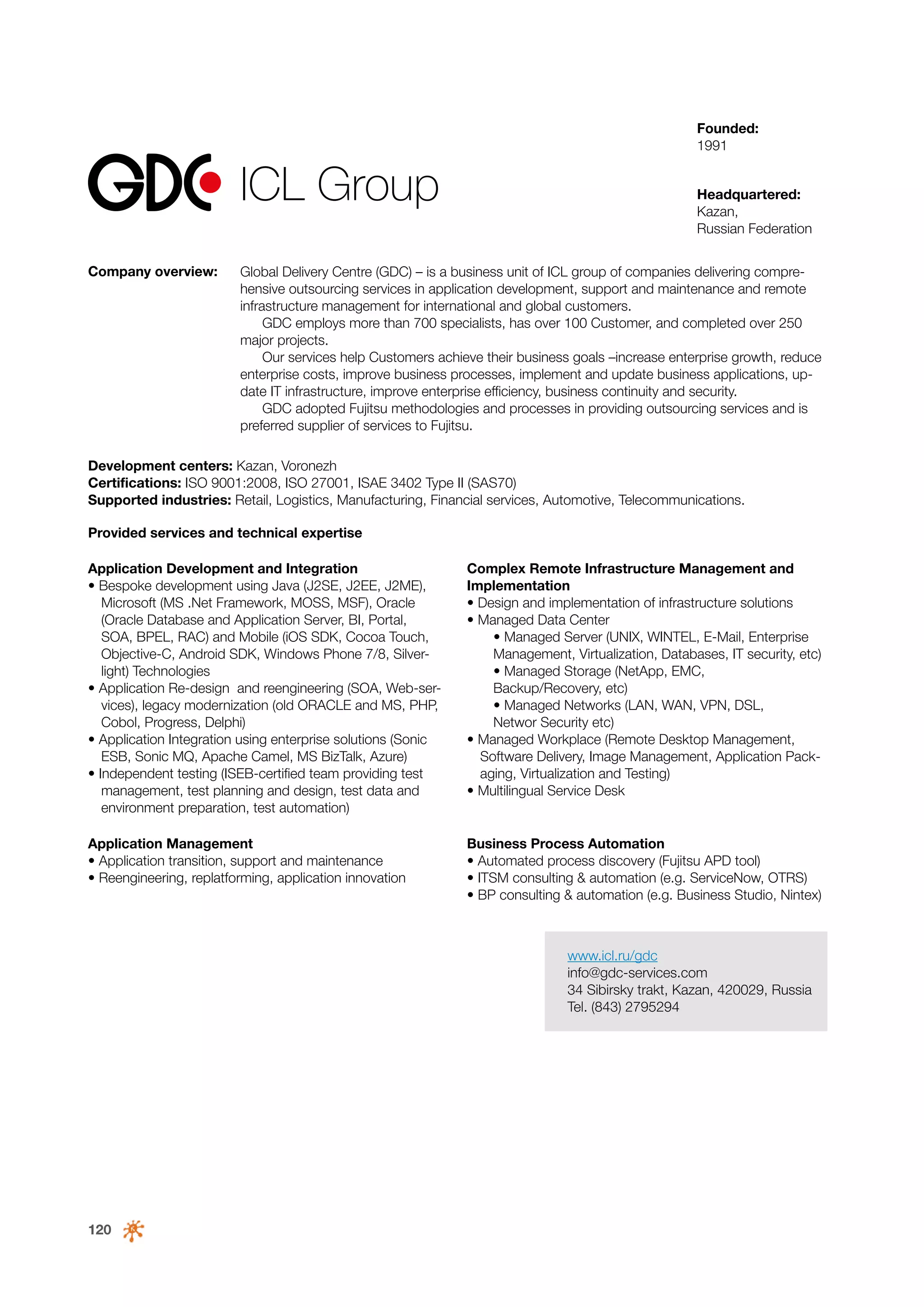 Founded:
1991

ICL Group
Company overview:

Headquartered:
Kazan,
Russian Federation

Global Delivery Centre (GDC) – is a business unit of ICL group of companies delivering comprehensive outsourcing services in application development, support and maintenance and remote
infrastructure management for international and global customers.
GDC employs more than 700 specialists, has over 100 Customer, and completed over 250
major projects.
Our services help Customers achieve their business goals –increase enterprise growth, reduce
enterprise costs, improve business processes, implement and update business applications, update IT infrastructure, improve enterprise efficiency, business continuity and security.
GDC adopted Fujitsu methodologies and processes in providing outsourcing services and is
preferred supplier of services to Fujitsu.

Development centers: Kazan, Voronezh
Certifications: ISO 9001:2008, ISO 27001, ISAE 3402 Type II (SAS70)
Supported industries: Retail, Logistics, Manufacturing, Financial services, Automotive, Telecommunications.
Provided services and technical expertise
Application Development and Integration
• Bespoke development using Java (J2SE, J2EE, J2ME),
Microsoft (MS .Net Framework, MOSS, MSF), Oracle
(Oracle Database and Application Server, BI, Portal,
SOA, BPEL, RAC) and Mobile (iOS SDK, Cocoa Touch,
Objective-C, Android SDK, Windows Phone 7/8, Silverlight) Technologies
• Application Re-design and reengineering (SOA, Web-services), legacy modernization (old ORACLE and MS, PHP,
Cobol, Progress, Delphi)
• Application Integration using enterprise solutions (Sonic
ESB, Sonic MQ, Apache Camel, MS BizTalk, Azure)
• Independent testing (ISEB-certified team providing test
management, test planning and design, test data and
environment preparation, test automation)

Complex Remote Infrastructure Management and
Implementation
• Design and implementation of infrastructure solutions
• Managed Data Center
	 • Managed Server (UNIX, WINTEL, E-Mail, Enterprise
Management, Virtualization, Databases, IT security, etc)
	 • Managed Storage (NetApp, EMC,
Backup/Recovery, etc)
• Managed Networks (LAN, WAN, VPN, DSL,
Networ Security etc)
• Managed Workplace (Remote Desktop Management,
Software Delivery, Image Management, Application Packaging, Virtualization and Testing)
• Multilingual Service Desk

Application Management
• Application transition, support and maintenance
• Reengineering, replatforming, application innovation

Business Process Automation
• Automated process discovery (Fujitsu APD tool)
• ITSM consulting & automation (e.g. ServiceNow, OTRS)
• BP consulting & automation (e.g. Business Studio, Nintex)

www.icl.ru/gdc
info@gdc-services.com
34 Sibirsky trakt, Kazan, 420029, Russia
Tel. (843) 2795294

120

 