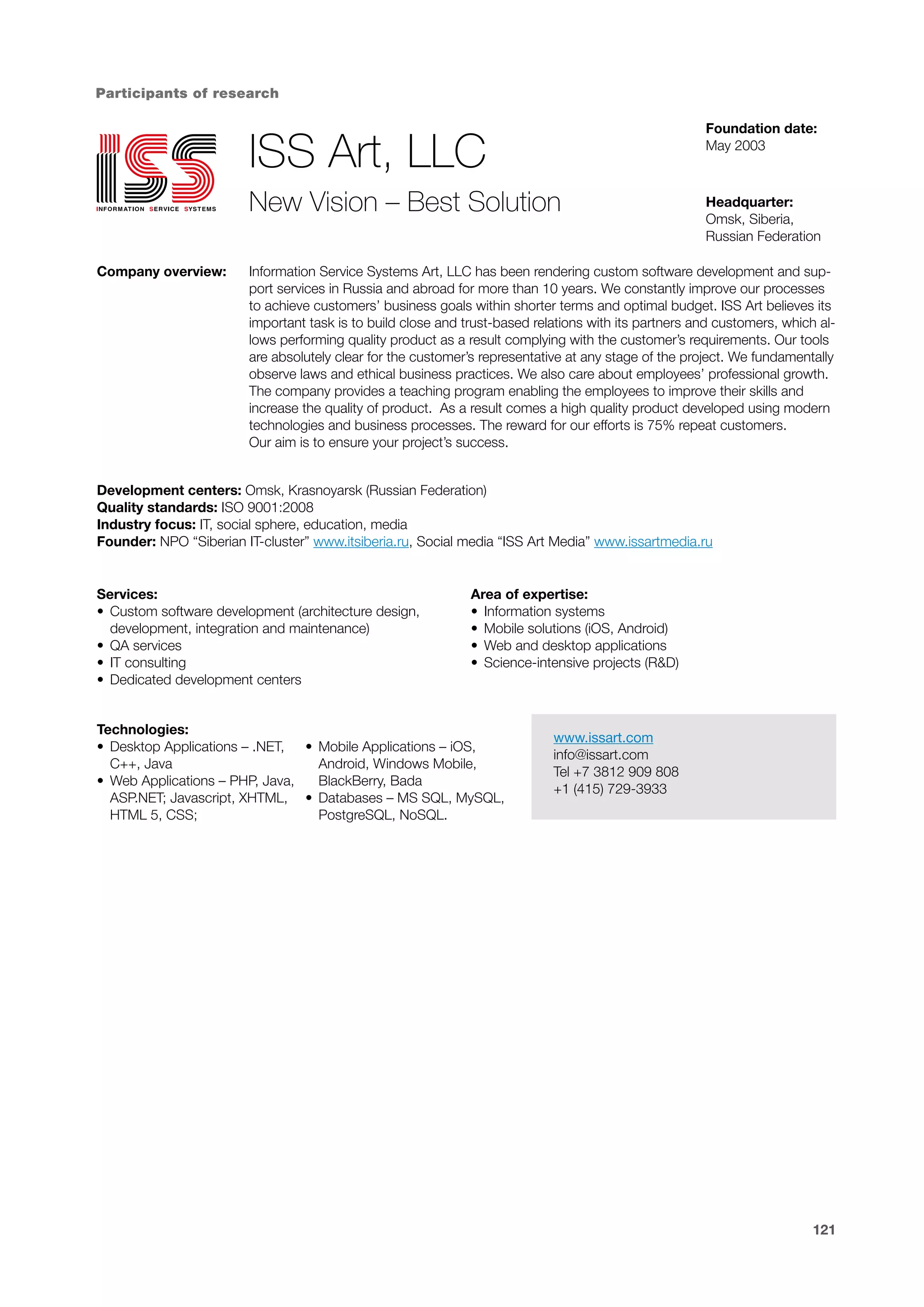 Participants of research
Foundation date:
May 2003

ISS Art, LLC
New Vision – Best Solution
Company overview:

Headquarter:
Omsk, Siberia,
Russian Federation

Information Service Systems Art, LLC has been rendering custom software development and support services in Russia and abroad for more than 10 years. We constantly improve our processes
to achieve customers’ business goals within shorter terms and optimal budget. ISS Art believes its
important task is to build close and trust-based relations with its partners and customers, which allows performing quality product as a result complying with the customer’s requirements. Our tools
are absolutely clear for the customer’s representative at any stage of the project. We fundamentally
observe laws and ethical business practices. We also care about employees’ professional growth.
The company provides a teaching program enabling the employees to improve their skills and
increase the quality of product. As a result comes a high quality product developed using modern
technologies and business processes. The reward for our efforts is 75% repeat customers.
Our aim is to ensure your project’s success.

Development centers: Omsk, Krasnoyarsk (Russian Federation)
Quality standards: ISO 9001:2008
Industry focus: IT, social sphere, education, media
Founder: NPO “Siberian IT-cluster” www.itsiberia.ru, Social media “ISS Art Media” www.issartmedia.ru

Services:
•	 Custom software development (architecture design,
development, integration and maintenance)
•	 QA services
•	 IT consulting
•	 Dedicated development centers

Area of expertise:
•	 Information systems
•	 Mobile solutions (iOS, Android)
•	 Web and desktop applications
•	 Science-intensive projects (R&D)

Technologies:
•	 Desktop Applications – .NET, •	 Mobile Applications – iOS,
C++, Java
Android, Windows Mobile,
•	 Web Applications – PHP, Java,
BlackBerry, Bada
ASP.NET; Javascript, XHTML, •	 Databases – MS SQL, MySQL,
HTML 5, CSS;
PostgreSQL, NoSQL.

www.issart.com
info@issart.com
Tel +7 3812 909 808
+1 (415) 729-3933

121

 