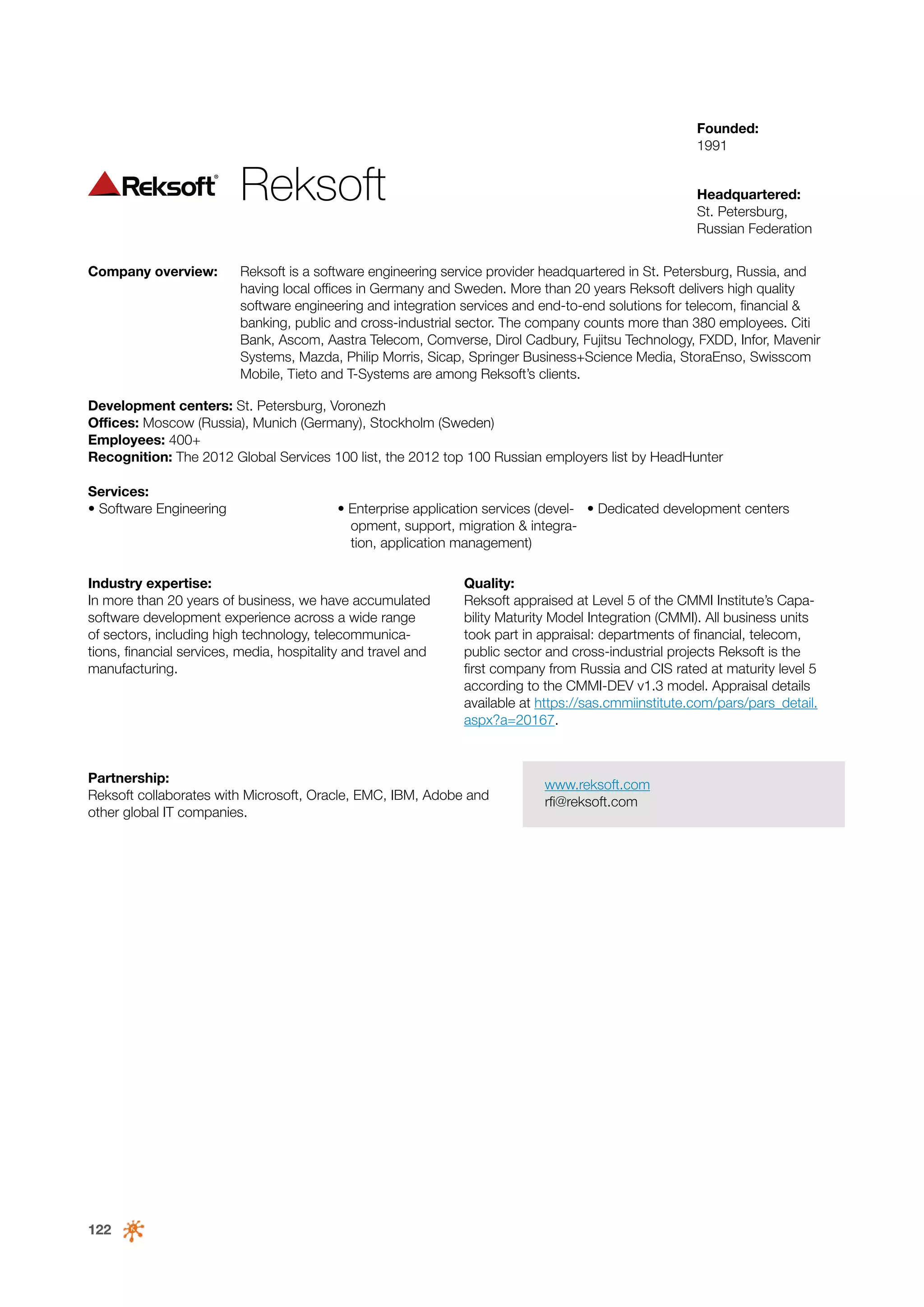Founded:
1991

Reksoft
Company overview:

Headquartered:
St. Petersburg,
Russian Federation

Reksoft is a software engineering service provider headquartered in St. Petersburg, Russia, and
having local offices in Germany and Sweden. More than 20 years Reksoft delivers high quality
software engineering and integration services and end-to-end solutions for telecom, financial &
banking, public and cross-industrial sector. The company counts more than 380 employees. Citi
Bank, Ascom, Aastra Telecom, Comverse, Dirol Cadbury, Fujitsu Technology, FXDD, Infor, Mavenir
Systems, Mazda, Philip Morris, Sicap, Springer Business+Science Media, StoraEnso, Swisscom
Mobile, Tieto and T-Systems are among Reksoft’s clients.

Development centers: St. Petersburg, Voronezh
Offices: Moscow (Russia), Munich (Germany), Stockholm (Sweden)
Employees: 400+
Recognition: The 2012 Global Services 100 list, the 2012 top 100 Russian employers list by HeadHunter
Services:
• Software Engineering

• Enterprise application services (devel- • Dedicated development centers
opment, support, migration & integration, application management)

Industry expertise:
In more than 20 years of business, we have accumulated
software development experience across a wide range
of sectors, including high technology, telecommunications, financial services, media, hospitality and travel and
manufacturing.

Quality:
Reksoft appraised at Level 5 of the CMMI Institute’s Capability Maturity Model Integration (CMMI). All business units
took part in appraisal: departments of financial, telecom,
public sector and cross-industrial projects Reksoft is the
first company from Russia and CIS rated at maturity level 5
according to the CMMI-DEV v1.3 model. Appraisal details
available at https://sas.cmmiinstitute.com/pars/pars_detail.
aspx?a=20167.

Partnership:
Reksoft collaborates with Microsoft, Oracle, EMC, IBM, Adobe and
other global IT companies.

122

www.reksoft.com
rfi@reksoft.com

 