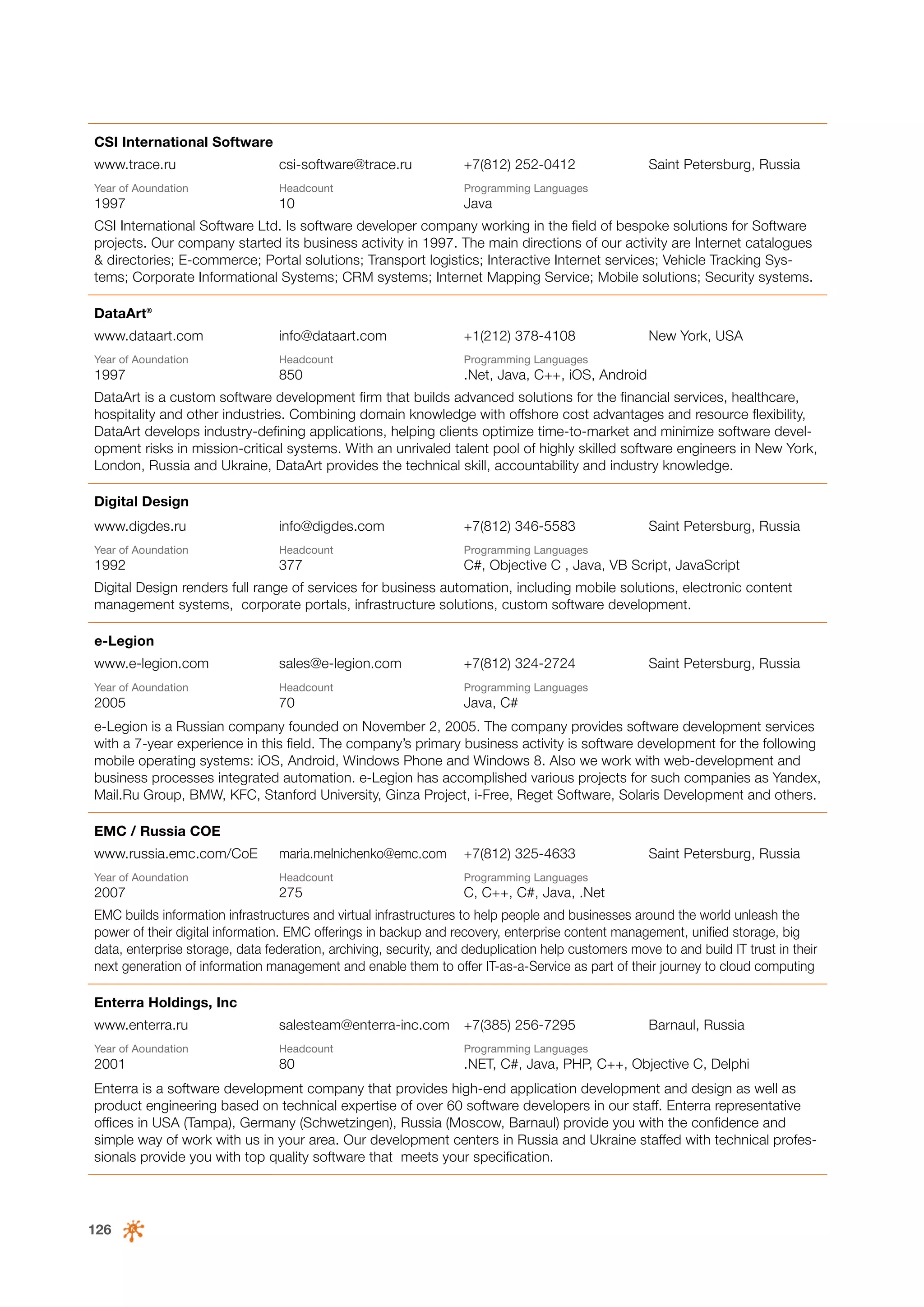 CSI International Software
www.trace.ru

csi-software@trace.ru

+7(812) 252-0412

Year of Аoundation

Headcount

Programming Languages

1997

10

Saint Petersburg, Russia

Java

CSI International Software Ltd. Is software developer company working in the field of bespoke solutions for Software
projects. Our company started its business activity in 1997. The main directions of our activity are Internet catalogues
& directories; E-commerce; Portal solutions; Transport logistics; Interactive Internet services; Vehicle Tracking Systems; Corporate Informational Systems; CRM systems; Internet Mapping Service; Mobile solutions; Security systems.
DataArt®
www.dataart.com

info@dataart.com

+1(212) 378-4108

Year of Аoundation

Headcount

Programming Languages

1997

850

New York, USA

.Net, Java, C++, iOS, Android

DataArt is a custom software development firm that builds advanced solutions for the financial services, healthcare,
hospitality and other industries. Combining domain knowledge with offshore cost advantages and resource flexibility,
DataArt develops industry-defining applications, helping clients optimize time-to-market and minimize software development risks in mission-critical systems. With an unrivaled talent pool of highly skilled software engineers in New York,
London, Russia and Ukraine, DataArt provides the technical skill, accountability and industry knowledge.
Digital Design
www.digdes.ru

info@digdes.com

+7(812) 346-5583

Saint Petersburg, Russia

Year of Аoundation

Headcount

Programming Languages

1992

377

C#, Objective C , Java, VB Script, JavaScript

Digital Design renders full range of services for business automation, including mobile solutions, electronic content
management systems, corporate portals, infrastructure solutions, custom software development.
e-Legion
www.e-legion.com

sales@e-legion.com

+7(812) 324-2724

Year of Аoundation

Headcount

Programming Languages

2005

70

Saint Petersburg, Russia

Java, C#

e-Legion is a Russian company founded on November 2, 2005. The company provides software development services
with a 7-year experience in this field. The company’s primary business activity is software development for the following
mobile operating systems: iOS, Android, Windows Phone and Windows 8. Also we work with web-development and
business processes integrated automation. e-Legion has accomplished various projects for such companies as Yandex,
Mail.Ru Group, BMW, KFC, Stanford University, Ginza Project, i-Free, Reget Software, Solaris Development and others.
EMC / Russia COE
www.russia.emc.com/CoE

maria.melnichenko@emc.com

+7(812) 325-4633

Year of Аoundation

Headcount

Programming Languages

2007

275

Saint Petersburg, Russia

C, С++, С#, Java, .Net

EMC builds information infrastructures and virtual infrastructures to help people and businesses around the world unleash the
power of their digital information. EMC offerings in backup and recovery, enterprise content management, unified storage, big
data, enterprise storage, data federation, archiving, security, and deduplication help customers move to and build IT trust in their
next generation of information management and enable them to offer IT-as-a-Service as part of their journey to cloud computing
Enterra Holdings, Inc
www.enterra.ru

salesteam@enterra-inc.com

+7(385) 256-7295

Barnaul, Russia

Year of Аoundation

Headcount

Programming Languages

2001

80

.NET, C#, Java, PHP, C++, Objective C, Delphi

Enterra is a software development company that provides high-end application development and design as well as
product engineering based on technical expertise of over 60 software developers in our staff. Enterra representative
offices in USA (Tampa), Germany (Schwetzingen), Russia (Moscow, Barnaul) provide you with the confidence and
simple way of work with us in your area. Our development centers in Russia and Ukraine staffed with technical professionals provide you with top quality software that meets your specification.

126

 