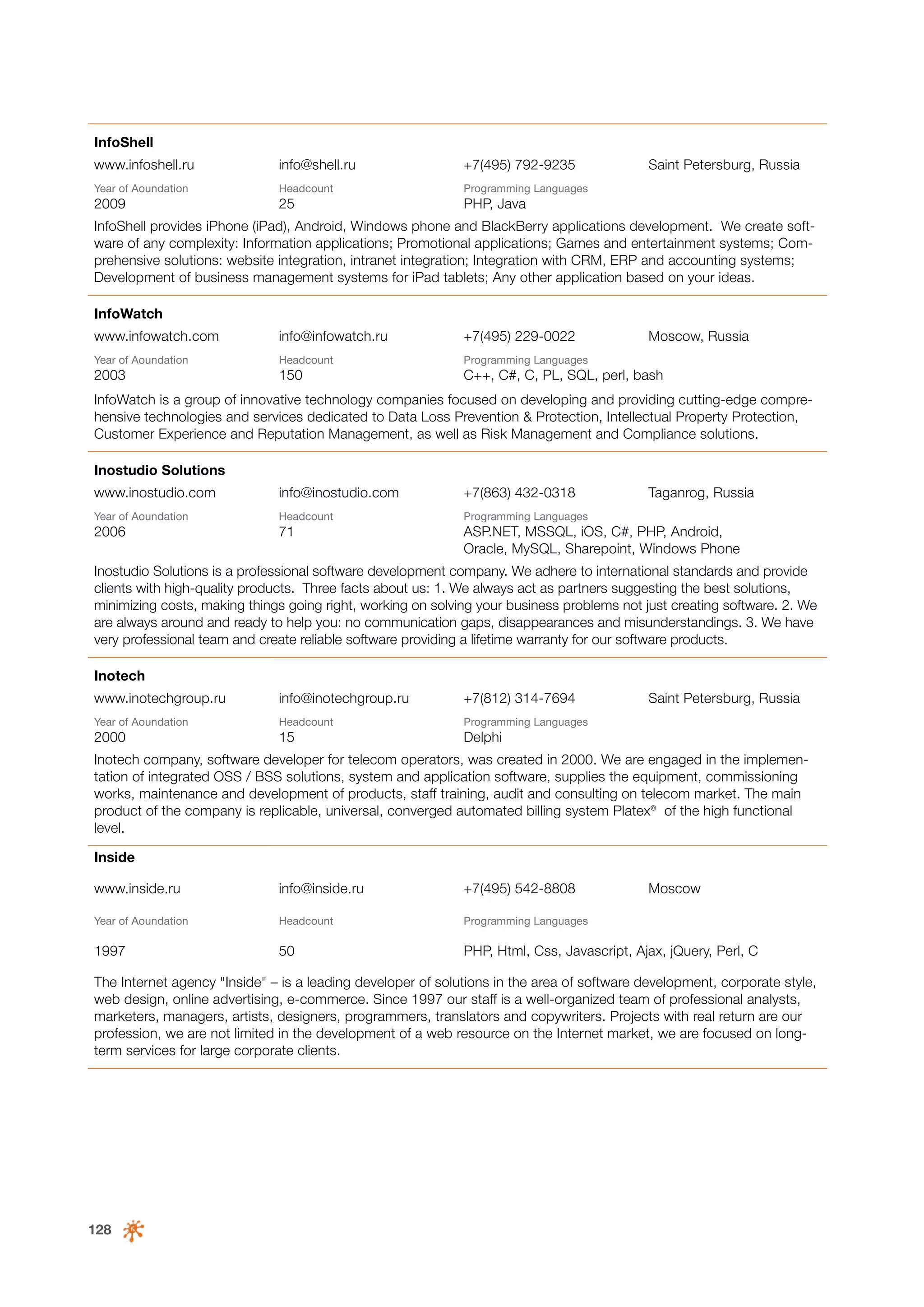 InfoShell
www.infoshell.ru

info@shell.ru

+7(495) 792-9235

Year of Аoundation

Headcount

Programming Languages

2009

25

Saint Petersburg, Russia

PHP, Java

InfoShell provides iPhone (iPad), Android, Windows phone and BlackBerry applications development. We create software of any complexity: Information applications; Promotional applications; Games and entertainment systems; Comprehensive solutions: website integration, intranet integration; Integration with CRM, ERP and accounting systems;
Development of business management systems for iPad tablets; Any other application based on your ideas.
InfoWatch
www.infowatch.com

info@infowatch.ru

+7(495) 229-0022

Moscow, Russia

Year of Аoundation

Headcount

Programming Languages

2003

150

С++, С#, C, PL, SQL, perl, bash

InfoWatch is a group of innovative technology companies focused on developing and providing cutting-edge comprehensive technologies and services dedicated to Data Loss Prevention & Protection, Intellectual Property Protection,
Customer Experience and Reputation Management, as well as Risk Management and Compliance solutions.
Inostudio Solutions
www.inostudio.com

info@inostudio.com

+7(863) 432-0318

Year of Аoundation

Headcount

Programming Languages

Taganrog, Russia

2006

71

ASP.NET, MSSQL, iOS, C#, PHP, Android,
Oracle, MySQL, Sharepoint, Windows Phone

Inostudio Solutions is a professional software development company. We adhere to international standards and provide
clients with high-quality products. Three facts about us: 1. We always act as partners suggesting the best solutions,
minimizing costs, making things going right, working on solving your business problems not just creating software. 2. We
are always around and ready to help you: no communication gaps, disappearances and misunderstandings. 3. We have
very professional team and create reliable software providing a lifetime warranty for our software products.
Inotech
www.inotechgroup.ru

info@inotechgroup.ru

+7(812) 314-7694

Year of Аoundation

Headcount

Programming Languages

2000

15

Saint Petersburg, Russia

Delphi

Inotech company, software developer for telecom operators, was created in 2000. We are engaged in the implementation of integrated OSS / BSS solutions, system and application software, supplies the equipment, commissioning
works, maintenance and development of products, staff training, audit and consulting on telecom market. The main
product of the company is replicable, universal, converged automated billing system Platex® of the high functional
level.
Inside
www.inside.ru

info@inside.ru

+7(495) 542-8808

Moscow

Year of Аoundation

Headcount

Programming Languages

1997

50

PHP, Html, Css, Javascript, Ajax, jQuery, Perl, C

The Internet agency "Inside" – is a leading developer of solutions in the area of software development, corporate style,
web design, online advertising, e-commerce. Since 1997 our staff is a well-organized team of professional analysts,
marketers, managers, artists, designers, programmers, translators and copywriters. Projects with real return are our
profession, we are not limited in the development of a web resource on the Internet market, we are focused on longterm services for large corporate clients.

128

 