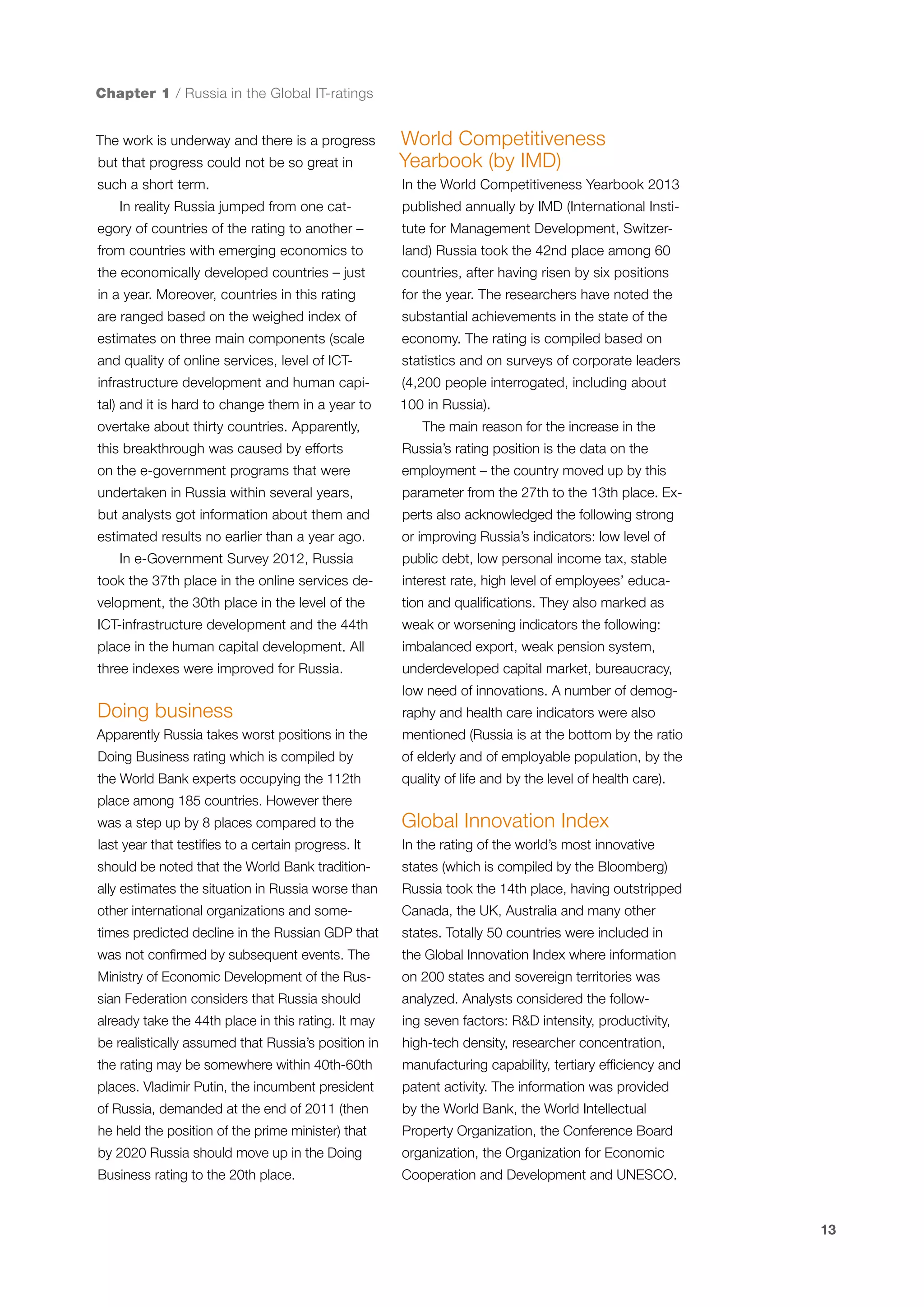 Chapter 1 / Russia in the Global IT-ratings

but that progress could not be so great in

World Competitiveness
Yearbook (by IMD)

such a short term.

In the World Competitiveness Yearbook 2013

The work is underway and there is a progress

In reality Russia jumped from one category of countries of the rating to another –

published annually by IMD (International Institute for Management Development, Switzer-

from countries with emerging economics to

land) Russia took the 42nd place among 60

the economically developed countries – just

countries, after having risen by six positions

in a year. Moreover, countries in this rating

for the year. The researchers have noted the

are ranged based on the weighed index of

substantial achievements in the state of the

estimates on three main components (scale

economy. The rating is compiled based on

and quality of online services, level of ICT-

statistics and on surveys of corporate leaders

infrastructure development and human capi-

(4,200 people interrogated, including about

tal) and it is hard to change them in a year to

100 in Russia).

overtake about thirty countries. Apparently,

The main reason for the increase in the

this breakthrough was caused by efforts

Russia’s rating position is the data on the

on the e-government programs that were

employment – the country moved up by this

undertaken in Russia within several years,

parameter from the 27th to the 13th place. Ex-

but analysts got information about them and

perts also acknowledged the following strong

estimated results no earlier than a year ago.

or improving Russia’s indicators: low level of

In e-Government Survey 2012, Russia

public debt, low personal income tax, stable

took the 37th place in the online services de-

interest rate, high level of employees’ educa-

velopment, the 30th place in the level of the

tion and qualifications. They also marked as

ICT-infrastructure development and the 44th

weak or worsening indicators the following:

place in the human capital development. All

imbalanced export, weak pension system,

three indexes were improved for Russia.

underdeveloped capital market, bureaucracy,
low need of innovations. A number of demog-

Doing business

raphy and health care indicators were also

Apparently Russia takes worst positions in the

mentioned (Russia is at the bottom by the ratio

Doing Business rating which is compiled by

of elderly and of employable population, by the

the World Bank experts occupying the 112th

quality of life and by the level of health care).

place among 185 countries. However there
was a step up by 8 places compared to the

Global Innovation Index

last year that testifies to a certain progress. It

In the rating of the world’s most innovative

should be noted that the World Bank tradition-

states (which is compiled by the Bloomberg)

ally estimates the situation in Russia worse than

Russia took the 14th place, having outstripped

other international organizations and some-

Canada, the UK, Australia and many other

times predicted decline in the Russian GDP that

states. Totally 50 countries were included in

was not confirmed by subsequent events. The

the Global Innovation Index where information

Ministry of Economic Development of the Rus-

on 200 states and sovereign territories was

sian Federation considers that Russia should

analyzed. Analysts considered the follow-

already take the 44th place in this rating. It may

ing seven factors: R&D intensity, productivity,

be realistically assumed that Russia’s position in

high-tech density, researcher concentration,

the rating may be somewhere within 40th-60th

manufacturing capability, tertiary efficiency and

places. Vladimir Putin, the incumbent president

patent activity. The information was provided

of Russia, demanded at the end of 2011 (then

by the World Bank, the World Intellectual

he held the position of the prime minister) that

Property Organization, the Conference Board

by 2020 Russia should move up in the Doing

organization, the Organization for Economic

Business rating to the 20th place.

Cooperation and Development and UNESCO.

13

 