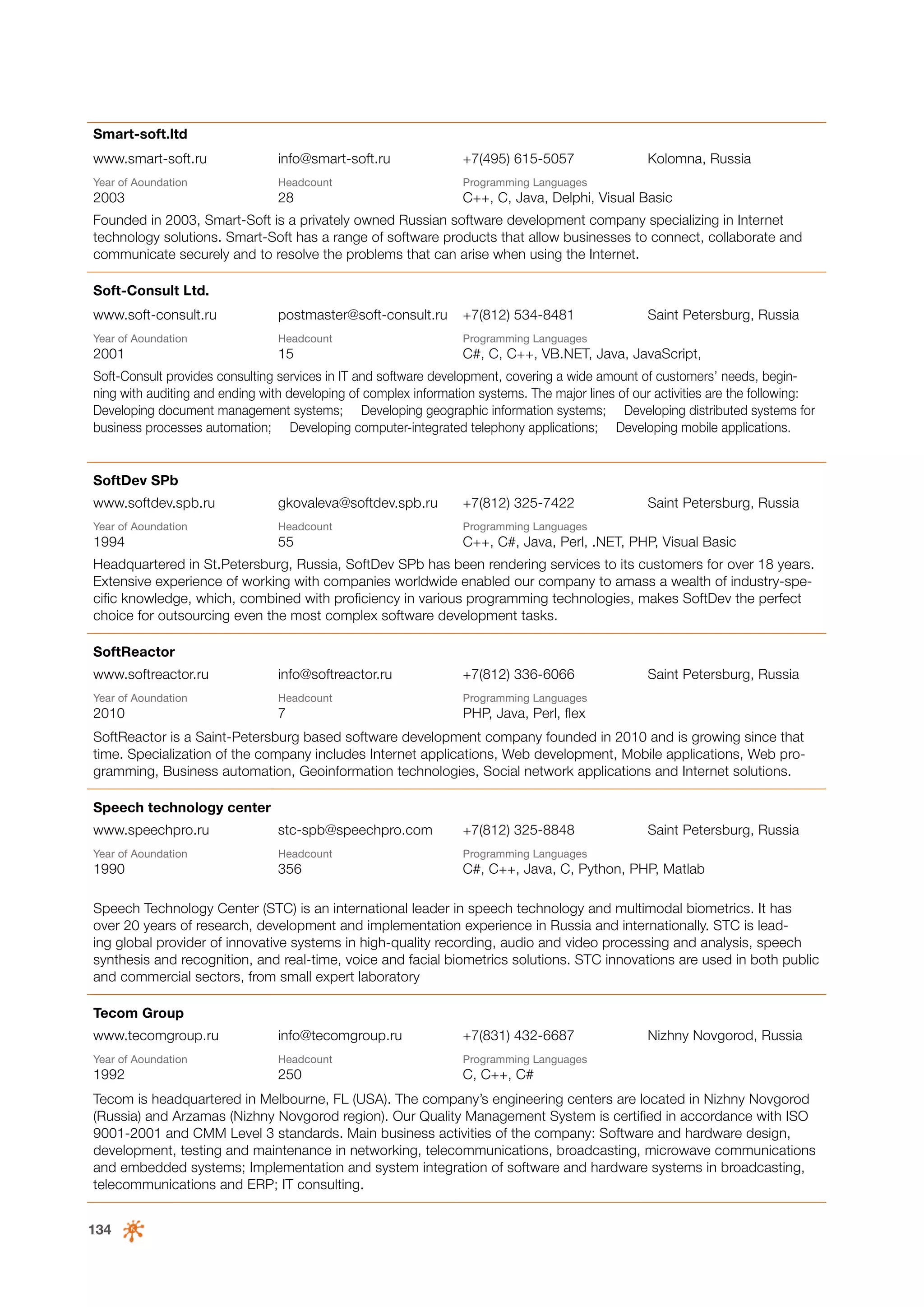 Smart-soft.ltd
www.smart-soft.ru

info@smart-soft.ru

+7(495) 615-5057

Year of Аoundation

Headcount

Programming Languages

Kolomna, Russia

2003

28

C++, C, Java, Delphi, Visual Basic

Founded in 2003, Smart-Soft is a privately owned Russian software development company specializing in Internet
technology solutions. Smart-Soft has a range of software products that allow businesses to connect, collaborate and
communicate securely and to resolve the problems that can arise when using the Internet.
Soft-Consult Ltd.
www.soft-consult.ru

postmaster@soft-consult.ru

+7(812) 534-8481

Saint Petersburg, Russia

Year of Аoundation

Headcount

Programming Languages

2001

15

C#, C, C++, VB.NET, Java, JavaScript,

Soft-Consult provides consulting services in IT and software development, covering a wide amount of customers’ needs, beginning with auditing and ending with developing of complex information systems. The major lines of our activities are the following:
Developing document management systems; Developing geographic information systems; Developing distributed systems for
business processes automation; Developing computer‑integrated telephony applications; Developing mobile applications.

SoftDev SPb
www.softdev.spb.ru

gkovaleva@softdev.spb.ru

+7(812) 325-7422

Saint Petersburg, Russia

Year of Аoundation

Headcount

Programming Languages

1994

55

C++, C#, Java, Perl, .NET, PHP, Visual Basic

Headquartered in St.Petersburg, Russia, SoftDev SPb has been rendering services to its customers for over 18 years.
Extensive experience of working with companies worldwide enabled our company to amass a wealth of industry-specific knowledge, which, combined with proficiency in various programming technologies, makes SoftDev the perfect
choice for outsourcing even the most complex software development tasks.
SoftReactor
www.softreactor.ru

info@softreactor.ru

+7(812) 336-6066

Year of Аoundation

Headcount

Programming Languages

2010

7

Saint Petersburg, Russia

PHP, Java, Perl, flex

SoftReactor is a Saint-Petersburg based software development company founded in 2010 and is growing since that
time. Specialization of the company includes Internet applications, Web development, Mobile applications, Web programming, Business automation, Geoinformation technologies, Social network applications and Internet solutions.
Speech technology center
www.speechpro.ru

stc-spb@speechpro.com

+7(812) 325-8848

Saint Petersburg, Russia

Year of Аoundation

Headcount

Programming Languages

1990

356

C#, C++, Java, C, Python, PHP, Matlab

Speech Technology Center (STC) is an international leader in speech technology and multimodal biometrics. It has
over 20 years of research, development and implementation experience in Russia and internationally. STC is leading global provider of innovative systems in high-quality recording, audio and video processing and analysis, speech
synthesis and recognition, and real-time, voice and facial biometrics solutions. STC innovations are used in both public
and commercial sectors, from small expert laboratory
Tecom Group
www.tecomgroup.ru

info@tecomgroup.ru

+7(831) 432-6687

Year of Аoundation

Headcount

Programming Languages

1992

250

Nizhny Novgorod, Russia

C, C++, C#

Tecom is headquartered in Melbourne, FL (USA). The company’s engineering centers are located in Nizhny Novgorod
(Russia) and Arzamas (Nizhny Novgorod region). Our Quality Management System is certified in accordance with ISO
9001-2001 and CMM Level 3 standards. Main business activities of the company: Software and hardware design,
development, testing and maintenance in networking, telecommunications, broadcasting, microwave communications
and embedded systems; Implementation and system integration of software and hardware systems in broadcasting,
telecommunications and ERP; IT consulting.
134

 