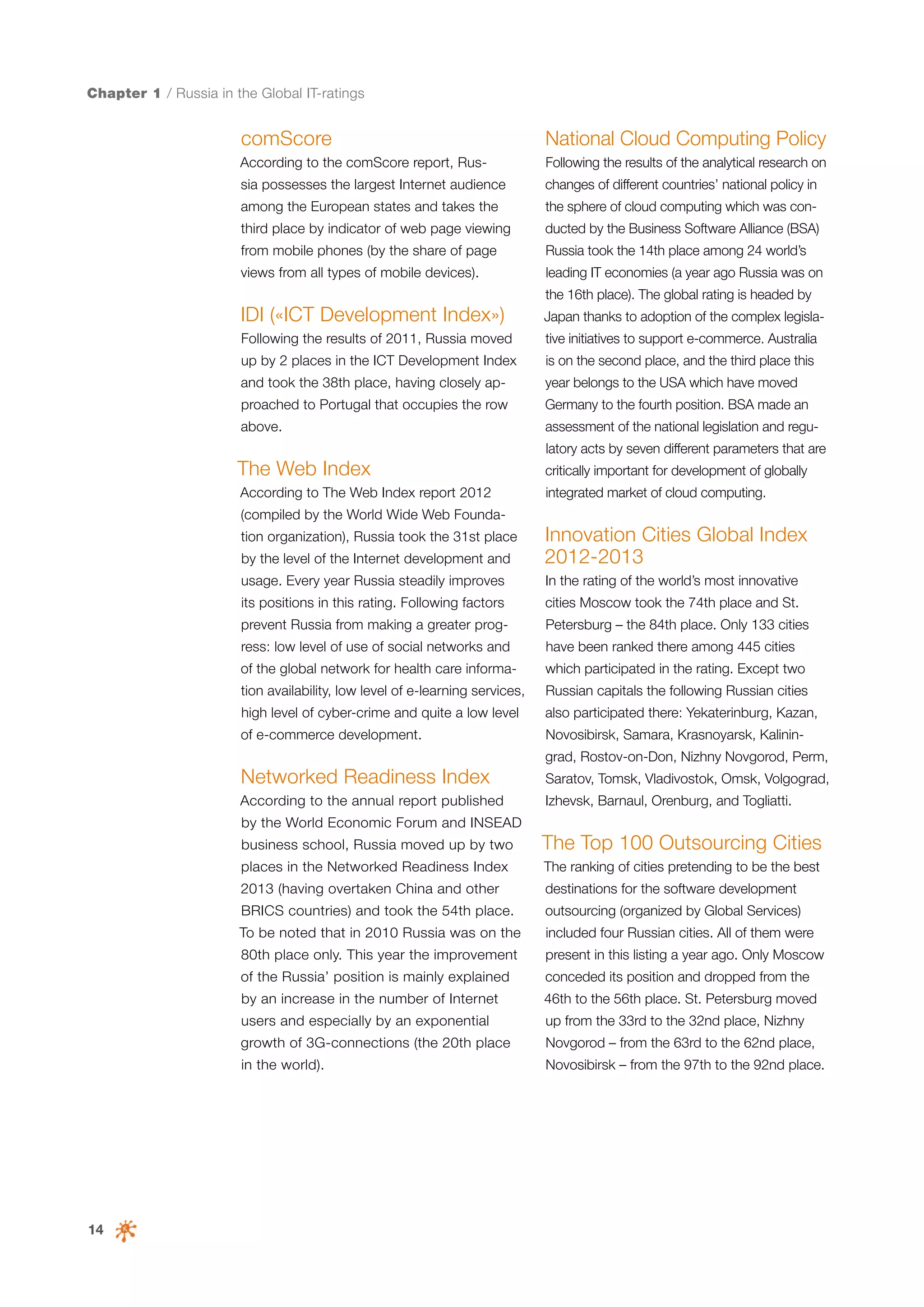Chapter 1 / Russia in the Global IT-ratings

comScore

National Cloud Computing Policy

According to the comScore report, Rus-

Following the results of the analytical research on

sia possesses the largest Internet audience

changes of different countries’ national policy in

among the European states and takes the

the sphere of cloud computing which was con-

third place by indicator of web page viewing

ducted by the Business Software Alliance (BSA)

from mobile phones (by the share of page

Russia took the 14th place among 24 world’s

views from all types of mobile devices).

leading IT economies (a year ago Russia was on

IDI («ICT Development Index»)

Japan thanks to adoption of the complex legisla-

Following the results of 2011, Russia moved

tive initiatives to support e-commerce. Australia

up by 2 places in the ICT Development Index

is on the second place, and the third place this

the 16th place). The global rating is headed by

and took the 38th place, having closely ap-

year belongs to the USA which have moved

proached to Portugal that occupies the row

Germany to the fourth position. BSA made an

above.

assessment of the national legislation and regulatory acts by seven different parameters that are

The Web Index

critically important for development of globally

According to The Web Index report 2012

integrated market of cloud computing.

(compiled by the World Wide Web Foundation organization), Russia took the 31st place
by the level of the Internet development and

Innovation Cities Global Index
2012-2013

usage. Every year Russia steadily improves

In the rating of the world’s most innovative

its positions in this rating. Following factors

cities Moscow took the 74th place and St.

prevent Russia from making a greater prog-

Petersburg – the 84th place. Only 133 cities

ress: low level of use of social networks and

have been ranked there among 445 cities

of the global network for health care informa-

which participated in the rating. Except two

tion availability, low level of e-learning services,

Russian capitals the following Russian cities

high level of cyber-crime and quite a low level

also participated there: Yekaterinburg, Kazan,

of e-commerce development.

Novosibirsk, Samara, Krasnoyarsk, Kaliningrad, Rostov-on-Don, Nizhny Novgorod, Perm,

Networked Readiness Index

Saratov, Tomsk, Vladivostok, Omsk, Volgograd,

According to the annual report published

Izhevsk, Barnaul, Orenburg, and Togliatti.

by the World Economic Forum and INSEAD
business school, Russia moved up by two

The Top 100 Outsourcing Cities

places in the Networked Readiness Index

The ranking of cities pretending to be the best

2013 (having overtaken China and other

destinations for the software development

BRICS countries) and took the 54th place.

outsourcing (organized by Global Services)

To be noted that in 2010 Russia was on the

included four Russian cities. All of them were

80th place only. This year the improvement

present in this listing a year ago. Only Moscow

of the Russia’ position is mainly explained

conceded its position and dropped from the

by an increase in the number of Internet

46th to the 56th place. St. Petersburg moved

users and especially by an exponential

Novgorod – from the 63rd to the 62nd place,

in the world).

14

up from the 33rd to the 32nd place, Nizhny

growth of 3G-connections (the 20th place

Novosibirsk – from the 97th to the 92nd place.

 