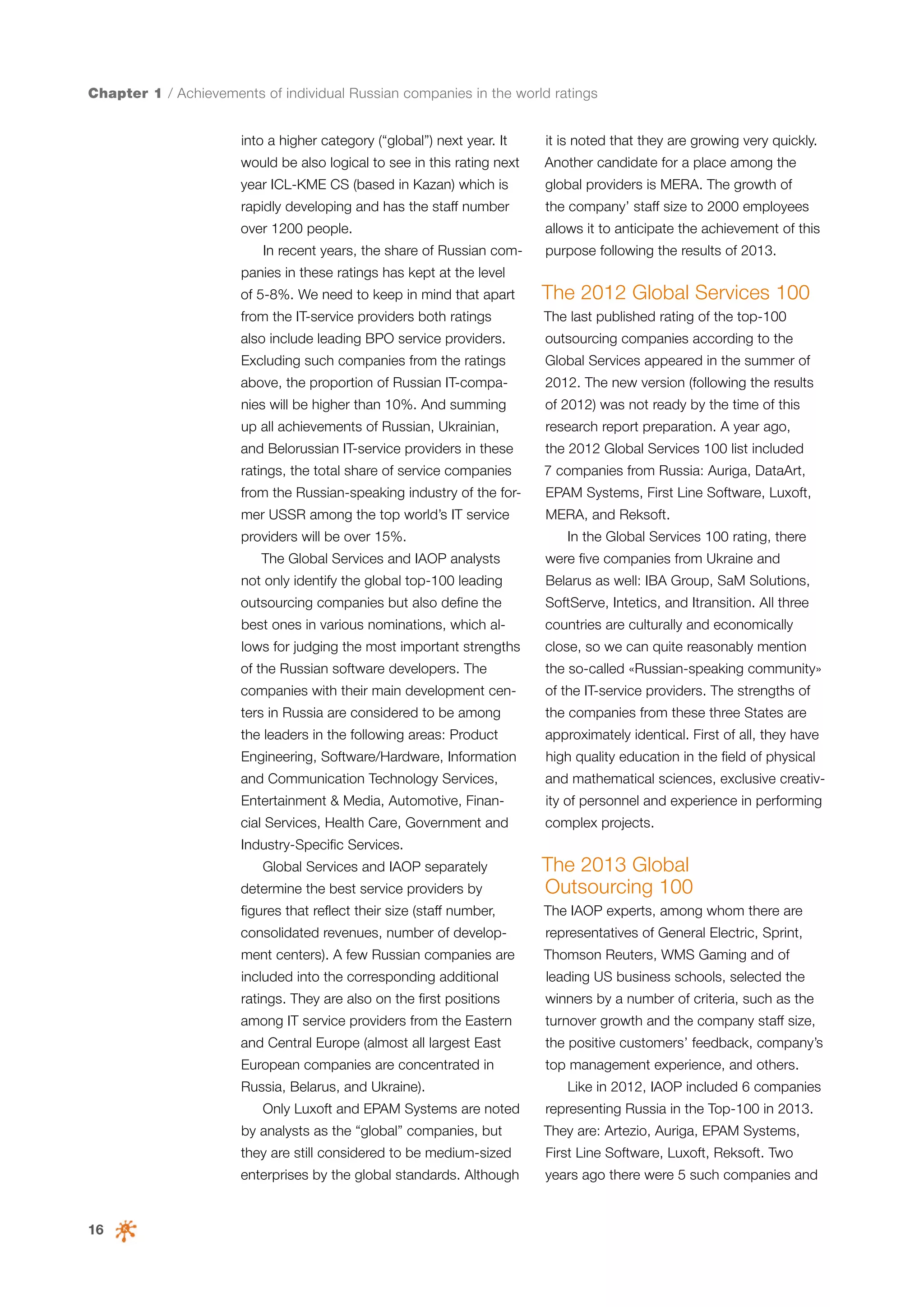 Chapter 1 / Achievements of individual Russian companies in the world ratings
into a higher category (“global”) next year. It

it is noted that they are growing very quickly.

would be also logical to see in this rating next

Another candidate for a place among the

year ICL-KME CS (based in Kazan) which is

global providers is MERA. The growth of

rapidly developing and has the staff number

the company’ staff size to 2000 employees

over 1200 people.

allows it to anticipate the achievement of this

In recent years, the share of Russian com-

purpose following the results of 2013.

panies in these ratings has kept at the level
of 5-8%. We need to keep in mind that apart

The 2012 Global Services 100

from the IT-service providers both ratings

The last published rating of the top-100

also include leading BPO service providers.

outsourcing companies according to the

Excluding such companies from the ratings

Global Services appeared in the summer of

above, the proportion of Russian IT-compa-

2012. The new version (following the results

nies will be higher than 10%. And summing

of 2012) was not ready by the time of this

up all achievements of Russian, Ukrainian,

research report preparation. A year ago,

and Belorussian IT-service providers in these

the 2012 Global Services 100 list included

ratings, the total share of service companies

7 companies from Russia: Auriga, DataArt,

from the Russian-speaking industry of the for-

EPAM Systems, First Line Software, Luxoft,

mer USSR among the top world’s IT service

MERA, and Reksoft.

providers will be over 15%.
The Global Services and IAOP analysts

In the Global Services 100 rating, there
were five companies from Ukraine and

not only identify the global top-100 leading

Belarus as well: IBA Group, SaM Solutions,

outsourcing companies but also define the

SoftServe, Intetics, and Itransition. All three

best ones in various nominations, which al-

countries are culturally and economically

lows for judging the most important strengths

close, so we can quite reasonably mention

of the Russian software developers. The

the so-called «Russian-speaking community»

companies with their main development cen-

of the IT-service providers. The strengths of

ters in Russia are considered to be among

the companies from these three States are

the leaders in the following areas: Product

approximately identical. First of all, they have

Engineering, Software/Hardware, Information

high quality education in the field of physical

and Communication Technology Services,

and mathematical sciences, exclusive creativ-

Entertainment & Media, Automotive, Finan-

ity of personnel and experience in performing

cial Services, Health Care, Government and

complex projects.

Industry-Specific Services.
determine the best service providers by

The 2013 Global
Outsourcing 100

Global Services and IAOP separately
figures that reflect their size (staff number,

The IAOP experts, among whom there are

consolidated revenues, number of develop-

representatives of General Electric, Sprint,

ment centers). A few Russian companies are

Thomson Reuters, WMS Gaming and of

included into the corresponding additional

leading US business schools, selected the

ratings. They are also on the first positions

winners by a number of criteria, such as the

among IT service providers from the Eastern

turnover growth and the company staff size,

and Central Europe (almost all largest East

the positive customers’ feedback, company’s

European companies are concentrated in

top management experience, and others.

Russia, Belarus, and Ukraine).
Only Luxoft and EPAM Systems are noted
by analysts as the “global” companies, but

Like in 2012, IAOP included 6 companies
representing Russia in the Top-100 in 2013.
They are: Artezio, Auriga, EPAM Systems,

they are still considered to be medium-sized

16

First Line Software, Luxoft, Reksoft. Two

enterprises by the global standards. Although

years ago there were 5 such companies and

 