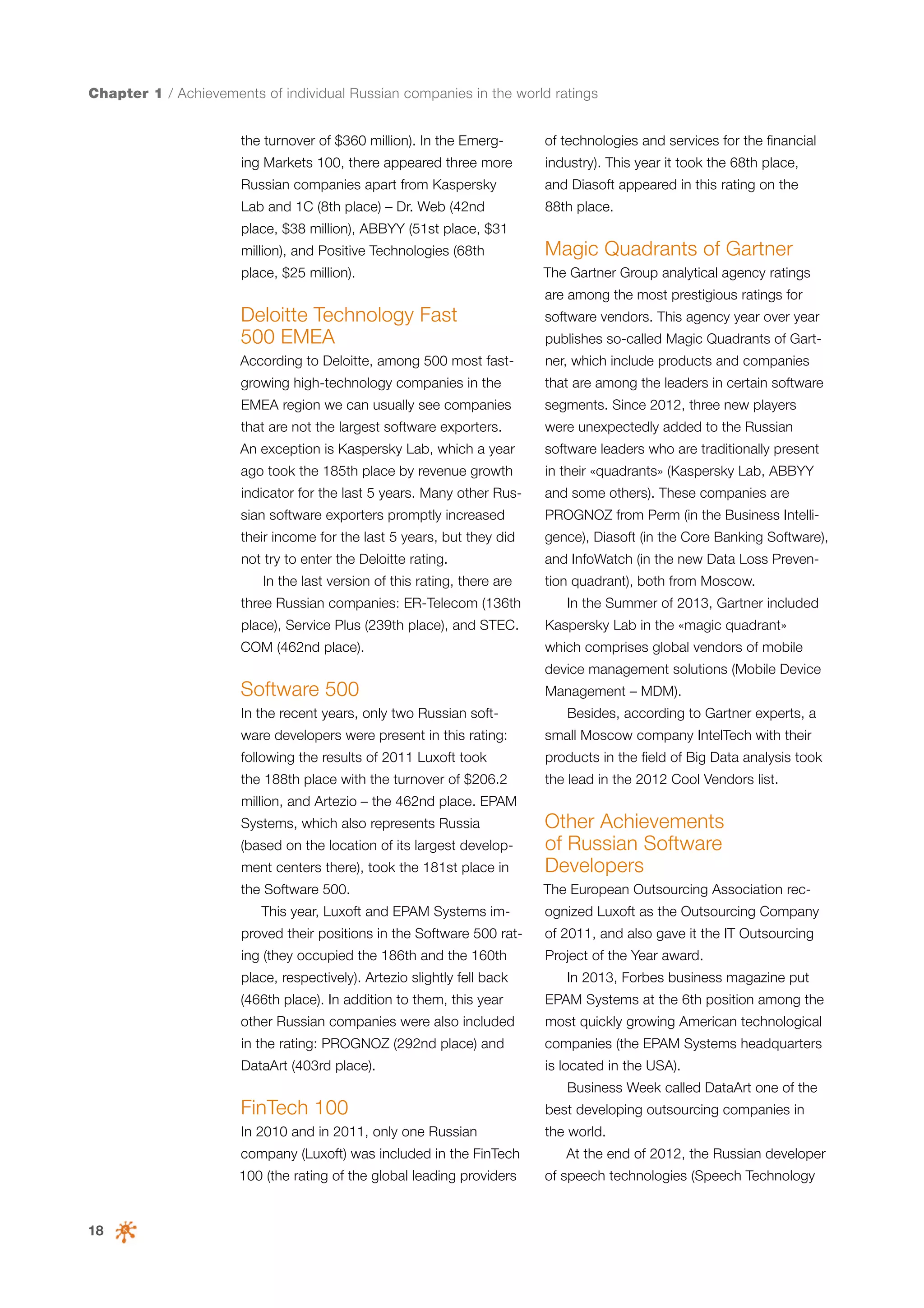 Chapter 1 / Achievements of individual Russian companies in the world ratings
the turnover of $360 million). In the Emerg-

of technologies and services for the financial

ing Markets 100, there appeared three more

industry). This year it took the 68th place,

Russian companies apart from Kaspersky

and Diasoft appeared in this rating on the

Lab and 1C (8th place) – Dr. Web (42nd

88th place.

place, $38 million), ABBYY (51st place, $31
million), and Positive Technologies (68th

Magic Quadrants of Gartner

place, $25 million).

The Gartner Group analytical agency ratings
are among the most prestigious ratings for

Deloitte Technology Fast
500 EMEA

software vendors. This agency year over year

According to Deloitte, among 500 most fast-

ner, which include products and companies

publishes so-called Magic Quadrants of Gart-

growing high-technology companies in the

that are among the leaders in certain software

EMEA region we can usually see companies

segments. Since 2012, three new players

that are not the largest software exporters.

were unexpectedly added to the Russian

An exception is Kaspersky Lab, which a year

software leaders who are traditionally present

ago took the 185th place by revenue growth

in their «quadrants» (Kaspersky Lab, ABBYY

indicator for the last 5 years. Many other Rus-

and some others). These companies are

sian software exporters promptly increased

PROGNOZ from Perm (in the Business Intelli-

their income for the last 5 years, but they did

gence), Diasoft (in the Core Banking Software),

not try to enter the Deloitte rating.

and InfoWatch (in the new Data Loss Preven-

In the last version of this rating, there are
three Russian companies: ER-Telecom (136th

tion quadrant), both from Moscow.
In the Summer of 2013, Gartner included

place), Service Plus (239th place), and STEC.

Kaspersky Lab in the «magic quadrant»

COM (462nd place).

which comprises global vendors of mobile
device management solutions (Mobile Device

Software 500
In the recent years, only two Russian soft-

Management – MDM).
Besides, according to Gartner experts, a

ware developers were present in this rating:

small Moscow company IntelTech with their

following the results of 2011 Luxoft took

products in the field of Big Data analysis took

the 188th place with the turnover of $206.2

the lead in the 2012 Cool Vendors list.

million, and Artezio – the 462nd place. EPAM

ment centers there), took the 181st place in

Other Achievements
of Russian Software
Developers

the Software 500.

The European Outsourcing Association rec-

Systems, which also represents Russia
(based on the location of its largest develop-

This year, Luxoft and EPAM Systems im-

ognized Luxoft as the Outsourcing Company

proved their positions in the Software 500 rat-

of 2011, and also gave it the IT Outsourcing

ing (they occupied the 186th and the 160th

Project of the Year award.

place, respectively). Artezio slightly fell back

In 2013, Forbes business magazine put

(466th place). In addition to them, this year

EPAM Systems at the 6th position among the

other Russian companies were also included

most quickly growing American technological

in the rating: PROGNOZ (292nd place) and

companies (the EPAM Systems headquarters

DataArt (403rd place).

is located in the USA).
Business Week called DataArt one of the

FinTech 100

best developing outsourcing companies in

In 2010 and in 2011, only one Russian

the world.

company (Luxoft) was included in the FinTech
100 (the rating of the global leading providers

18

At the end of 2012, the Russian developer
of speech technologies (Speech Technology

 