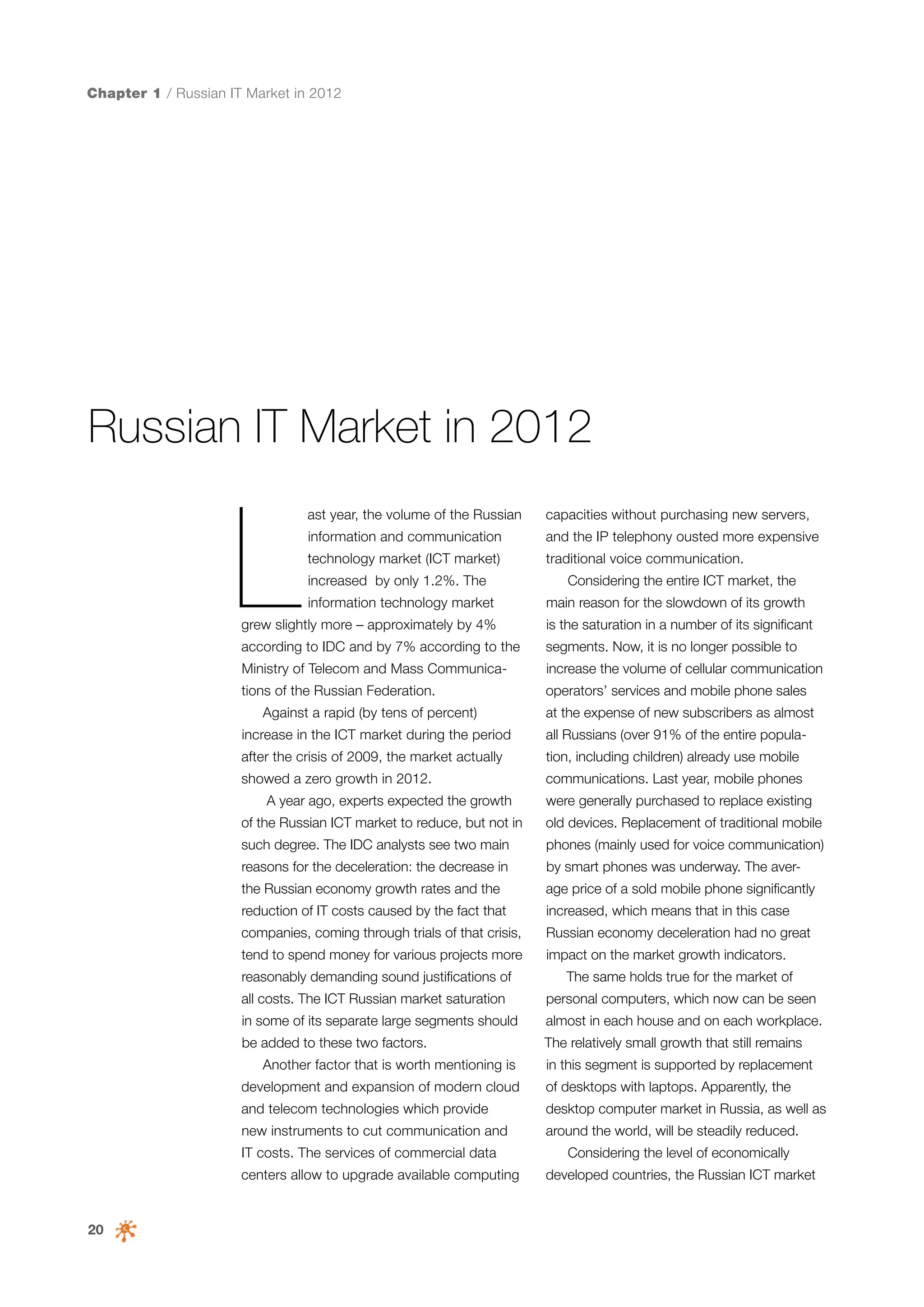 Chapter 1 / Russian IT Market in 2012

Russian IT Market in 2012

L

ast year, the volume of the Russian

capacities without purchasing new servers,

information and communication

and the IP telephony ousted more expensive

technology market (ICT market)

traditional voice communication.

increased by only 1.2%. The
information technology market

Considering the entire ICT market, the
main reason for the slowdown of its growth

grew slightly more – approximately by 4%

is the saturation in a number of its significant

according to IDC and by 7% according to the

segments. Now, it is no longer possible to

Ministry of Telecom and Mass Communica-

increase the volume of cellular communication

tions of the Russian Federation.

operators’ services and mobile phone sales

Against a rapid (by tens of percent)

at the expense of new subscribers as almost

increase in the ICT market during the period

all Russians (over 91% of the entire popula-

after the crisis of 2009, the market actually

tion, including children) already use mobile

showed a zero growth in 2012.

communications. Last year, mobile phones

A year ago, experts expected the growth

were generally purchased to replace existing

of the Russian ICT market to reduce, but not in

old devices. Replacement of traditional mobile

such degree. The IDC analysts see two main

phones (mainly used for voice communication)

reasons for the deceleration: the decrease in

by smart phones was underway. The aver-

the Russian economy growth rates and the

age price of a sold mobile phone significantly

reduction of IT costs caused by the fact that

increased, which means that in this case

companies, coming through trials of that crisis,

Russian economy deceleration had no great

tend to spend money for various projects more

impact on the market growth indicators.

reasonably demanding sound justifications of

The same holds true for the market of

all costs. The ICT Russian market saturation

personal computers, which now can be seen

in some of its separate large segments should

almost in each house and on each workplace.

be added to these two factors.

The relatively small growth that still remains

Another factor that is worth mentioning is

in this segment is supported by replacement

development and expansion of modern cloud

of desktops with laptops. Apparently, the

and telecom technologies which provide

desktop computer market in Russia, as well as

new instruments to cut communication and

around the world, will be steadily reduced.

IT costs. The services of commercial data
centers allow to upgrade available computing

20

Considering the level of economically
developed countries, the Russian ICT market

 
