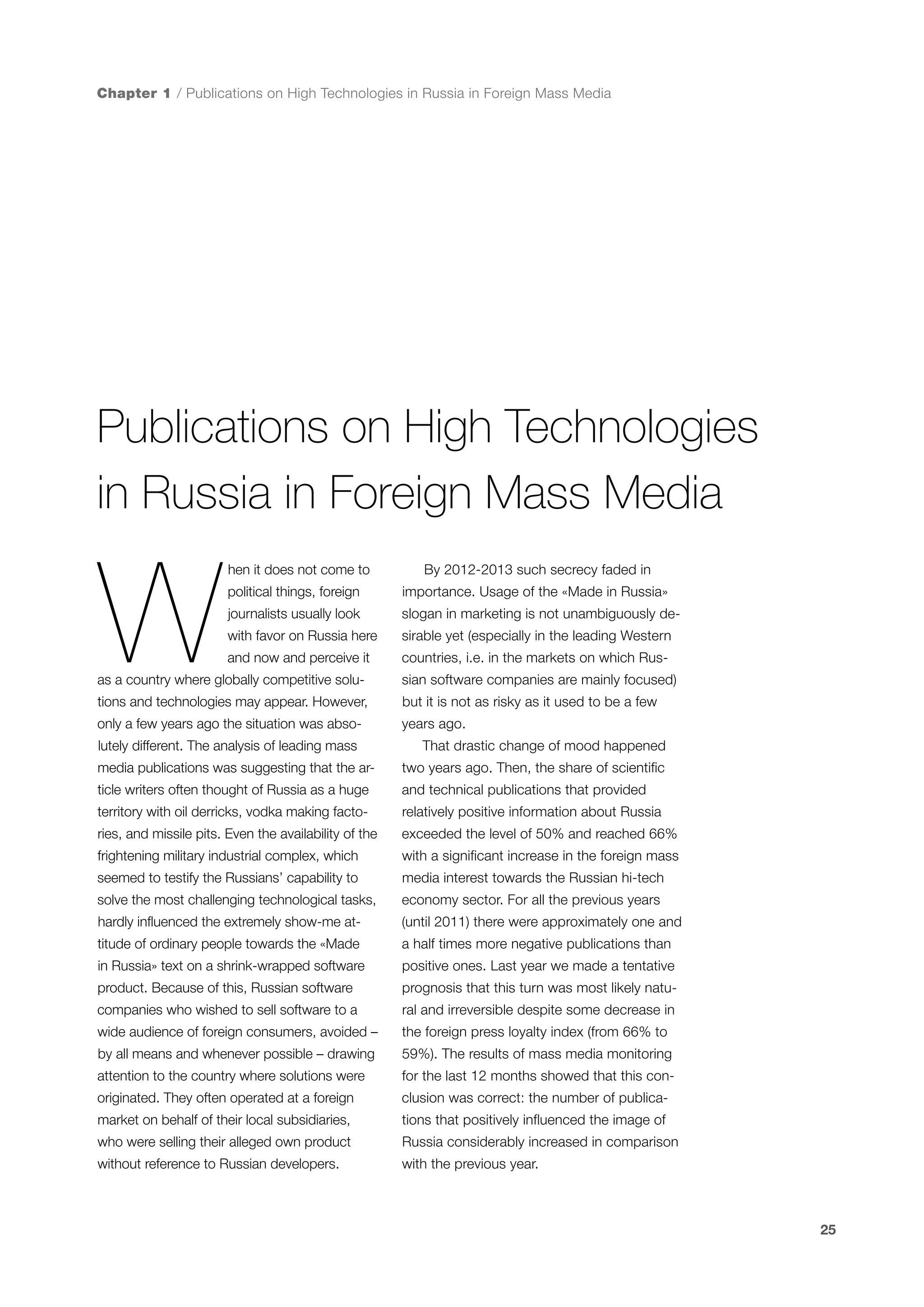 Chapter 1 / Publications on High Technologies in Russia in Foreign Mass Media

Publications on High Technologies
in Russia in Foreign Mass Media

W

hen it does not come to

By 2012-2013 such secrecy faded in

political things, foreign

importance. Usage of the «Made in Russia»

journalists usually look

slogan in marketing is not unambiguously de-

with favor on Russia here

sirable yet (especially in the leading Western

and now and perceive it

countries, i.e. in the markets on which Rus-

as a country where globally competitive solu-

sian software companies are mainly focused)

tions and technologies may appear. However,

but it is not as risky as it used to be a few

only a few years ago the situation was abso-

years ago.

lutely different. The analysis of leading mass

That drastic change of mood happened

media publications was suggesting that the ar-

two years ago. Then, the share of scientific

ticle writers often thought of Russia as a huge

and technical publications that provided

territory with oil derricks, vodka making facto-

relatively positive information about Russia

ries, and missile pits. Even the availability of the

exceeded the level of 50% and reached 66%

frightening military industrial complex, which

with a significant increase in the foreign mass

seemed to testify the Russians’ capability to

media interest towards the Russian hi-tech

solve the most challenging technological tasks,

economy sector. For all the previous years

hardly influenced the extremely show-me at-

(until 2011) there were approximately one and

titude of ordinary people towards the «Made

a half times more negative publications than

in Russia» text on a shrink-wrapped software

positive ones. Last year we made a tentative

product. Because of this, Russian software

prognosis that this turn was most likely natu-

companies who wished to sell software to a

ral and irreversible despite some decrease in

wide audience of foreign consumers, avoided –

the foreign press loyalty index (from 66% to

by all means and whenever possible – drawing

59%). The results of mass media monitoring

attention to the country where solutions were

for the last 12 months showed that this con-

originated. They often operated at a foreign

clusion was correct: the number of publica-

market on behalf of their local subsidiaries,

tions that positively influenced the image of

who were selling their alleged own product

Russia considerably increased in comparison

without reference to Russian developers.

with the previous year.

25

 