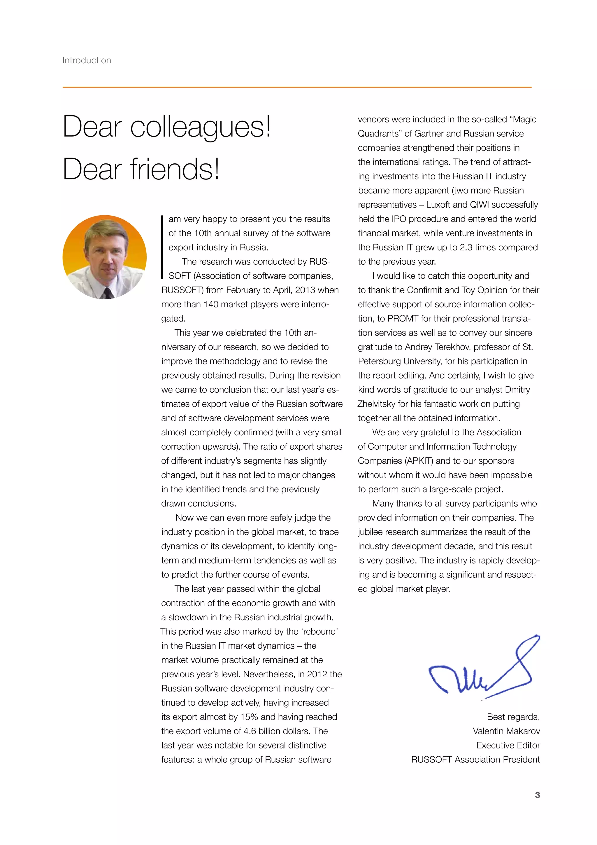 Introduction

Dear colleagues!
Dear friends!

I

vendors were included in the so-called “Magic
Quadrants” of Gartner and Russian service
companies strengthened their positions in
the international ratings. The trend of attracting investments into the Russian IT industry
became more apparent (two more Russian
representatives – Luxoft and QIWI successfully

am very happy to present you the results

held the IPO procedure and entered the world

of the 10th annual survey of the software

financial market, while venture investments in

export industry in Russia.

the Russian IT grew up to 2.3 times compared

The research was conducted by RUS-

to the previous year.

SOFT (Association of software companies,

I would like to catch this opportunity and

RUSSOFT) from February to April, 2013 when

to thank the Confirmit and Toy Opinion for their

more than 140 market players were interro-

effective support of source information collec-

gated.

tion, to PROMT for their professional transla-

This year we celebrated the 10th an-

tion services as well as to convey our sincere

niversary of our research, so we decided to

gratitude to Andrey Terekhov, professor of St.

improve the methodology and to revise the

Petersburg University, for his participation in

previously obtained results. During the revision

the report editing. And certainly, I wish to give

we came to conclusion that our last year’s es-

kind words of gratitude to our analyst Dmitry

timates of export value of the Russian software

Zhelvitsky for his fantastic work on putting

and of software development services were

together all the obtained information.

almost completely confirmed (with a very small

We are very grateful to the Association

correction upwards). The ratio of export shares

of Computer and Information Technology

of different industry’s segments has slightly

Companies (APKIT) and to our sponsors

changed, but it has not led to major changes

without whom it would have been impossible

in the identified trends and the previously

to perform such a large-scale project.

drawn conclusions.
Now we can even more safely judge the

Many thanks to all survey participants who
provided information on their companies. The

industry position in the global market, to trace

jubilee research summarizes the result of the

dynamics of its development, to identify long-

industry development decade, and this result

term and medium-term tendencies as well as

is very positive. The industry is rapidly develop-

to predict the further course of events.

ing and is becoming a significant and respect-

The last year passed within the global

ed global market player.

contraction of the economic growth and with
a slowdown in the Russian industrial growth.
This period was also marked by the ‘rebound’
in the Russian IT market dynamics – the
market volume practically remained at the
previous year’s level. Nevertheless, in 2012 the
Russian software development industry continued to develop actively, having increased
its export almost by 15% and having reached
the export volume of 4.6 billion dollars. The
last year was notable for several distinctive
features: a whole group of Russian software

Best regards,
Valentin Makarov
Executive Editor
RUSSOFT Association President

3

 