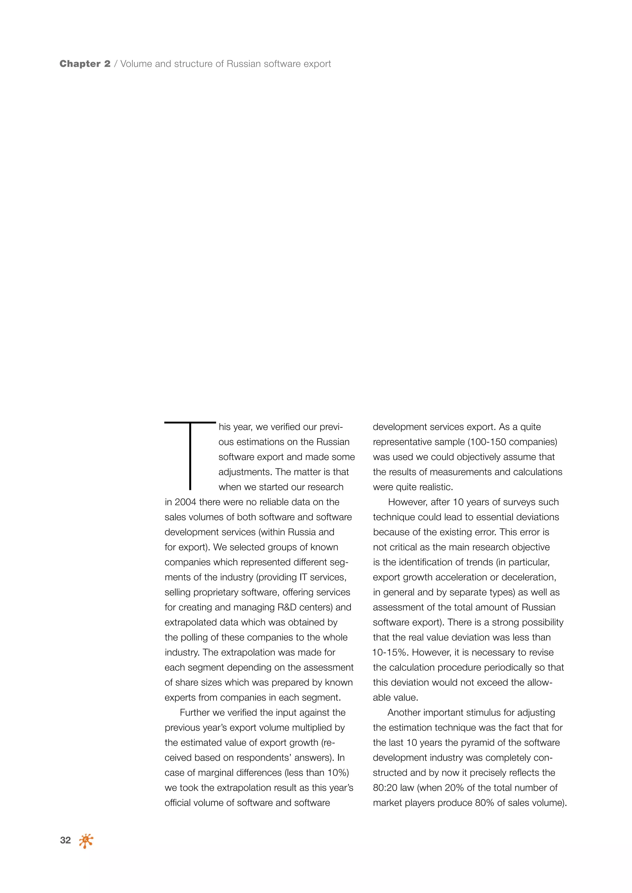 Chapter 2 / Volume and structure of Russian software export

T

his year, we verified our previ-

development services export. As a quite

ous estimations on the Russian

representative sample (100-150 companies)

software export and made some

was used we could objectively assume that

adjustments. The matter is that

the results of measurements and calculations

when we started our research

were quite realistic.

in 2004 there were no reliable data on the
sales volumes of both software and software

However, after 10 years of surveys such
technique could lead to essential deviations

development services (within Russia and

because of the existing error. This error is

for export). We selected groups of known

not critical as the main research objective

companies which represented different seg-

is the identification of trends (in particular,

ments of the industry (providing IT services,

export growth acceleration or deceleration,

selling proprietary software, offering services

in general and by separate types) as well as

for creating and managing R&D centers) and

assessment of the total amount of Russian

extrapolated data which was obtained by

software export). There is a strong possibility

the polling of these companies to the whole

that the real value deviation was less than

industry. The extrapolation was made for

10-15%. However, it is necessary to revise

each segment depending on the assessment

the calculation procedure periodically so that

of share sizes which was prepared by known

this deviation would not exceed the allow-

experts from companies in each segment.

able value.

Further we verified the input against the

Another important stimulus for adjusting

previous year’s export volume multiplied by

the last 10 years the pyramid of the software

ceived based on respondents’ answers). In

development industry was completely con-

case of marginal differences (less than 10%)

structed and by now it precisely reflects the

we took the extrapolation result as this year’s

80:20 law (when 20% of the total number of

official volume of software and software

32

the estimation technique was the fact that for

the estimated value of export growth (re-

market players produce 80% of sales volume).

 