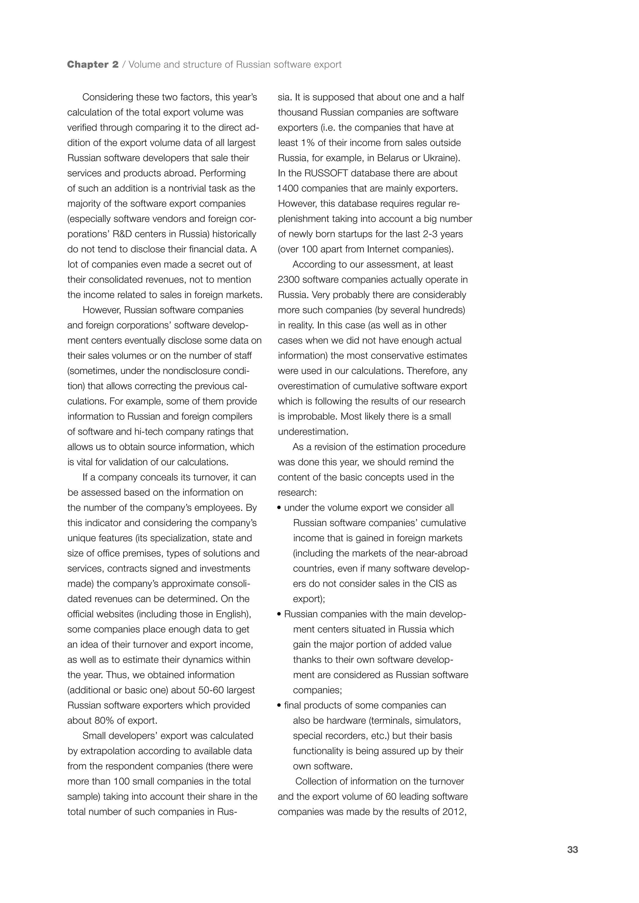 Chapter 2 / Volume and structure of Russian software export
Considering these two factors, this year’s

sia. It is supposed that about one and a half

calculation of the total export volume was

thousand Russian companies are software

verified through comparing it to the direct ad-

exporters (i.e. the companies that have at

dition of the export volume data of all largest

least 1% of their income from sales outside

Russian software developers that sale their

Russia, for example, in Belarus or Ukraine).

services and products abroad. Performing

In the RUSSOFT database there are about

of such an addition is a nontrivial task as the

1400 companies that are mainly exporters.

majority of the software export companies

However, this database requires regular re-

(especially software vendors and foreign cor-

plenishment taking into account a big number

porations’ R&D centers in Russia) historically

of newly born startups for the last 2-3 years

do not tend to disclose their financial data. A

(over 100 apart from Internet companies).

lot of companies even made a secret out of

According to our assessment, at least

their consolidated revenues, not to mention

2300 software companies actually operate in

the income related to sales in foreign markets.

Russia. Very probably there are considerably

However, Russian software companies

more such companies (by several hundreds)

and foreign corporations’ software develop-

in reality. In this case (as well as in other

ment centers eventually disclose some data on

cases when we did not have enough actual

their sales volumes or on the number of staff

information) the most conservative estimates

(sometimes, under the nondisclosure condi-

were used in our calculations. Therefore, any

tion) that allows correcting the previous cal-

overestimation of cumulative software export

culations. For example, some of them provide

which is following the results of our research

information to Russian and foreign compilers

is improbable. Most likely there is a small

of software and hi-tech company ratings that

underestimation.

allows us to obtain source information, which
is vital for validation of our calculations.
If a company conceals its turnover, it can

As a revision of the estimation procedure
was done this year, we should remind the
content of the basic concepts used in the

be assessed based on the information on

research:

the number of the company’s employees. By

• under the volume export we consider all

this indicator and considering the company’s

Russian software companies’ cumulative

unique features (its specialization, state and

income that is gained in foreign markets

size of office premises, types of solutions and

(including the markets of the near-abroad

services, contracts signed and investments

countries, even if many software develop-

made) the company’s approximate consoli-

ers do not consider sales in the CIS as

dated revenues can be determined. On the
official websites (including those in English),

export);
• Russian companies with the main develop-

some companies place enough data to get

ment centers situated in Russia which

an idea of their turnover and export income,

gain the major portion of added value

as well as to estimate their dynamics within

thanks to their own software develop-

the year. Thus, we obtained information

ment are considered as Russian software

(additional or basic one) about 50-60 largest

companies;

Russian software exporters which provided
about 80% of export.
Small developers’ export was calculated

• final products of some companies can
also be hardware (terminals, simulators,
special recorders, etc.) but their basis

by extrapolation according to available data

functionality is being assured up by their

from the respondent companies (there were

own software.

more than 100 small companies in the total

Collection of information on the turnover

sample) taking into account their share in the

and the export volume of 60 leading software

total number of such companies in Rus-

companies was made by the results of 2012,

33

 