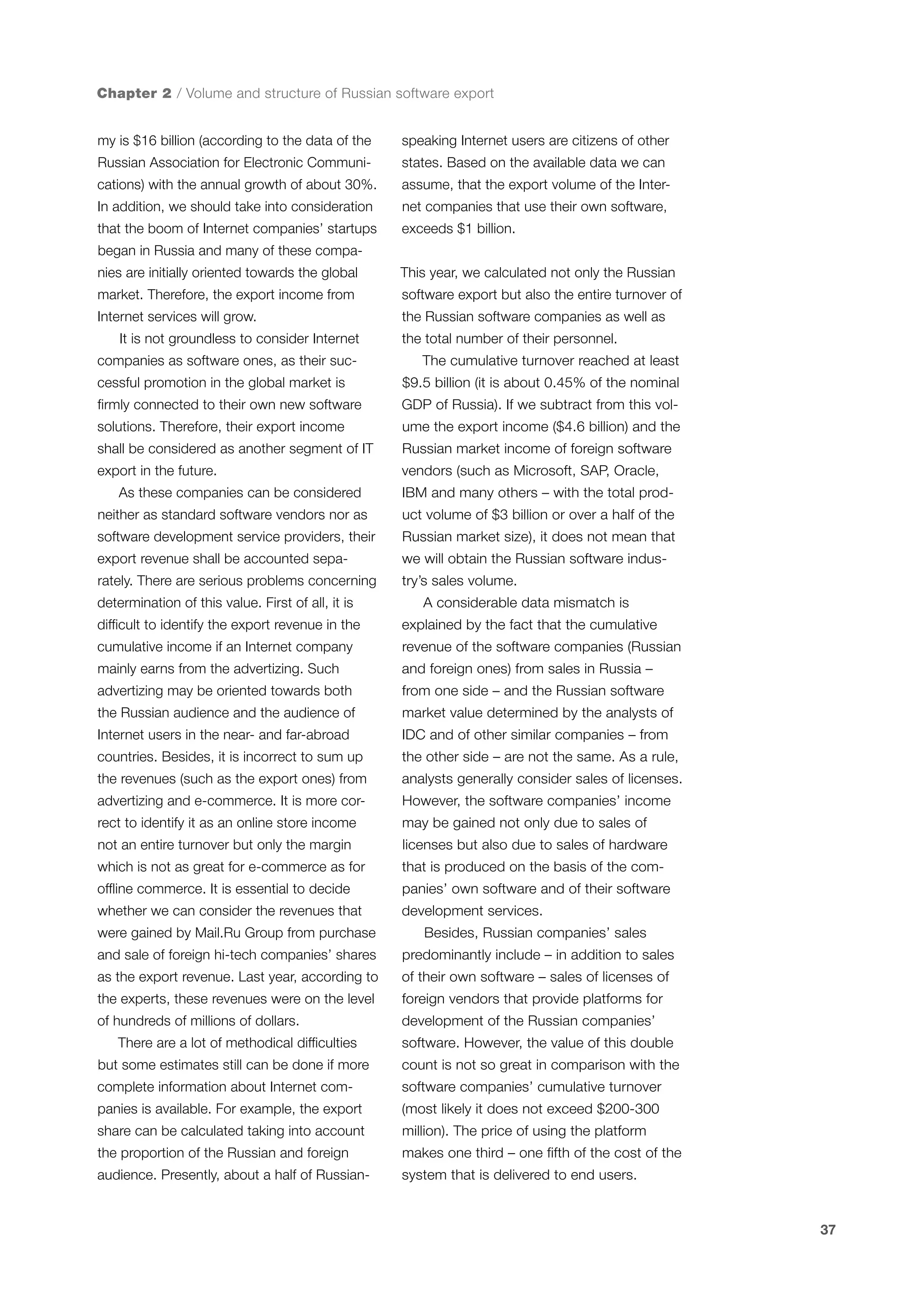 Chapter 2 / Volume and structure of Russian software export
my is $16 billion (according to the data of the

speaking Internet users are citizens of other

Russian Association for Electronic Communi-

states. Based on the available data we can

cations) with the annual growth of about 30%.

assume, that the export volume of the Inter-

In addition, we should take into consideration

net companies that use their own software,

that the boom of Internet companies’ startups

exceeds $1 billion.

began in Russia and many of these companies are initially oriented towards the global

This year, we calculated not only the Russian

market. Therefore, the export income from

software export but also the entire turnover of

Internet services will grow.

the Russian software companies as well as

It is not groundless to consider Internet
companies as software ones, as their suc-

the total number of their personnel.
The cumulative turnover reached at least

cessful promotion in the global market is

$9.5 billion (it is about 0.45% of the nominal

firmly connected to their own new software

GDP of Russia). If we subtract from this vol-

solutions. Therefore, their export income

ume the export income ($4.6 billion) and the

shall be considered as another segment of IT

Russian market income of foreign software

export in the future.

vendors (such as Microsoft, SAP, Oracle,

As these companies can be considered
neither as standard software vendors nor as

IBM and many others – with the total product volume of $3 billion or over a half of the

software development service providers, their

Russian market size), it does not mean that

export revenue shall be accounted sepa-

we will obtain the Russian software indus-

rately. There are serious problems concerning

try’s sales volume.

determination of this value. First of all, it is

A considerable data mismatch is

difficult to identify the export revenue in the

explained by the fact that the cumulative

cumulative income if an Internet company

revenue of the software companies (Russian

mainly earns from the advertizing. Such

and foreign ones) from sales in Russia –

advertizing may be oriented towards both

from one side – and the Russian software

the Russian audience and the audience of

market value determined by the analysts of

Internet users in the near- and far-abroad

IDC and of other similar companies – from

countries. Besides, it is incorrect to sum up

the other side – are not the same. As a rule,

the revenues (such as the export ones) from

analysts generally consider sales of licenses.

advertizing and e-commerce. It is more cor-

However, the software companies’ income

rect to identify it as an online store income

may be gained not only due to sales of

not an entire turnover but only the margin

licenses but also due to sales of hardware

which is not as great for e-commerce as for

that is produced on the basis of the com-

offline commerce. It is essential to decide

panies’ own software and of their software

whether we can consider the revenues that

development services.

were gained by Mail.Ru Group from purchase

Besides, Russian companies’ sales

and sale of foreign hi-tech companies’ shares

predominantly include – in addition to sales

as the export revenue. Last year, according to

of their own software – sales of licenses of

the experts, these revenues were on the level

foreign vendors that provide platforms for

of hundreds of millions of dollars.

development of the Russian companies’

There are a lot of methodical difficulties

software. However, the value of this double

but some estimates still can be done if more

count is not so great in comparison with the

complete information about Internet com-

software companies’ cumulative turnover

panies is available. For example, the export

(most likely it does not exceed $200-300

share can be calculated taking into account

million). The price of using the platform

the proportion of the Russian and foreign

makes one third – one fifth of the cost of the

audience. Presently, about a half of Russian-

system that is delivered to end users.

37

 