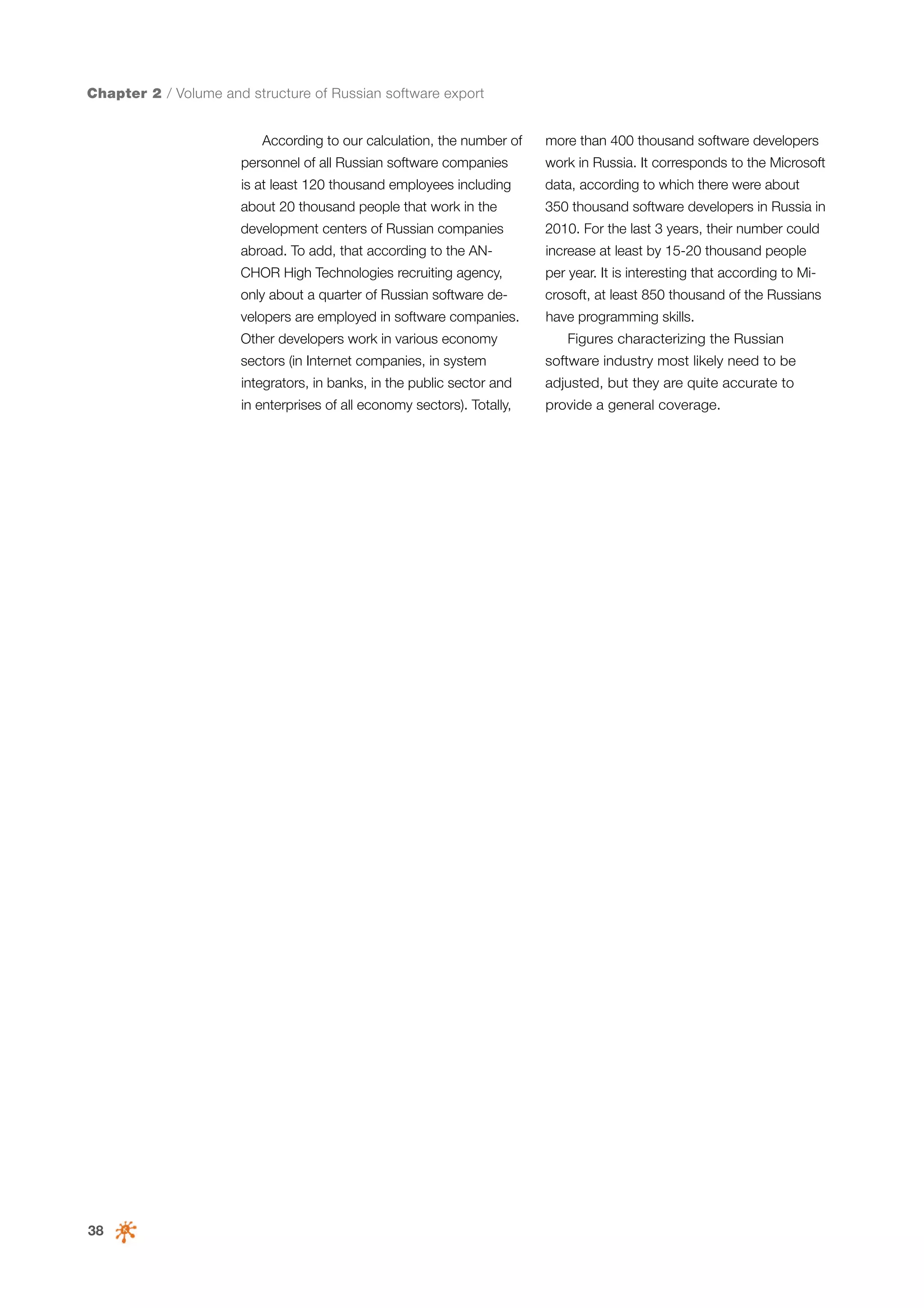 Chapter 2 / Volume and structure of Russian software export
According to our calculation, the number of

more than 400 thousand software developers

personnel of all Russian software companies

work in Russia. It corresponds to the Microsoft

is at least 120 thousand employees including

data, according to which there were about

about 20 thousand people that work in the

350 thousand software developers in Russia in

development centers of Russian companies

2010. For the last 3 years, their number could

abroad. To add, that according to the AN-

increase at least by 15-20 thousand people

CHOR High Technologies recruiting agency,

per year. It is interesting that according to Mi-

only about a quarter of Russian software de-

crosoft, at least 850 thousand of the Russians

velopers are employed in software companies.

have programming skills.

Other developers work in various economy

Figures characterizing the Russian

sectors (in Internet companies, in system
integrators, in banks, in the public sector and

adjusted, but they are quite accurate to

in enterprises of all economy sectors). Totally,

38

software industry most likely need to be
provide a general coverage.

 
