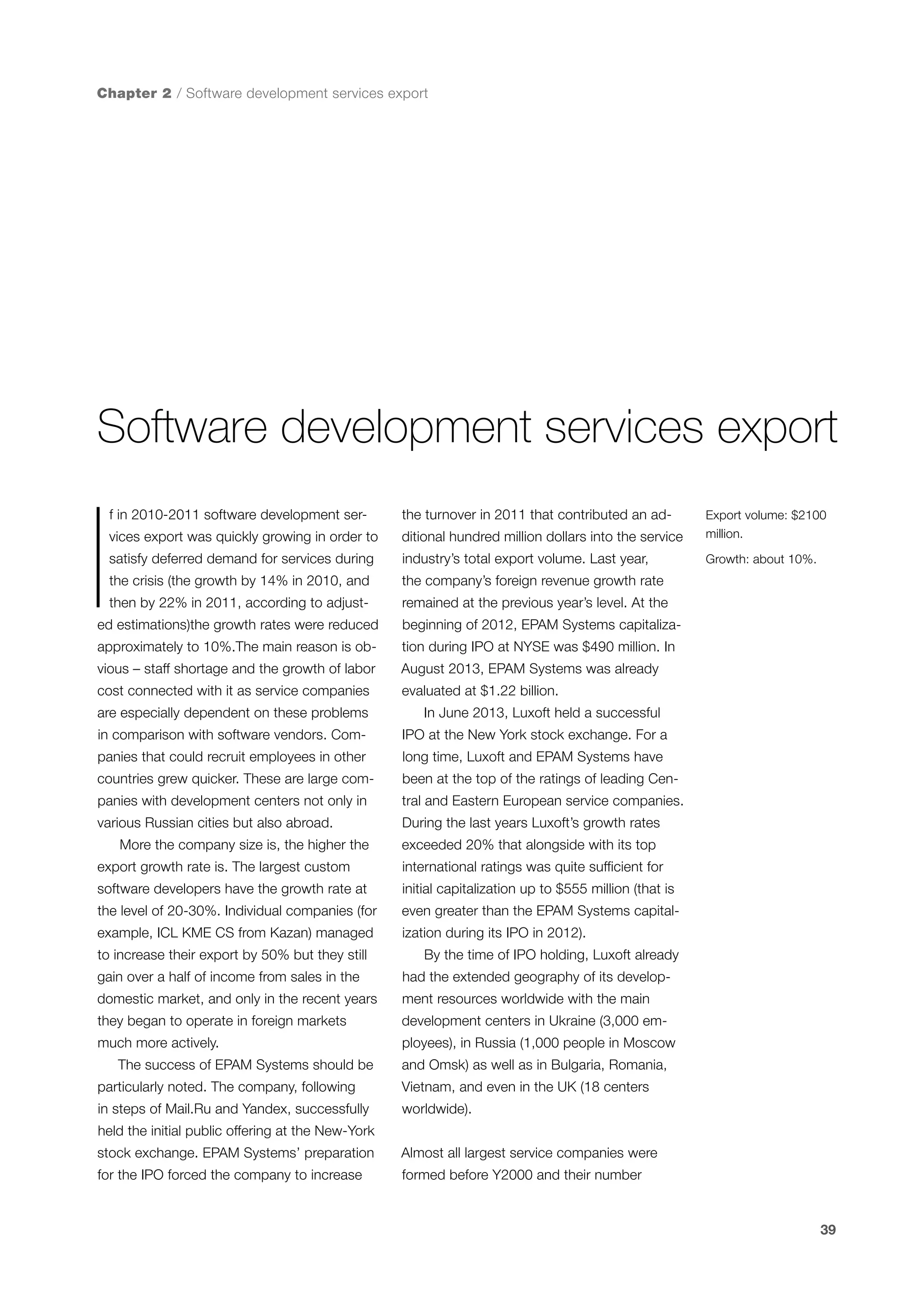 Chapter 2 / Software development services export

Software development services export

I

f in 2010-2011 software development ser-

the turnover in 2011 that contributed an ad-

vices export was quickly growing in order to

ditional hundred million dollars into the service

Export volume: $2100
million.

satisfy deferred demand for services during

industry’s total export volume. Last year,

Growth: about 10%.

the crisis (the growth by 14% in 2010, and

the company’s foreign revenue growth rate

then by 22% in 2011, according to adjust-

remained at the previous year’s level. At the

ed estimations)the growth rates were reduced

beginning of 2012, EPAM Systems capitaliza-

approximately to 10%.The main reason is ob-

tion during IPO at NYSE was $490 million. In

vious – staff shortage and the growth of labor

August 2013, EPAM Systems was already

cost connected with it as service companies

evaluated at $1.22 billion.

are especially dependent on these problems

In June 2013, Luxoft held a successful

in comparison with software vendors. Com-

IPO at the New York stock exchange. For a

panies that could recruit employees in other

long time, Luxoft and EPAM Systems have

countries grew quicker. These are large com-

been at the top of the ratings of leading Cen-

panies with development centers not only in

tral and Eastern European service companies.

various Russian cities but also abroad.
More the company size is, the higher the

During the last years Luxoft’s growth rates
exceeded 20% that alongside with its top

export growth rate is. The largest custom

international ratings was quite sufficient for

software developers have the growth rate at

initial capitalization up to $555 million (that is

the level of 20-30%. Individual companies (for

even greater than the EPAM Systems capital-

example, ICL KME CS from Kazan) managed

ization during its IPO in 2012).

to increase their export by 50% but they still

By the time of IPO holding, Luxoft already

gain over a half of income from sales in the

had the extended geography of its develop-

domestic market, and only in the recent years

ment resources worldwide with the main

they began to operate in foreign markets

development centers in Ukraine (3,000 em-

much more actively.

ployees), in Russia (1,000 people in Moscow

The success of EPAM Systems should be

and Omsk) as well as in Bulgaria, Romania,

particularly noted. The company, following

Vietnam, and even in the UK (18 centers

in steps of Mail.Ru and Yandex, successfully

worldwide).

held the initial public offering at the New-York
stock exchange. EPAM Systems’ preparation

Almost all largest service companies were

for the IPO forced the company to increase

formed before Y2000 and their number

39

 