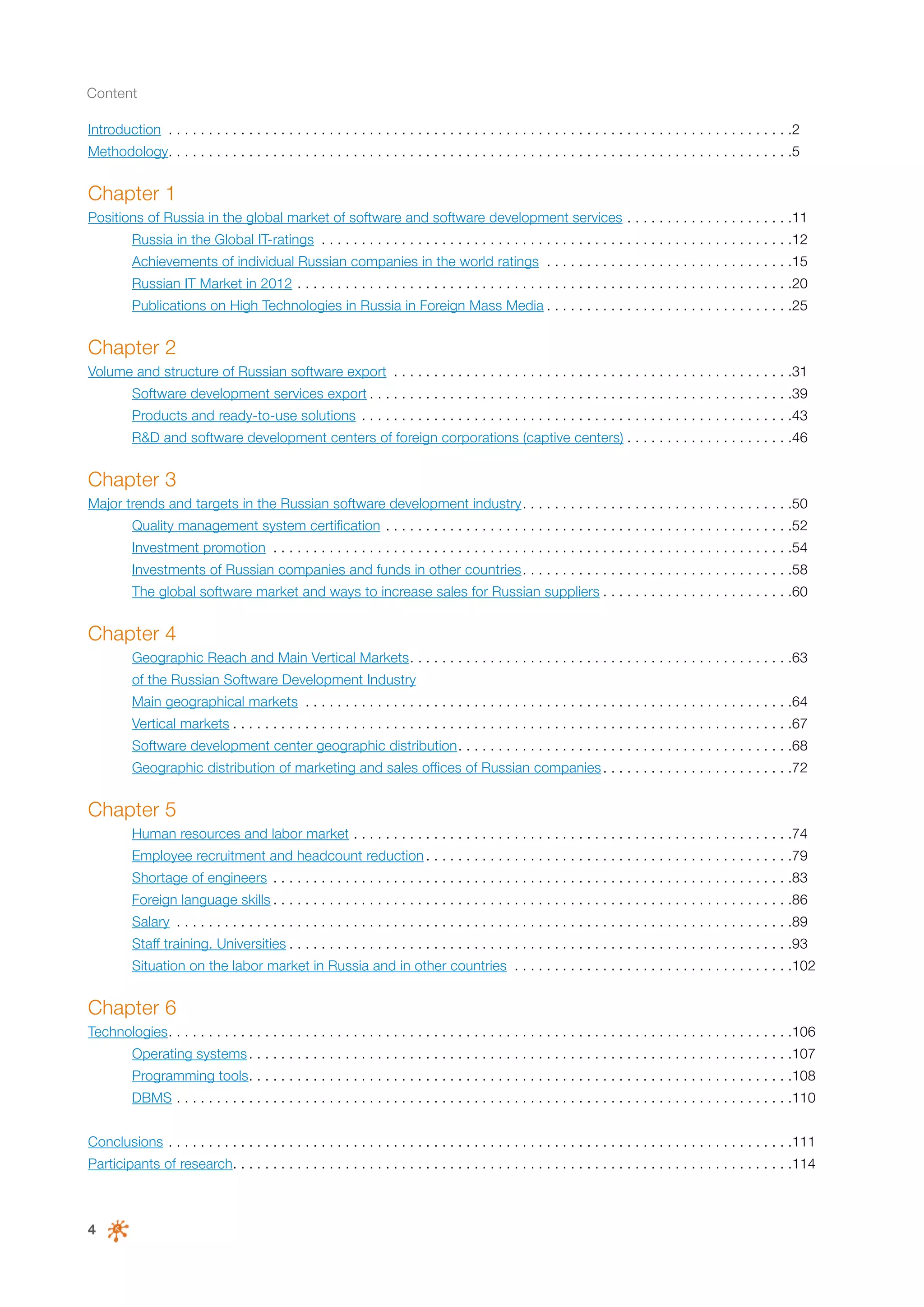 Content
Introduction . . . . . . . . . . . . . . . . . . . . . . . . . . . . . . . . . . . . . . . . . . . . . . . . . . . . . . . . . . . . . . . . . . . . . . . . . . . . . . 2
Methodology. . . . . . . . . . . . . . . . . . . . . . . . . . . . . . . . . . . . . . . . . . . . . . . . . . . . . . . . . . . . . . . . . . . . . . . . . . . . . . 5

Chapter 1
Positions of Russia in the global market of software and software development services. . . . . . . . . . . . . . . . . . . . . 11
	

Russia in the Global IT-ratings . . . . . . . . . . . . . . . . . . . . . . . . . . . . . . . . . . . . . . . . . . . . . . . . . . . . . . . . . . . 12

	

Achievements of individual Russian companies in the world ratings . . . . . . . . . . . . . . . . . . . . . . . . . . . . . . . 15

	

Russian IT Market in 2012. . . . . . . . . . . . . . . . . . . . . . . . . . . . . . . . . . . . . . . . . . . . . . . . . . . . . . . . . . . . . . 20

	

Publications on High Technologies in Russia in Foreign Mass Media. . . . . . . . . . . . . . . . . . . . . . . . . . . . . . . 25

Chapter 2
Volume and structure of Russian software export . . . . . . . . . . . . . . . . . . . . . . . . . . . . . . . . . . . . . . . . . . . . . . . . . . 31
	

Software development services export. . . . . . . . . . . . . . . . . . . . . . . . . . . . . . . . . . . . . . . . . . . . . . . . . . . . . 39

	

Products and ready-to-use solutions . . . . . . . . . . . . . . . . . . . . . . . . . . . . . . . . . . . . . . . . . . . . . . . . . . . . . . 43

	

R&D and software development centers of foreign corporations (captive centers). . . . . . . . . . . . . . . . . . . . . 46

Chapter 3
Major trends and targets in the Russian software development industry. . . . . . . . . . . . . . . . . . . . . . . . . . . . . . . . . . 50
	

Quality management system certification . . . . . . . . . . . . . . . . . . . . . . . . . . . . . . . . . . . . . . . . . . . . . . . . . . . 52

	

Investment promotion . . . . . . . . . . . . . . . . . . . . . . . . . . . . . . . . . . . . . . . . . . . . . . . . . . . . . . . . . . . . . . . . . 54

	

Investments of Russian companies and funds in other countries. . . . . . . . . . . . . . . . . . . . . . . . . . . . . . . . . . 58

	

The global software market and ways to increase sales for Russian suppliers. . . . . . . . . . . . . . . . . . . . . . . . 60

Chapter 4
	

Geographic Reach and Main Vertical Markets. . . . . . . . . . . . . . . . . . . . . . . . . . . . . . . . . . . . . . . . . . . . . . . . 63

	

of the Russian Software Development Industry

	

Main geographical markets . . . . . . . . . . . . . . . . . . . . . . . . . . . . . . . . . . . . . . . . . . . . . . . . . . . . . . . . . . . . . 64

	

Vertical markets. . . . . . . . . . . . . . . . . . . . . . . . . . . . . . . . . . . . . . . . . . . . . . . . . . . . . . . . . . . . . . . . . . . . . . 67

	

Software development center geographic distribution. . . . . . . . . . . . . . . . . . . . . . . . . . . . . . . . . . . . . . . . . . 68

	

Geographic distribution of marketing and sales offices of Russian companies. . . . . . . . . . . . . . . . . . . . . . . . 72

Chapter 5
	

Human resources and labor market. . . . . . . . . . . . . . . . . . . . . . . . . . . . . . . . . . . . . . . . . . . . . . . . . . . . . . . 74

	

Employee recruitment and headcount reduction. . . . . . . . . . . . . . . . . . . . . . . . . . . . . . . . . . . . . . . . . . . . . . 79	

	

Shortage of engineers . . . . . . . . . . . . . . . . . . . . . . . . . . . . . . . . . . . . . . . . . . . . . . . . . . . . . . . . . . . . . . . . . 83

	

Foreign language skills. . . . . . . . . . . . . . . . . . . . . . . . . . . . . . . . . . . . . . . . . . . . . . . . . . . . . . . . . . . . . . . . . 86

	

Salary . . . . . . . . . . . . . . . . . . . . . . . . . . . . . . . . . . . . . . . . . . . . . . . . . . . . . . . . . . . . . . . . . . . . . . . . . . . . . 89

	

Staff training. Universities. . . . . . . . . . . . . . . . . . . . . . . . . . . . . . . . . . . . . . . . . . . . . . . . . . . . . . . . . . . . . . . 93

	

Situation on the labor market in Russia and in other countries . . . . . . . . . . . . . . . . . . . . . . . . . . . . . . . . . . . 102

Chapter 6
Technologies. . . . . . . . . . . . . . . . . . . . . . . . . . . . . . . . . . . . . . . . . . . . . . . . . . . . . . . . . . . . . . . . . . . . . . . . . . . . . . 106
	

Operating systems. . . . . . . . . . . . . . . . . . . . . . . . . . . . . . . . . . . . . . . . . . . . . . . . . . . . . . . . . . . . . . . . . . . . 107

	

Programming tools. . . . . . . . . . . . . . . . . . . . . . . . . . . . . . . . . . . . . . . . . . . . . . . . . . . . . . . . . . . . . . . . . . . . 108

	

DBMS. . . . . . . . . . . . . . . . . . . . . . . . . . . . . . . . . . . . . . . . . . . . . . . . . . . . . . . . . . . . . . . . . . . . . . . . . . . . . 110

Conclusions. . . . . . . . . . . . . . . . . . . . . . . . . . . . . . . . . . . . . . . . . . . . . . . . . . . . . . . . . . . . . . . . . . . . . . . . . . . . . . 111
Participants of research. . . . . . . . . . . . . . . . . . . . . . . . . . . . . . . . . . . . . . . . . . . . . . . . . . . . . . . . . . . . . . . . . . . . . . 114

4

 