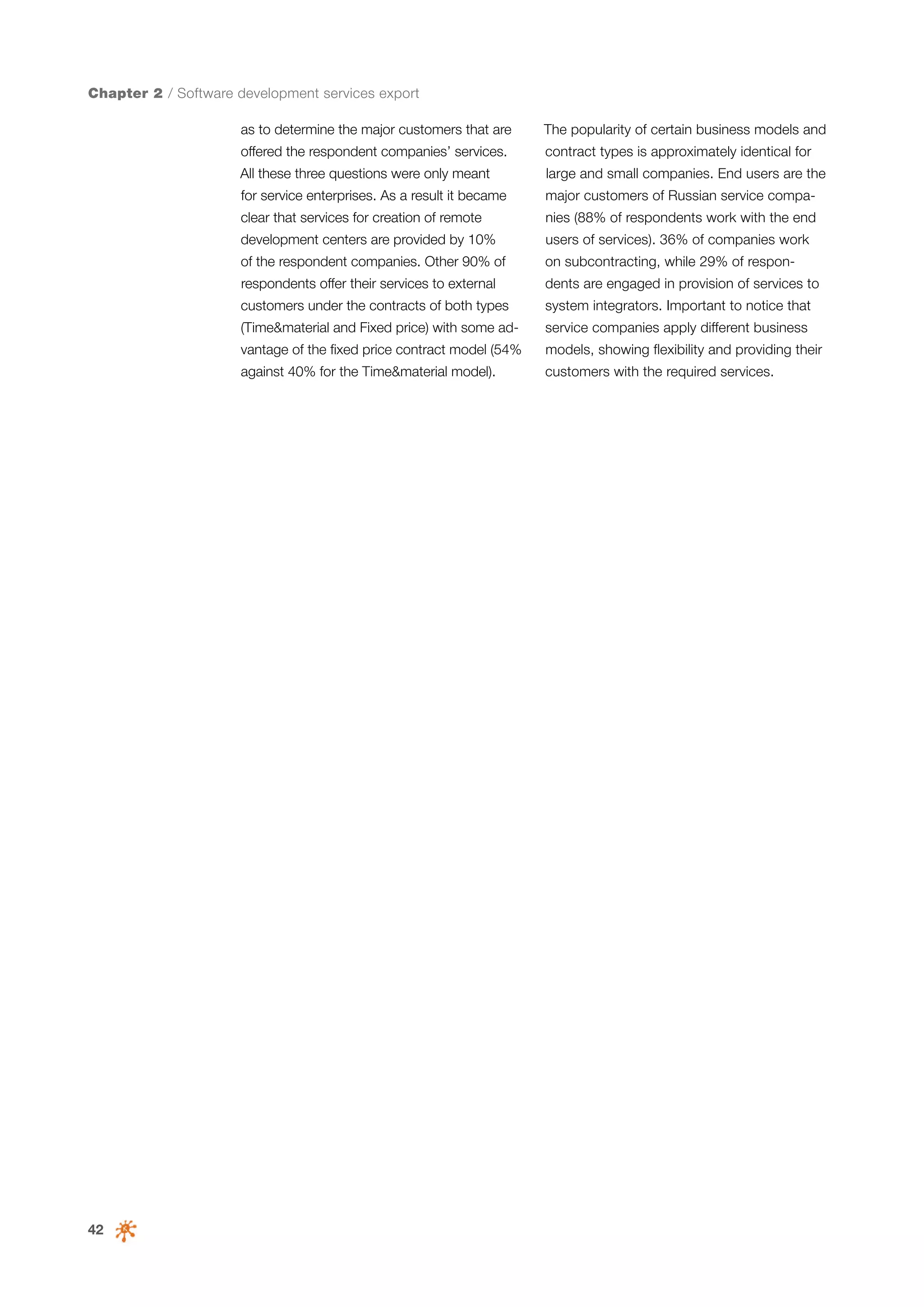 Chapter 2 / Software development services export
as to determine the major customers that are

The popularity of certain business models and

offered the respondent companies’ services.

contract types is approximately identical for

All these three questions were only meant

large and small companies. End users are the

for service enterprises. As a result it became

major customers of Russian service compa-

clear that services for creation of remote

nies (88% of respondents work with the end

development centers are provided by 10%

users of services). 36% of companies work

of the respondent companies. Other 90% of

on subcontracting, while 29% of respon-

respondents offer their services to external

dents are engaged in provision of services to

customers under the contracts of both types

system integrators. Important to notice that

(Time&material and Fixed price) with some ad-

service companies apply different business

vantage of the fixed price contract model (54%

42

models, showing flexibility and providing their

against 40% for the Time&material model).

customers with the required services.

 