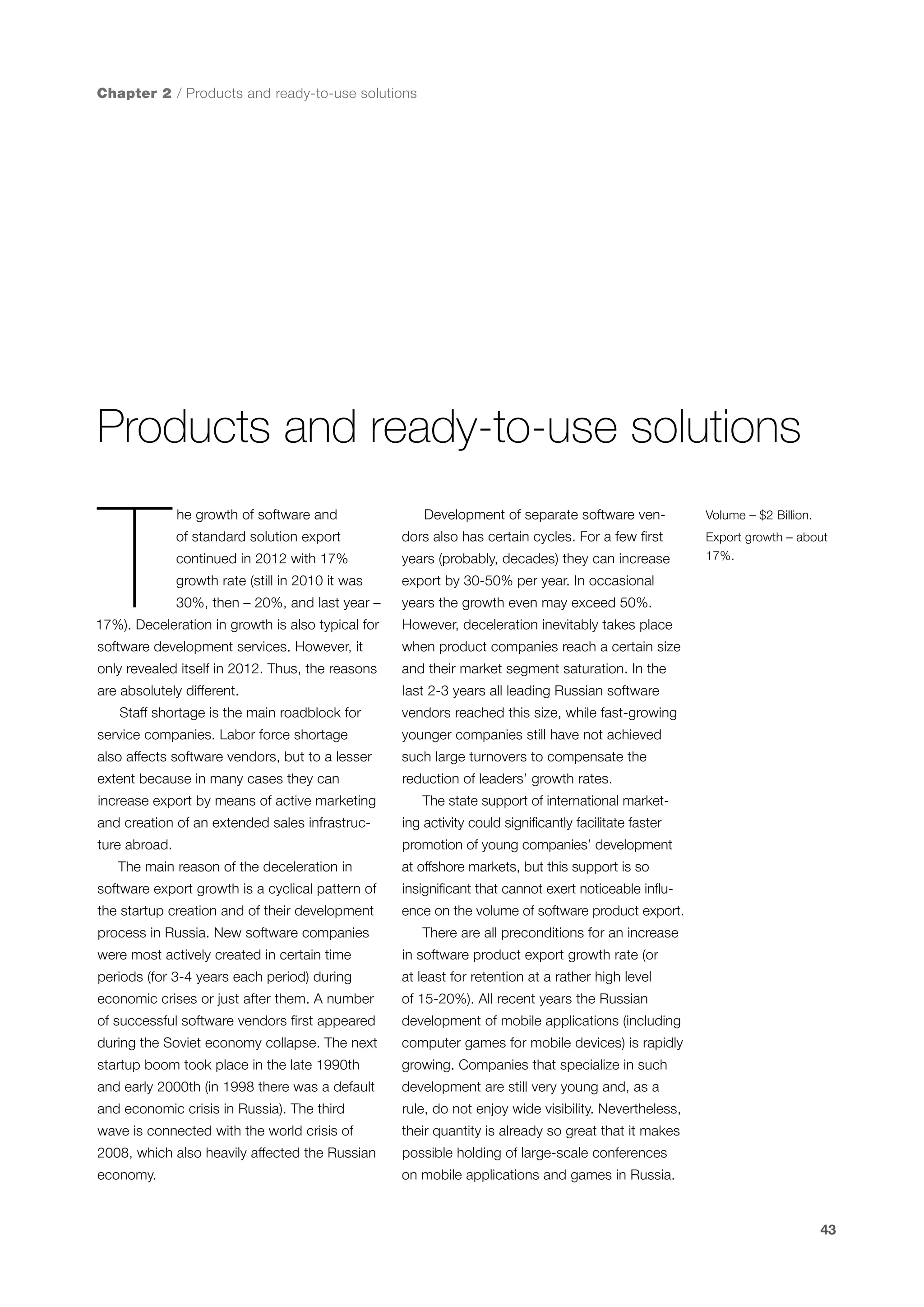 Chapter 2 / Products and ready-to-use solutions

Products and ready-to-use solutions

T

he growth of software and

Development of separate software ven-

of standard solution export

dors also has certain cycles. For a few first

continued in 2012 with 17%

years (probably, decades) they can increase

growth rate (still in 2010 it was

export by 30-50% per year. In occasional

30%, then – 20%, and last year –

Volume – $2 Billion.

years the growth even may exceed 50%.

17%). Deceleration in growth is also typical for

However, deceleration inevitably takes place

software development services. However, it

when product companies reach a certain size

only revealed itself in 2012. Thus, the reasons

and their market segment saturation. In the

are absolutely different.

Export growth – about
17%.

last 2-3 years all leading Russian software

Staff shortage is the main roadblock for

vendors reached this size, while fast-growing

service companies. Labor force shortage

younger companies still have not achieved

also affects software vendors, but to a lesser

such large turnovers to compensate the

extent because in many cases they can

reduction of leaders’ growth rates.

increase export by means of active marketing

The state support of international market-

and creation of an extended sales infrastruc-

ing activity could significantly facilitate faster

ture abroad.

promotion of young companies’ development

The main reason of the deceleration in

at offshore markets, but this support is so

software export growth is a cyclical pattern of

insignificant that cannot exert noticeable influ-

the startup creation and of their development

ence on the volume of software product export.

process in Russia. New software companies
were most actively created in certain time

There are all preconditions for an increase
in software product export growth rate (or

periods (for 3-4 years each period) during

at least for retention at a rather high level

economic crises or just after them. A number

of 15-20%). All recent years the Russian

of successful software vendors first appeared

development of mobile applications (including

during the Soviet economy collapse. The next

computer games for mobile devices) is rapidly

startup boom took place in the late 1990th

growing. Companies that specialize in such

and early 2000th (in 1998 there was a default

development are still very young and, as a

and economic crisis in Russia). The third

rule, do not enjoy wide visibility. Nevertheless,

wave is connected with the world crisis of

their quantity is already so great that it makes

2008, which also heavily affected the Russian

possible holding of large-scale conferences

economy.

on mobile applications and games in Russia.

43

 