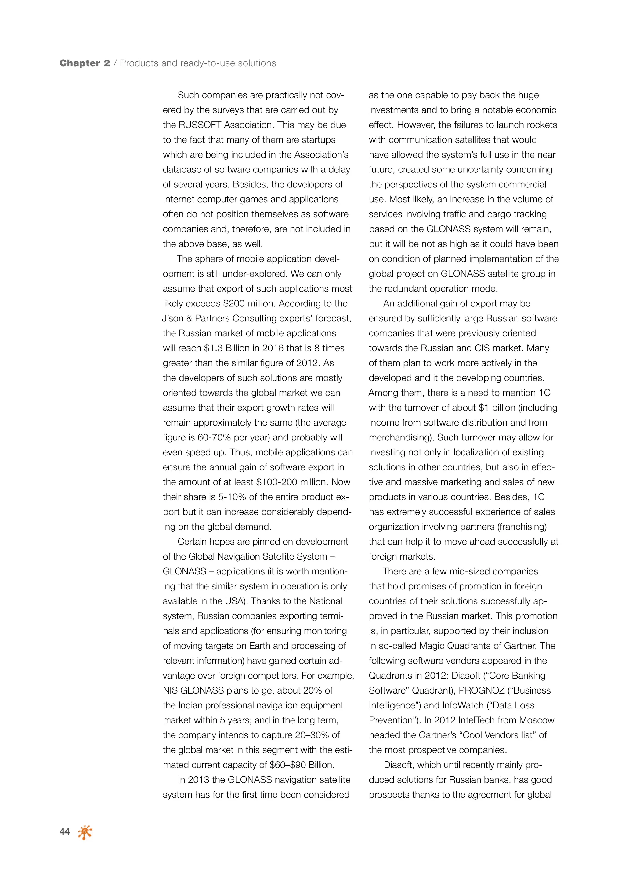 Chapter 2 / Products and ready-to-use solutions
Such companies are practically not cov-

as the one capable to pay back the huge

ered by the surveys that are carried out by

investments and to bring a notable economic

the RUSSOFT Association. This may be due

effect. However, the failures to launch rockets

to the fact that many of them are startups

with communication satellites that would

which are being included in the Association’s

have allowed the system’s full use in the near

database of software companies with a delay

future, created some uncertainty concerning

of several years. Besides, the developers of

the perspectives of the system commercial

Internet computer games and applications

use. Most likely, an increase in the volume of

often do not position themselves as software

services involving traffic and cargo tracking

companies and, therefore, are not included in

based on the GLONASS system will remain,

the above base, as well.

but it will be not as high as it could have been

The sphere of mobile application devel-

on condition of planned implementation of the

opment is still under-explored. We can only

global project on GLONASS satellite group in

assume that export of such applications most

the redundant operation mode.

likely exceeds $200 million. According to the

An additional gain of export may be

J’son & Partners Consulting experts’ forecast,

ensured by sufficiently large Russian software

the Russian market of mobile applications

companies that were previously oriented

will reach $1.3 Billion in 2016 that is 8 times

towards the Russian and CIS market. Many

greater than the similar figure of 2012. As

of them plan to work more actively in the

the developers of such solutions are mostly

developed and it the developing countries.

oriented towards the global market we can

Among them, there is a need to mention 1C

assume that their export growth rates will

with the turnover of about $1 billion (including

remain approximately the same (the average

income from software distribution and from

figure is 60-70% per year) and probably will

merchandising). Such turnover may allow for

even speed up. Thus, mobile applications can

investing not only in localization of existing

ensure the annual gain of software export in

solutions in other countries, but also in effec-

the amount of at least $100-200 million. Now

tive and massive marketing and sales of new

their share is 5-10% of the entire product ex-

products in various countries. Besides, 1C

port but it can increase considerably depend-

has extremely successful experience of sales

ing on the global demand.

organization involving partners (franchising)

Certain hopes are pinned on development
of the Global Navigation Satellite System –
GLONASS – applications (it is worth mention-

that can help it to move ahead successfully at
foreign markets.
There are a few mid-sized companies

ing that the similar system in operation is only

that hold promises of promotion in foreign

available in the USA). Thanks to the National

countries of their solutions successfully ap-

system, Russian companies exporting termi-

proved in the Russian market. This promotion

nals and applications (for ensuring monitoring

is, in particular, supported by their inclusion

of moving targets on Earth and processing of

in so-called Magic Quadrants of Gartner. The

relevant information) have gained certain ad-

following software vendors appeared in the

vantage over foreign competitors. For example,

Quadrants in 2012: Diasoft (“Core Banking

NIS GLONASS plans to get about 20% of

Software” Quadrant), PROGNOZ (“Business

the Indian professional navigation equipment

Intelligence”) and InfoWatch (“Data Loss

market within 5 years; and in the long term,

Prevention”). In 2012 IntelTech from Moscow

the company intends to capture 20–30% of

headed the Gartner’s “Cool Vendors list” of

the global market in this segment with the esti-

the most prospective companies.

mated current capacity of $60–$90 Billion.

Diasoft, which until recently mainly pro-

In 2013 the GLONASS navigation satellite

44

duced solutions for Russian banks, has good

system has for the first time been considered

prospects thanks to the agreement for global

 