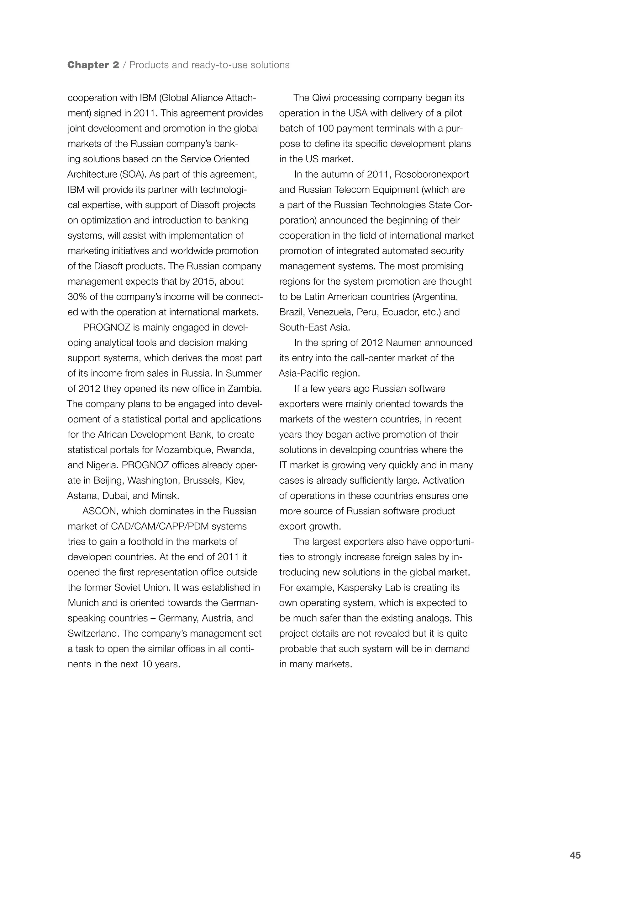 Chapter 2 / Products and ready-to-use solutions
cooperation with IBM (Global Alliance Attach-

The Qiwi processing company began its

ment) signed in 2011. This agreement provides

operation in the USA with delivery of a pilot

joint development and promotion in the global

batch of 100 payment terminals with a pur-

markets of the Russian company’s bank-

pose to define its specific development plans

ing solutions based on the Service Oriented

in the US market.

Architecture (SOA). As part of this agreement,

In the autumn of 2011, Rosoboronexport

IBM will provide its partner with technologi-

and Russian Telecom Equipment (which are

cal expertise, with support of Diasoft projects

a part of the Russian Technologies State Cor-

on optimization and introduction to banking

poration) announced the beginning of their

systems, will assist with implementation of

cooperation in the field of international market

marketing initiatives and worldwide promotion

promotion of integrated automated security

of the Diasoft products. The Russian company

management systems. The most promising

management expects that by 2015, about

regions for the system promotion are thought

30% of the company’s income will be connect-

to be Latin American countries (Argentina,

ed with the operation at international markets.

Brazil, Venezuela, Peru, Ecuador, etc.) and

PROGNOZ is mainly engaged in developing analytical tools and decision making

South-East Asia.
In the spring of 2012 Naumen announced

support systems, which derives the most part

its entry into the call-center market of the

of its income from sales in Russia. In Summer

Asia-Pacific region.

of 2012 they opened its new office in Zambia.

If a few years ago Russian software

The company plans to be engaged into devel-

exporters were mainly oriented towards the

opment of a statistical portal and applications

markets of the western countries, in recent

for the African Development Bank, to create

years they began active promotion of their

statistical portals for Mozambique, Rwanda,

solutions in developing countries where the

and Nigeria. PROGNOZ offices already oper-

IT market is growing very quickly and in many

ate in Beijing, Washington, Brussels, Kiev,

cases is already sufficiently large. Activation

Astana, Dubai, and Minsk.

of operations in these countries ensures one

ASCON, which dominates in the Russian
market of CAD/CAM/CAPP/PDM systems
tries to gain a foothold in the markets of

more source of Russian software product
export growth.
The largest exporters also have opportuni-

developed countries. At the end of 2011 it

ties to strongly increase foreign sales by in-

opened the first representation office outside

troducing new solutions in the global market.

the former Soviet Union. It was established in

For example, Kaspersky Lab is creating its

Munich and is oriented towards the German-

own operating system, which is expected to

speaking countries – Germany, Austria, and

be much safer than the existing analogs. This

Switzerland. The company’s management set

project details are not revealed but it is quite

a task to open the similar offices in all conti-

probable that such system will be in demand

nents in the next 10 years.

in many markets.

45

 