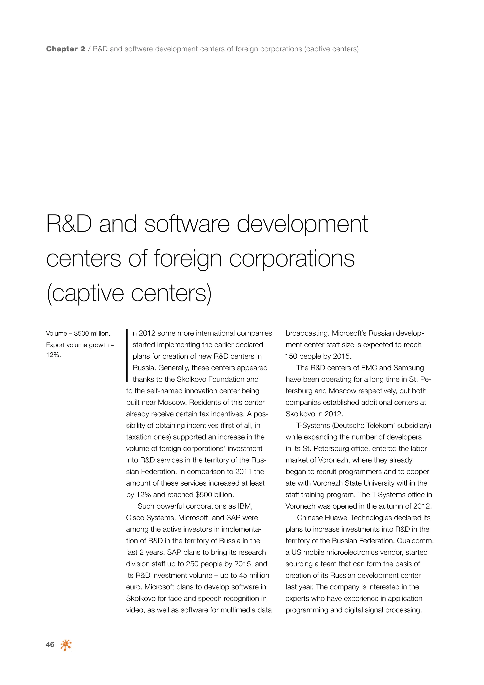 Chapter 2 / R&D and software development centers of foreign corporations (captive centers)

R&D and software development
centers of foreign corporations
(captive centers)
Volume – $500 million.
Export volume growth –
12%.

I

n 2012 some more international companies

broadcasting. Microsoft’s Russian develop-

started implementing the earlier declared

ment center staff size is expected to reach

plans for creation of new R&D centers in

150 people by 2015.

Russia. Generally, these centers appeared
thanks to the Skolkovo Foundation and

The R&D centers of EMC and Samsung
have been operating for a long time in St. Pe-

to the self-named innovation center being

tersburg and Moscow respectively, but both

built near Moscow. Residents of this center

companies established additional centers at

already receive certain tax incentives. A pos-

Skolkovo in 2012.

sibility of obtaining incentives (first of all, in

T-Systems (Deutsche Telekom’ subsidiary)

taxation ones) supported an increase in the

while expanding the number of developers

volume of foreign corporations’ investment

in its St. Petersburg office, entered the labor

into R&D services in the territory of the Rus-

market of Voronezh, where they already

sian Federation. In comparison to 2011 the

began to recruit programmers and to cooper-

amount of these services increased at least

ate with Voronezh State University within the

by 12% and reached $500 billion.

staff training program. The T-Systems office in

Such powerful corporations as IBM,
Cisco Systems, Microsoft, and SAP were

Voronezh was opened in the autumn of 2012.
Chinese Huawei Technologies declared its

among the active investors in implementa-

plans to increase investments into R&D in the

tion of R&D in the territory of Russia in the

territory of the Russian Federation. Qualcomm,

last 2 years. SAP plans to bring its research

a US mobile microelectronics vendor, started

division staff up to 250 people by 2015, and

sourcing a team that can form the basis of

its R&D investment volume – up to 45 million

creation of its Russian development center

euro. Microsoft plans to develop software in

experts who have experience in application

video, as well as software for multimedia data

46

last year. The company is interested in the

Skolkovo for face and speech recognition in

programming and digital signal processing.

 