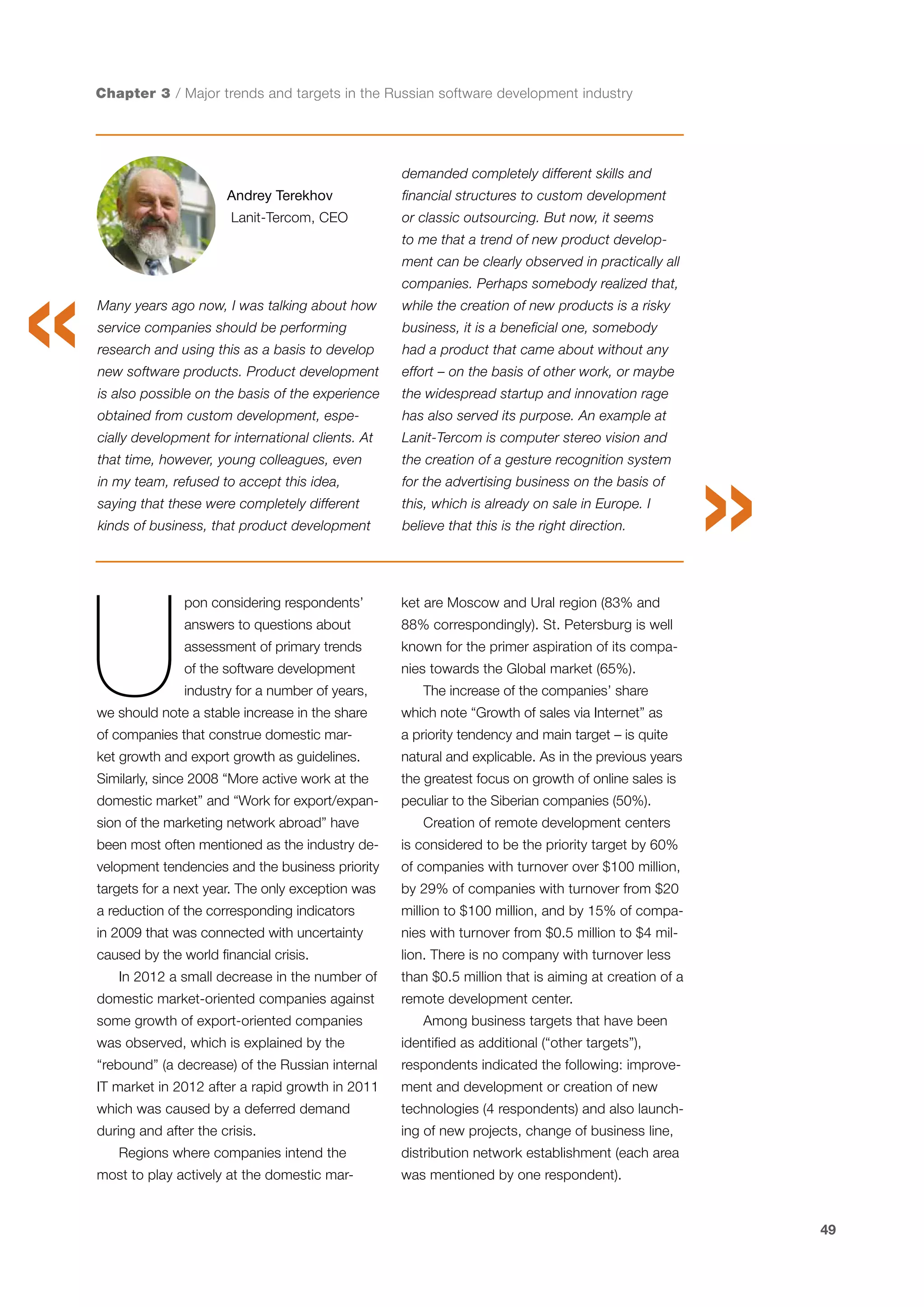 Chapter 3 / Major trends and targets in the Russian software development industry

demanded completely different skills and
Andrey Terekhov

financial structures to custom development

Lanit-Tercom, CEO

or classic outsourcing. But now, it seems
to me that a trend of new product development can be clearly observed in practically all
companies. Perhaps somebody realized that,

Many years ago now, I was talking about how

while the creation of new products is a risky

service companies should be performing

business, it is a beneficial one, somebody

research and using this as a basis to develop

had a product that came about without any

new software products. Product development

effort – on the basis of other work, or maybe

is also possible on the basis of the experience

the widespread startup and innovation rage

obtained from custom development, espe-

has also served its purpose. An example at

cially development for international clients. At

Lanit-Tercom is computer stereo vision and

that time, however, young colleagues, even

the creation of a gesture recognition system

in my team, refused to accept this idea,

for the advertising business on the basis of

saying that these were completely different

this, which is already on sale in Europe. I

kinds of business, that product development

believe that this is the right direction.

U

pon considering respondents’

ket are Moscow and Ural region (83% and

answers to questions about

88% correspondingly). St. Petersburg is well

assessment of primary trends

known for the primer aspiration of its compa-

of the software development

nies towards the Global market (65%).

industry for a number of years,

The increase of the companies’ share

we should note a stable increase in the share

which note “Growth of sales via Internet” as

of companies that construe domestic mar-

a priority tendency and main target – is quite

ket growth and export growth as guidelines.

natural and explicable. As in the previous years

Similarly, since 2008 “More active work at the

the greatest focus on growth of online sales is

domestic market” and “Work for export/expan-

peculiar to the Siberian companies (50%).

sion of the marketing network abroad” have

Creation of remote development centers

been most often mentioned as the industry de-

is considered to be the priority target by 60%

velopment tendencies and the business priority

of companies with turnover over $100 million,

targets for a next year. The only exception was

by 29% of companies with turnover from $20

a reduction of the corresponding indicators

million to $100 million, and by 15% of compa-

in 2009 that was connected with uncertainty

nies with turnover from $0.5 million to $4 mil-

caused by the world financial crisis.

lion. There is no company with turnover less

In 2012 a small decrease in the number of
domestic market-oriented companies against
some growth of export-oriented companies

than $0.5 million that is aiming at creation of a
remote development center.
Among business targets that have been

was observed, which is explained by the

identified as additional (“other targets”),

“rebound” (a decrease) of the Russian internal

respondents indicated the following: improve-

IT market in 2012 after a rapid growth in 2011

ment and development or creation of new

which was caused by a deferred demand

technologies (4 respondents) and also launch-

during and after the crisis.

ing of new projects, change of business line,

Regions where companies intend the
most to play actively at the domestic mar-

distribution network establishment (each area
was mentioned by one respondent).

49

 
