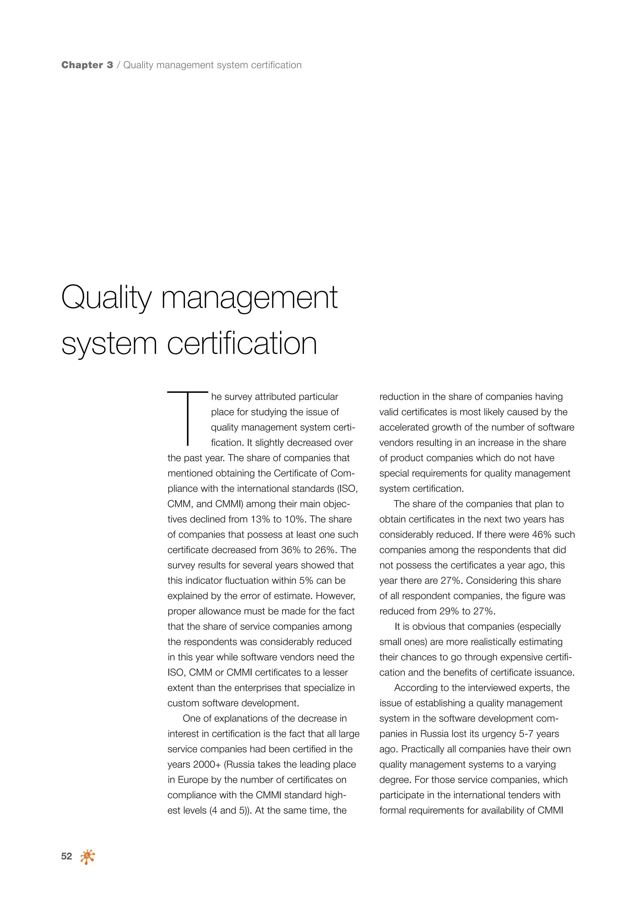 Chapter 3 / Quality management system certification

Quality management
system certification

T

he survey attributed particular

reduction in the share of companies having

place for studying the issue of

valid certificates is most likely caused by the

quality management system certi-

accelerated growth of the number of software

fication. It slightly decreased over

vendors resulting in an increase in the share

the past year. The share of companies that

of product companies which do not have

mentioned obtaining the Certificate of Com-

special requirements for quality management

pliance with the international standards (ISO,

system certification.

CMM, and CMMI) among their main objec-

The share of the companies that plan to

tives declined from 13% to 10%. The share

obtain certificates in the next two years has

of companies that possess at least one such

considerably reduced. If there were 46% such

certificate decreased from 36% to 26%. The

companies among the respondents that did

survey results for several years showed that

not possess the certificates a year ago, this

this indicator fluctuation within 5% can be

year there are 27%. Considering this share

explained by the error of estimate. However,

of all respondent companies, the figure was

proper allowance must be made for the fact

reduced from 29% to 27%.

that the share of service companies among

It is obvious that companies (especially

the respondents was considerably reduced

small ones) are more realistically estimating

in this year while software vendors need the

their chances to go through expensive certifi-

ISO, CMM or CMMI certificates to a lesser

cation and the benefits of certificate issuance.

extent than the enterprises that specialize in
custom software development.
One of explanations of the decrease in

According to the interviewed experts, the
issue of establishing a quality management
system in the software development com-

interest in certification is the fact that all large

panies in Russia lost its urgency 5-7 years

service companies had been certified in the

ago. Practically all companies have their own

years 2000+ (Russia takes the leading place

quality management systems to a varying

in Europe by the number of certificates on

participate in the international tenders with

est levels (4 and 5)). At the same time, the

52

degree. For those service companies, which

compliance with the CMMI standard high-

formal requirements for availability of CMMI

 