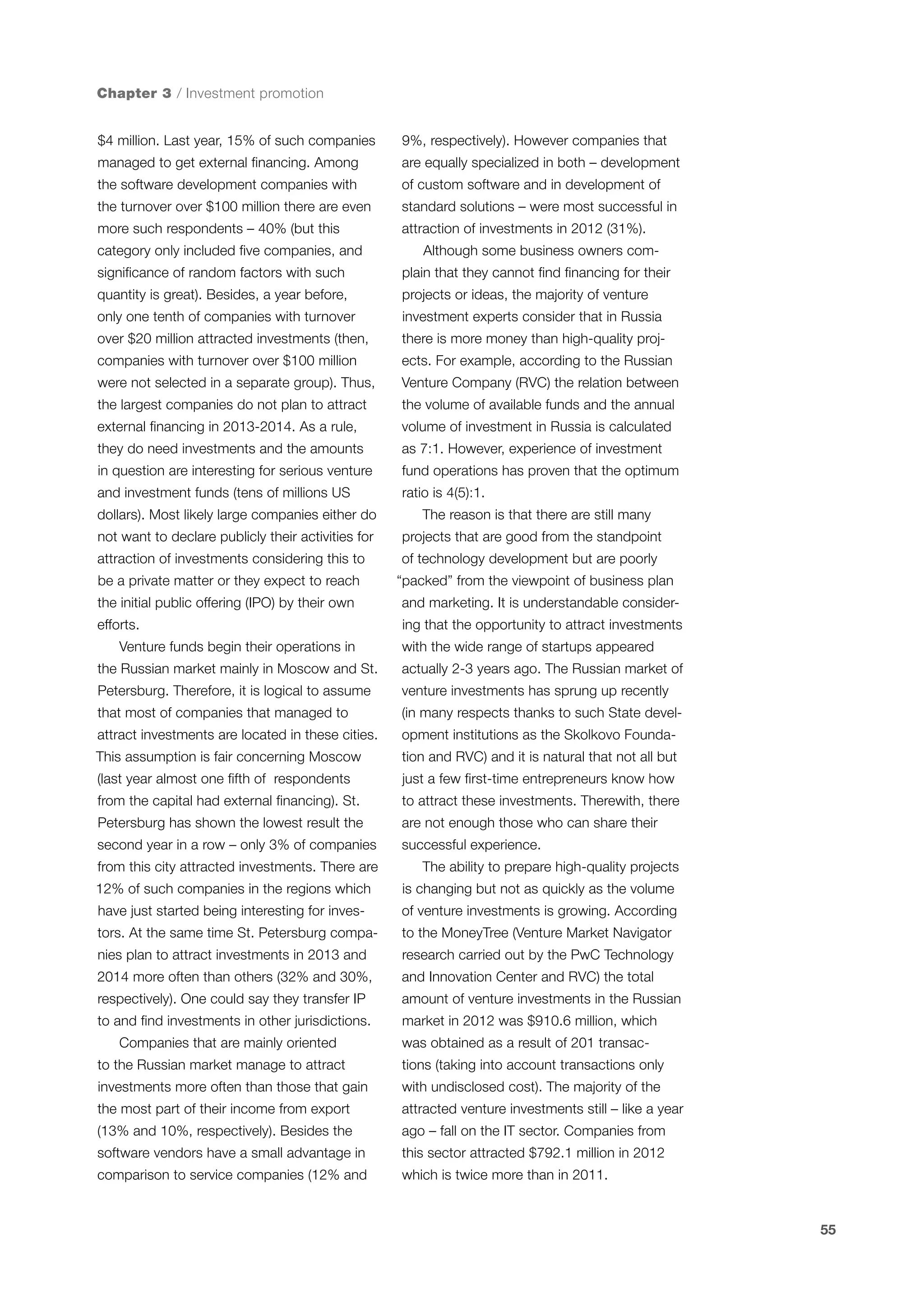 Chapter 3 / Investment promotion
$4 million. Last year, 15% of such companies

9%, respectively). However companies that

managed to get external financing. Among

are equally specialized in both – development

the software development companies with

of custom software and in development of

the turnover over $100 million there are even

standard solutions – were most successful in

more such respondents – 40% (but this

attraction of investments in 2012 (31%).

category only included five companies, and

Although some business owners com-

significance of random factors with such

plain that they cannot find financing for their

quantity is great). Besides, a year before,

projects or ideas, the majority of venture

only one tenth of companies with turnover

investment experts consider that in Russia

over $20 million attracted investments (then,

there is more money than high-quality proj-

companies with turnover over $100 million

ects. For example, according to the Russian

were not selected in a separate group). Thus,

Venture Company (RVC) the relation between

the largest companies do not plan to attract

the volume of available funds and the annual

external financing in 2013-2014. As a rule,

volume of investment in Russia is calculated

they do need investments and the amounts

as 7:1. However, experience of investment

in question are interesting for serious venture

fund operations has proven that the optimum

and investment funds (tens of millions US

ratio is 4(5):1.

dollars). Most likely large companies either do

The reason is that there are still many

not want to declare publicly their activities for

projects that are good from the standpoint

attraction of investments considering this to

of technology development but are poorly

be a private matter or they expect to reach
the initial public offering (IPO) by their own
efforts.
Venture funds begin their operations in

“packed” from the viewpoint of business plan
and marketing. It is understandable considering that the opportunity to attract investments
with the wide range of startups appeared

the Russian market mainly in Moscow and St.

actually 2-3 years ago. The Russian market of

Petersburg. Therefore, it is logical to assume

venture investments has sprung up recently

that most of companies that managed to

(in many respects thanks to such State devel-

attract investments are located in these cities.

opment institutions as the Skolkovo Founda-

This assumption is fair concerning Moscow

tion and RVC) and it is natural that not all but

(last year almost one fifth of respondents

just a few first-time entrepreneurs know how

from the capital had external financing). St.

to attract these investments. Therewith, there

Petersburg has shown the lowest result the

are not enough those who can share their

second year in a row – only 3% of companies

successful experience.

from this city attracted investments. There are

The ability to prepare high-quality projects

12% of such companies in the regions which

is changing but not as quickly as the volume

have just started being interesting for inves-

of venture investments is growing. According

tors. At the same time St. Petersburg compa-

to the MoneyTree (Venture Market Navigator

nies plan to attract investments in 2013 and

research carried out by the PwC Technology

2014 more often than others (32% and 30%,

and Innovation Center and RVC) the total

respectively). One could say they transfer IP

amount of venture investments in the Russian

to and find investments in other jurisdictions.
Companies that are mainly oriented

market in 2012 was $910.6 million, which
was obtained as a result of 201 transac-

to the Russian market manage to attract

tions (taking into account transactions only

investments more often than those that gain

with undisclosed cost). The majority of the

the most part of their income from export

attracted venture investments still – like a year

(13% and 10%, respectively). Besides the

ago – fall on the IT sector. Companies from

software vendors have a small advantage in

this sector attracted $792.1 million in 2012

comparison to service companies (12% and

which is twice more than in 2011.

55

 