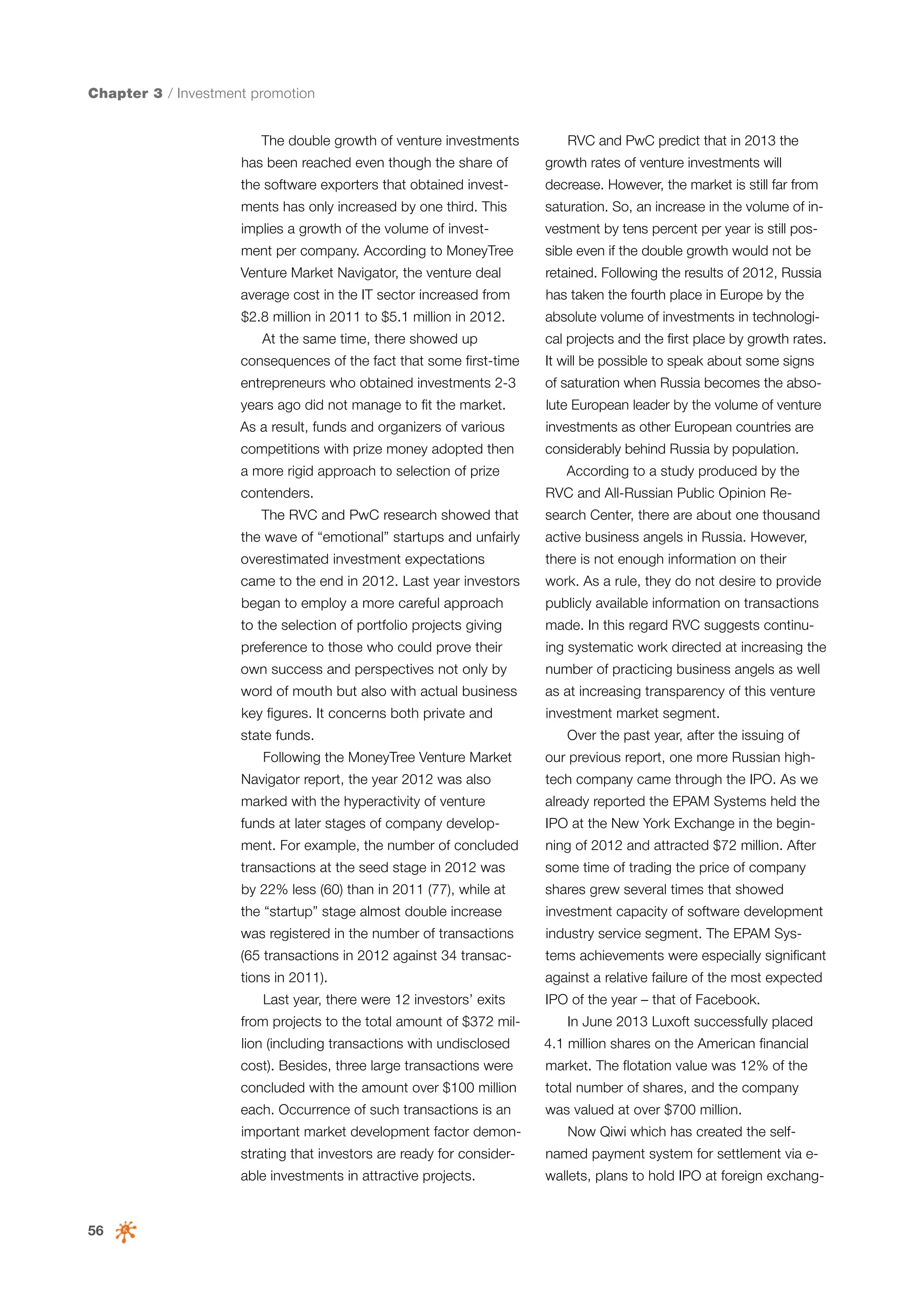 Chapter 3 / Investment promotion
The double growth of venture investments

RVC and PwC predict that in 2013 the

has been reached even though the share of

growth rates of venture investments will

the software exporters that obtained invest-

decrease. However, the market is still far from

ments has only increased by one third. This

saturation. So, an increase in the volume of in-

implies a growth of the volume of invest-

vestment by tens percent per year is still pos-

ment per company. According to MoneyTree

sible even if the double growth would not be

Venture Market Navigator, the venture deal

retained. Following the results of 2012, Russia

average cost in the IT sector increased from

has taken the fourth place in Europe by the

$2.8 million in 2011 to $5.1 million in 2012.

absolute volume of investments in technologi-

At the same time, there showed up

cal projects and the first place by growth rates.

consequences of the fact that some first-time

It will be possible to speak about some signs

entrepreneurs who obtained investments 2-3

of saturation when Russia becomes the abso-

years ago did not manage to fit the market.

lute European leader by the volume of venture

As a result, funds and organizers of various

investments as other European countries are

competitions with prize money adopted then

considerably behind Russia by population.

a more rigid approach to selection of prize
contenders.
The RVС and PwC research showed that

According to a study produced by the
RVC and All-Russian Public Opinion Research Center, there are about one thousand

the wave of “emotional” startups and unfairly

active business angels in Russia. However,

overestimated investment expectations

there is not enough information on their

came to the end in 2012. Last year investors

work. As a rule, they do not desire to provide

began to employ a more careful approach

publicly available information on transactions

to the selection of portfolio projects giving

made. In this regard RVC suggests continu-

preference to those who could prove their

ing systematic work directed at increasing the

own success and perspectives not only by

number of practicing business angels as well

word of mouth but also with actual business

as at increasing transparency of this venture

key figures. It concerns both private and

investment market segment.

state funds.
Following the MoneyTree Venture Market

Over the past year, after the issuing of
our previous report, one more Russian high-

Navigator report, the year 2012 was also

tech company came through the IPO. As we

marked with the hyperactivity of venture

already reported the EPAM Systems held the

funds at later stages of company develop-

IPO at the New York Exchange in the begin-

ment. For example, the number of concluded

ning of 2012 and attracted $72 million. After

transactions at the seed stage in 2012 was

some time of trading the price of company

by 22% less (60) than in 2011 (77), while at

shares grew several times that showed

the “startup” stage almost double increase

investment capacity of software development

was registered in the number of transactions

industry service segment. The EPAM Sys-

(65 transactions in 2012 against 34 transac-

tems achievements were especially significant

tions in 2011).

against a relative failure of the most expected

Last year, there were 12 investors’ exits
from projects to the total amount of $372 million (including transactions with undisclosed

IPO of the year – that of Facebook.
In June 2013 Luxoft successfully placed
4.1 million shares on the American financial

cost). Besides, three large transactions were

market. The flotation value was 12% of the

concluded with the amount over $100 million

total number of shares, and the company

each. Occurrence of such transactions is an

was valued at over $700 million.

important market development factor demon-

Now Qiwi which has created the self-

strating that investors are ready for consider-

56

named payment system for settlement via e-

able investments in attractive projects.

wallets, plans to hold IPO at foreign exchang-

 