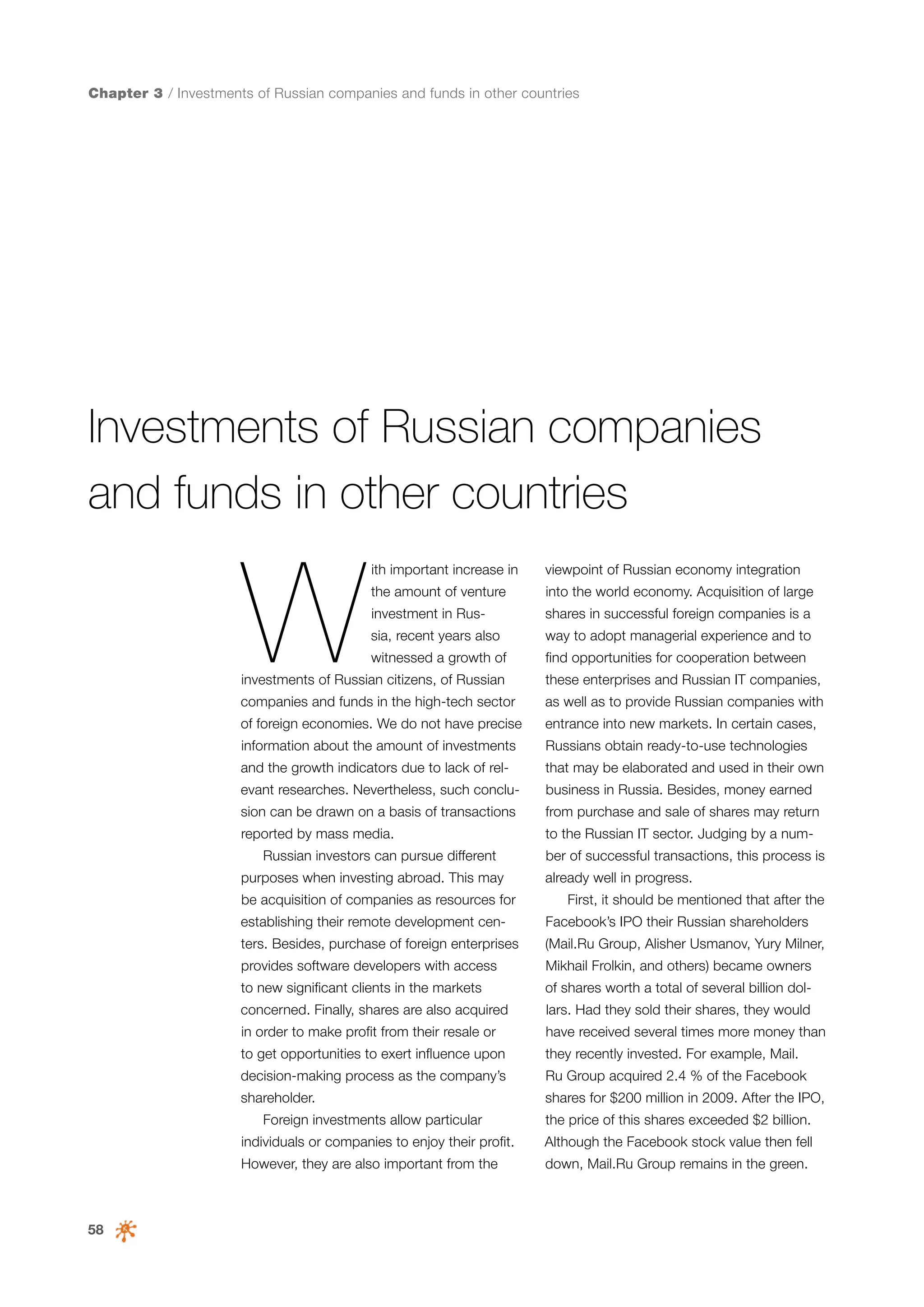Chapter 3 / Investments of Russian companies and funds in other countries

Investments of Russian companies
and funds in other countries

W

ith important increase in

viewpoint of Russian economy integration

the amount of venture

into the world economy. Acquisition of large

investment in Rus-

shares in successful foreign companies is a

sia, recent years also

way to adopt managerial experience and to

witnessed a growth of

find opportunities for cooperation between

investments of Russian citizens, of Russian

these enterprises and Russian IT companies,

companies and funds in the high-tech sector

as well as to provide Russian companies with

of foreign economies. We do not have precise

entrance into new markets. In certain cases,

information about the amount of investments

Russians obtain ready-to-use technologies

and the growth indicators due to lack of rel-

that may be elaborated and used in their own

evant researches. Nevertheless, such conclu-

business in Russia. Besides, money earned

sion can be drawn on a basis of transactions

from purchase and sale of shares may return

reported by mass media.

to the Russian IT sector. Judging by a num-

Russian investors can pursue different
purposes when investing abroad. This may
be acquisition of companies as resources for

ber of successful transactions, this process is
already well in progress.
First, it should be mentioned that after the

establishing their remote development cen-

Facebook’s IPO their Russian shareholders

ters. Besides, purchase of foreign enterprises

(Mail.Ru Group, Alisher Usmanov, Yury Milner,

provides software developers with access

Mikhail Frolkin, and others) became owners

to new significant clients in the markets

of shares worth a total of several billion dol-

concerned. Finally, shares are also acquired

lars. Had they sold their shares, they would

in order to make profit from their resale or

have received several times more money than

to get opportunities to exert influence upon

they recently invested. For example, Mail.

decision-making process as the company’s

Ru Group acquired 2.4 % of the Facebook

shareholder.

shares for $200 million in 2009. After the IPO,

Foreign investments allow particular

the price of this shares exceeded $2 billion.

individuals or companies to enjoy their profit.
However, they are also important from the

58

Although the Facebook stock value then fell
down, Mail.Ru Group remains in the green.

 