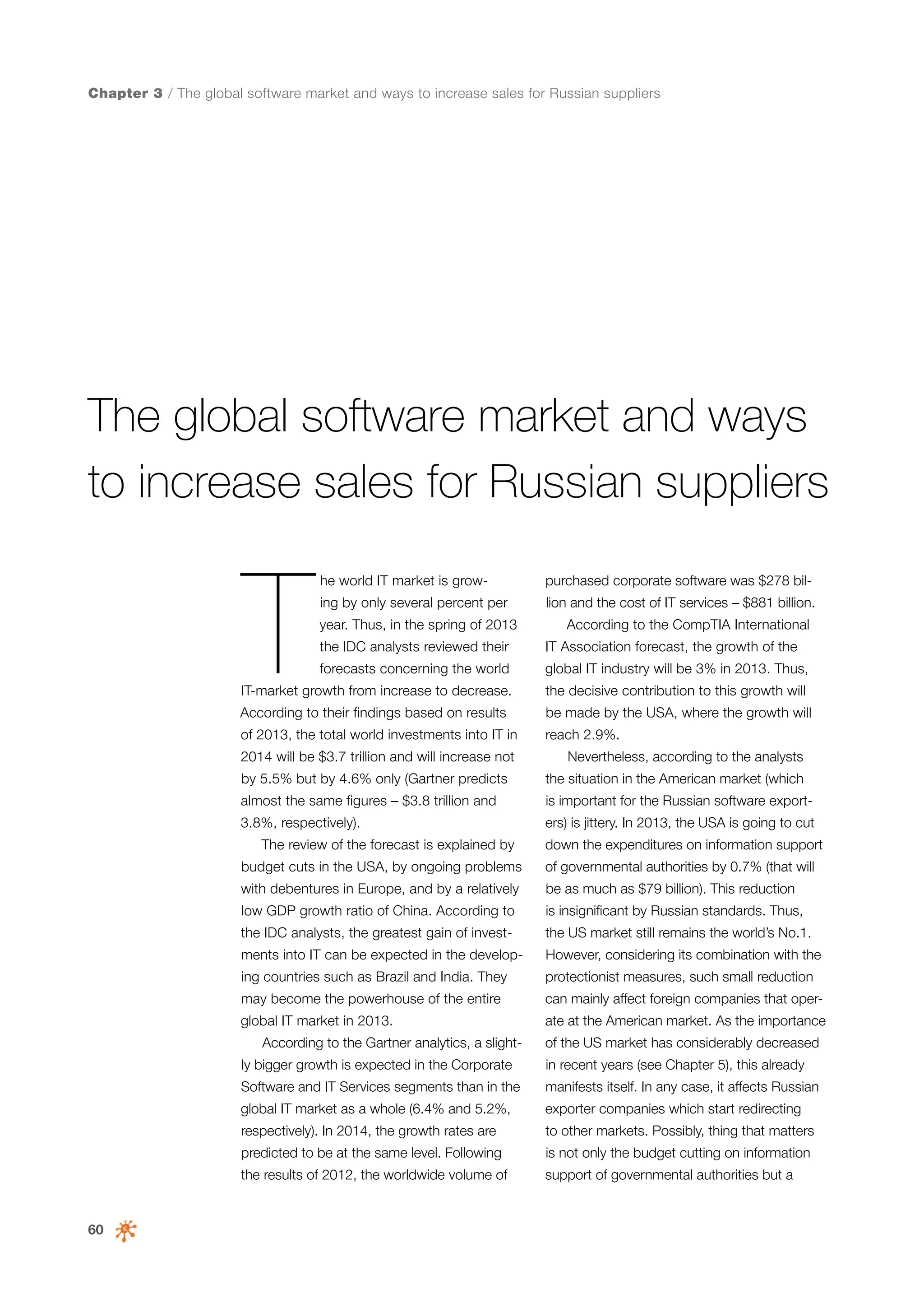 Chapter 3 / The global software market and ways to increase sales for Russian suppliers

The global software market and ways
to increase sales for Russian suppliers

T

he world IT market is grow-

purchased corporate software was $278 bil-

ing by only several percent per

lion and the cost of IT services – $881 billion.

year. Thus, in the spring of 2013

According to the CompTIA International

the IDC analysts reviewed their

IT Association forecast, the growth of the

forecasts concerning the world

global IT industry will be 3% in 2013. Thus,

IT-market growth from increase to decrease.

the decisive contribution to this growth will

According to their findings based on results

be made by the USA, where the growth will

of 2013, the total world investments into IT in

reach 2.9%.

2014 will be $3.7 trillion and will increase not

Nevertheless, according to the analysts

by 5.5% but by 4.6% only (Gartner predicts

the situation in the American market (which

almost the same figures – $3.8 trillion and

is important for the Russian software export-

3.8%, respectively).
The review of the forecast is explained by

ers) is jittery. In 2013, the USA is going to cut
down the expenditures on information support

budget cuts in the USA, by ongoing problems

of governmental authorities by 0.7% (that will

with debentures in Europe, and by a relatively

be as much as $79 billion). This reduction

low GDP growth ratio of China. According to

is insignificant by Russian standards. Thus,

the IDC analysts, the greatest gain of invest-

the US market still remains the world’s No.1.

ments into IT can be expected in the develop-

However, considering its combination with the

ing countries such as Brazil and India. They

protectionist measures, such small reduction

may become the powerhouse of the entire

can mainly affect foreign companies that oper-

global IT market in 2013.
According to the Gartner analytics, a slight-

ate at the American market. As the importance
of the US market has considerably decreased

ly bigger growth is expected in the Corporate

in recent years (see Chapter 5), this already

Software and IT Services segments than in the

manifests itself. In any case, it affects Russian

global IT market as a whole (6.4% and 5.2%,

exporter companies which start redirecting

respectively). In 2014, the growth rates are

to other markets. Possibly, thing that matters

predicted to be at the same level. Following

60

is not only the budget cutting on information

the results of 2012, the worldwide volume of

support of governmental authorities but a

 