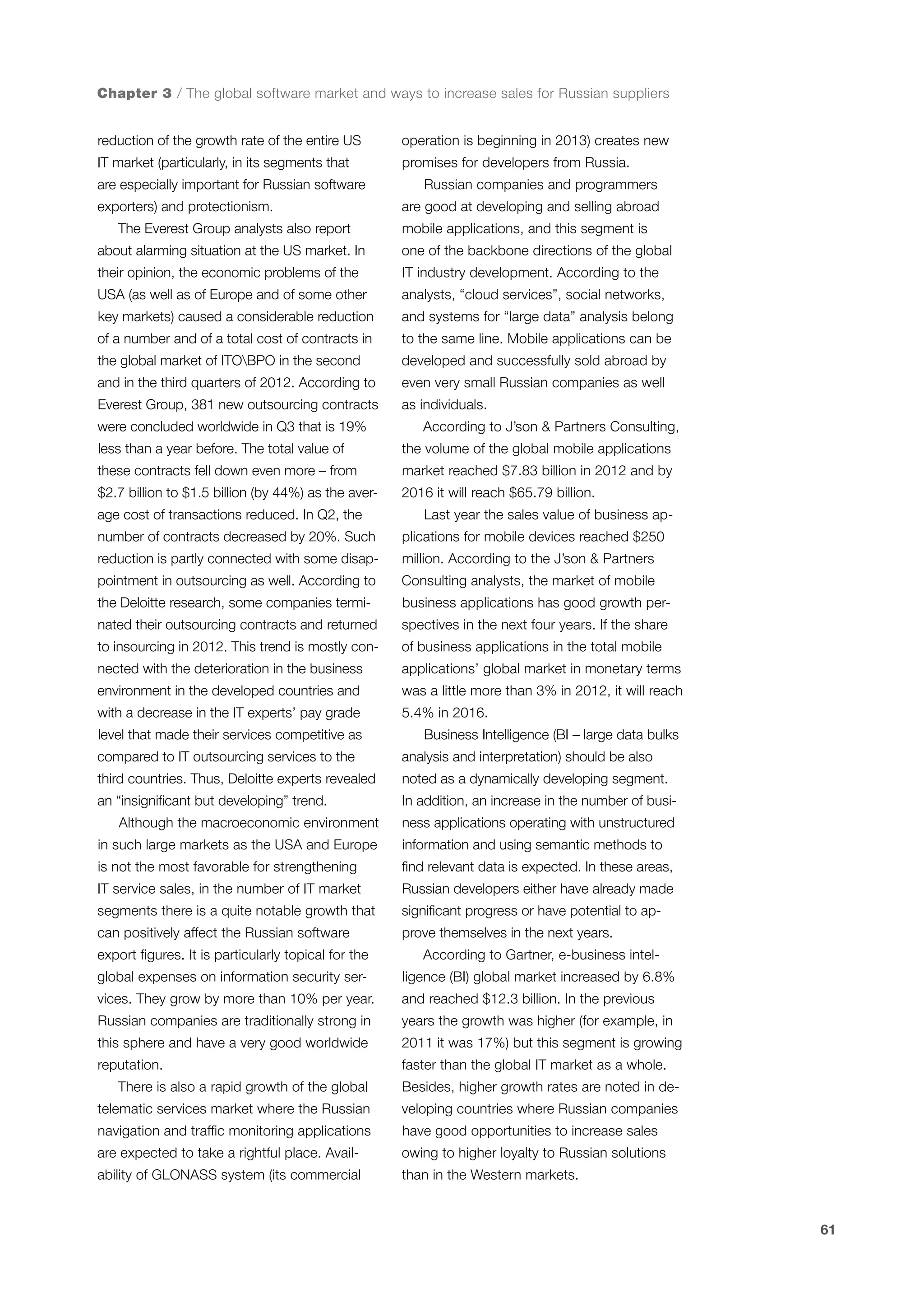 Chapter 3 / The global software market and ways to increase sales for Russian suppliers
reduction of the growth rate of the entire US

operation is beginning in 2013) creates new

IT market (particularly, in its segments that

promises for developers from Russia.

are especially important for Russian software
exporters) and protectionism.
The Everest Group analysts also report

Russian companies and programmers
are good at developing and selling abroad
mobile applications, and this segment is

about alarming situation at the US market. In

one of the backbone directions of the global

their opinion, the economic problems of the

IT industry development. According to the

USA (as well as of Europe and of some other

analysts, “cloud services”, social networks,

key markets) caused a considerable reduction

and systems for “large data” analysis belong

of a number and of a total cost of contracts in

to the same line. Mobile applications can be

the global market of ITOBPO in the second

developed and successfully sold abroad by

and in the third quarters of 2012. According to

even very small Russian companies as well

Everest Group, 381 new outsourcing contracts

as individuals.

were concluded worldwide in Q3 that is 19%

According to J’son & Partners Consulting,

less than a year before. The total value of

the volume of the global mobile applications

these contracts fell down even more – from

market reached $7.83 billion in 2012 and by

$2.7 billion to $1.5 billion (by 44%) as the aver-

2016 it will reach $65.79 billion.

age cost of transactions reduced. In Q2, the

Last year the sales value of business ap-

number of contracts decreased by 20%. Such

plications for mobile devices reached $250

reduction is partly connected with some disap-

million. According to the J’son & Partners

pointment in outsourcing as well. According to

Consulting analysts, the market of mobile

the Deloitte research, some companies termi-

business applications has good growth per-

nated their outsourcing contracts and returned

spectives in the next four years. If the share

to insourcing in 2012. This trend is mostly con-

of business applications in the total mobile

nected with the deterioration in the business

applications’ global market in monetary terms

environment in the developed countries and

was a little more than 3% in 2012, it will reach

with a decrease in the IT experts’ pay grade

5.4% in 2016.

level that made their services competitive as
compared to IT outsourcing services to the

Business Intelligence (BI – large data bulks
analysis and interpretation) should be also

third countries. Thus, Deloitte experts revealed

noted as a dynamically developing segment.

an “insignificant but developing” trend.

In addition, an increase in the number of busi-

Although the macroeconomic environment

ness applications operating with unstructured

in such large markets as the USA and Europe

information and using semantic methods to

is not the most favorable for strengthening

find relevant data is expected. In these areas,

IT service sales, in the number of IT market

Russian developers either have already made

segments there is a quite notable growth that

significant progress or have potential to ap-

can positively affect the Russian software

prove themselves in the next years.

export figures. It is particularly topical for the

According to Gartner, e-business intel-

global expenses on information security ser-

ligence (BI) global market increased by 6.8%

vices. They grow by more than 10% per year.

and reached $12.3 billion. In the previous

Russian companies are traditionally strong in

years the growth was higher (for example, in

this sphere and have a very good worldwide

2011 it was 17%) but this segment is growing

reputation.

faster than the global IT market as a whole.

There is also a rapid growth of the global

Besides, higher growth rates are noted in de-

telematic services market where the Russian

veloping countries where Russian companies

navigation and traffic monitoring applications

have good opportunities to increase sales

are expected to take a rightful place. Avail-

owing to higher loyalty to Russian solutions

ability of GLONASS system (its commercial

than in the Western markets.

61

 