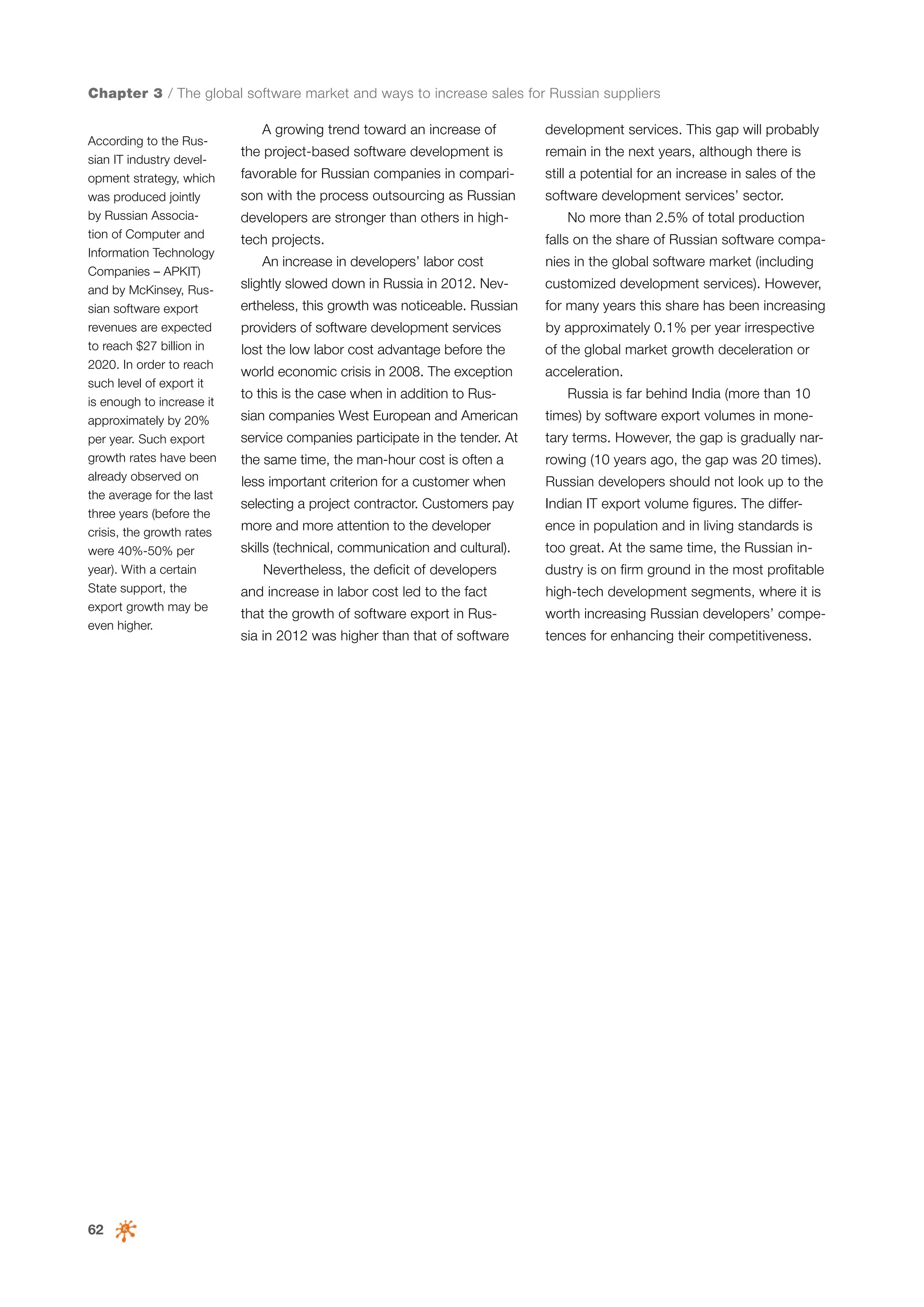 Chapter 3 / The global software market and ways to increase sales for Russian suppliers
According to the Russian IT industry development strategy, which
was produced jointly
by Russian Association of Computer and
Information Technology
Companies – APKIT)
and by McKinsey, Russian software export
revenues are expected
to reach $27 billion in
2020. In order to reach
such level of export it
is enough to increase it
approximately by 20%
per year. Such export
growth rates have been
already observed on
the average for the last
three years (before the
crisis, the growth rates
were 40%-50% per
year). With a certain
State support, the
export growth may be
even higher.

62

A growing trend toward an increase of

development services. This gap will probably

the project-based software development is

remain in the next years, although there is

favorable for Russian companies in compari-

still a potential for an increase in sales of the

son with the process outsourcing as Russian

software development services’ sector.

developers are stronger than others in hightech projects.

No more than 2.5% of total production
falls on the share of Russian software compa-

An increase in developers’ labor cost

nies in the global software market (including

slightly slowed down in Russia in 2012. Nev-

customized development services). However,

ertheless, this growth was noticeable. Russian

for many years this share has been increasing

providers of software development services

by approximately 0.1% per year irrespective

lost the low labor cost advantage before the

of the global market growth deceleration or

world economic crisis in 2008. The exception

acceleration.

to this is the case when in addition to Russian companies West European and American

Russia is far behind India (more than 10
times) by software export volumes in mone-

service companies participate in the tender. At

tary terms. However, the gap is gradually nar-

the same time, the man-hour cost is often a

rowing (10 years ago, the gap was 20 times).

less important criterion for a customer when

Russian developers should not look up to the

selecting a project contractor. Customers pay

Indian IT export volume figures. The differ-

more and more attention to the developer

ence in population and in living standards is

skills (technical, communication and cultural).

too great. At the same time, the Russian in-

Nevertheless, the deficit of developers

dustry is on firm ground in the most profitable

and increase in labor cost led to the fact

high-tech development segments, where it is

that the growth of software export in Rus-

worth increasing Russian developers’ compe-

sia in 2012 was higher than that of software

tences for enhancing their competitiveness.

 