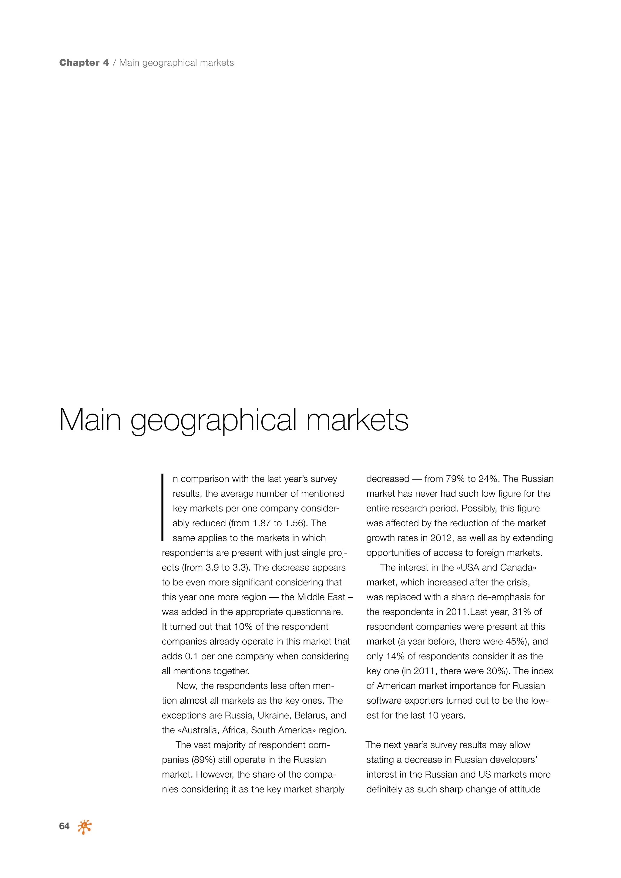 Chapter 4 / Main geographical markets

Main geographical markets

I

n comparison with the last year’s survey

decreased — from 79% to 24%. The Russian

results, the average number of mentioned

market has never had such low figure for the

key markets per one company consider-

entire research period. Possibly, this figure

ably reduced (from 1.87 to 1.56). The

was affected by the reduction of the market

same applies to the markets in which

growth rates in 2012, as well as by extending

respondents are present with just single proj-

ects (from 3.9 to 3.3). The decrease appears

opportunities of access to foreign markets.
The interest in the «USA and Canada»

to be even more significant considering that

market, which increased after the crisis,

this year one more region — the Middle East –

was replaced with a sharp de-emphasis for

was added in the appropriate questionnaire.

the respondents in 2011.Last year, 31% of

It turned out that 10% of the respondent

respondent companies were present at this

companies already operate in this market that

market (a year before, there were 45%), and

adds 0.1 per one company when considering

only 14% of respondents consider it as the

all mentions together.

key one (in 2011, there were 30%). The index

Now, the respondents less often men-

of American market importance for Russian

tion almost all markets as the key ones. The

software exporters turned out to be the low-

exceptions are Russia, Ukraine, Belarus, and

est for the last 10 years.

the «Australia, Africa, South America» region.
The vast majority of respondent companies (89%) still operate in the Russian

The next year’s survey results may allow
stating a decrease in Russian developers’

market. However, the share of the compa-

64

interest in the Russian and US markets more

nies considering it as the key market sharply

definitely as such sharp change of attitude

 