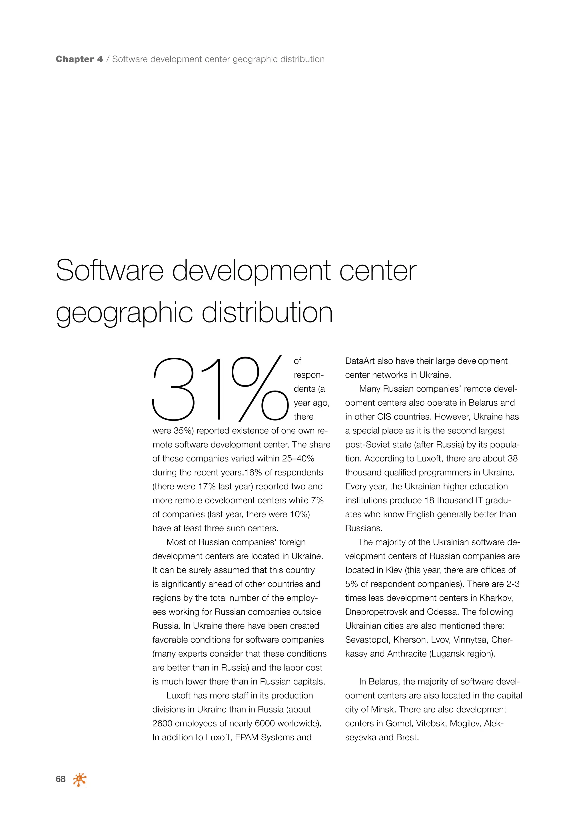 Chapter 4 / Software development center geographic distribution

Software development center
geographic distribution

31%

of

DataArt also have their large development

respon-

center networks in Ukraine.

dents (a

Many Russian companies’ remote devel-

year ago,

opment centers also operate in Belarus and

there

in other CIS countries. However, Ukraine has

were 35%) reported existence of one own re-

a special place as it is the second largest

mote software development center. The share

post-Soviet state (after Russia) by its popula-

of these companies varied within 25–40%

tion. According to Luxoft, there are about 38

during the recent years.16% of respondents

thousand qualified programmers in Ukraine.

(there were 17% last year) reported two and

Every year, the Ukrainian higher education

more remote development centers while 7%

institutions produce 18 thousand IT gradu-

of companies (last year, there were 10%)

ates who know English generally better than

have at least three such centers.

Russians.

Most of Russian companies’ foreign

The majority of the Ukrainian software de-

development centers are located in Ukraine.

velopment centers of Russian companies are

It can be surely assumed that this country

located in Kiev (this year, there are offices of

is significantly ahead of other countries and

5% of respondent companies). There are 2-3

regions by the total number of the employ-

times less development centers in Kharkov,

ees working for Russian companies outside

Dnepropetrovsk and Odessa. The following

Russia. In Ukraine there have been created

Ukrainian cities are also mentioned there:

favorable conditions for software companies

Sevastopol, Kherson, Lvov, Vinnytsa, Cher-

(many experts consider that these conditions

kassy and Anthracite (Lugansk region).

are better than in Russia) and the labor cost
is much lower there than in Russian capitals.
Luxoft has more staff in its production

In Belarus, the majority of software development centers are also located in the capital

divisions in Ukraine than in Russia (about

centers in Gomel, Vitebsk, Mogilev, Alek-

In addition to Luxoft, EPAM Systems and

68

city of Minsk. There are also development

2600 employees of nearly 6000 worldwide).

seyevka and Brest.

 