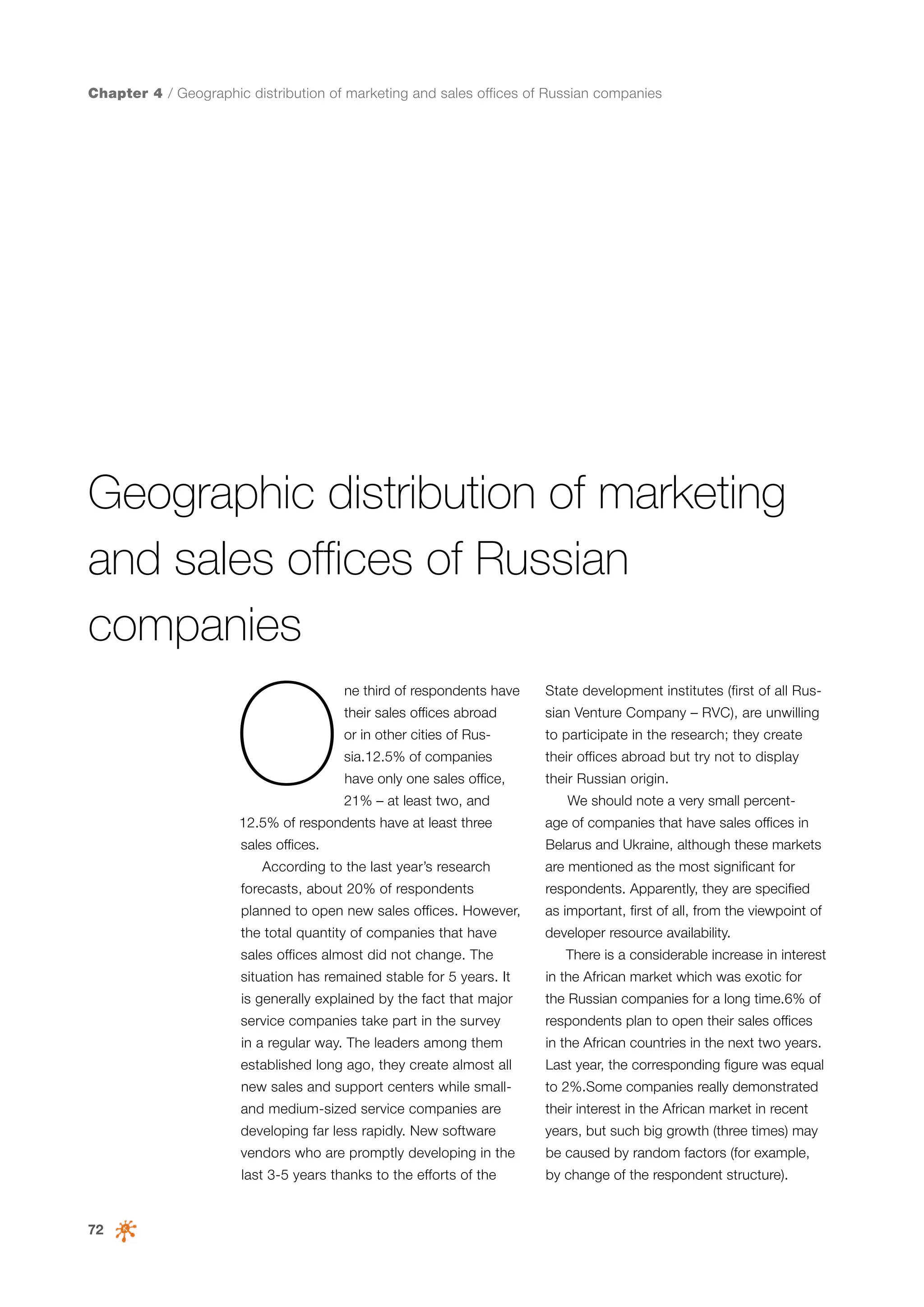 Chapter 4 / Geographic distribution of marketing and sales offices of Russian companies

Geographic distribution of marketing
and sales offices of Russian
companies

O

ne third of respondents have

State development institutes (first of all Rus-

their sales offices abroad

sian Venture Company – RVC), are unwilling

or in other cities of Rus-

to participate in the research; they create

sia.12.5% of companies

their offices abroad but try not to display

have only one sales office,

their Russian origin.

21% – at least two, and

We should note a very small percent-

12.5% of respondents have at least three

age of companies that have sales offices in

sales offices.

Belarus and Ukraine, although these markets

According to the last year’s research
forecasts, about 20% of respondents

are mentioned as the most significant for
respondents. Apparently, they are specified

planned to open new sales offices. However,

as important, first of all, from the viewpoint of

the total quantity of companies that have

developer resource availability.

sales offices almost did not change. The

There is a considerable increase in interest

situation has remained stable for 5 years. It

in the African market which was exotic for

is generally explained by the fact that major

the Russian companies for a long time.6% of

service companies take part in the survey

respondents plan to open their sales offices

in a regular way. The leaders among them

in the African countries in the next two years.

established long ago, they create almost all

Last year, the corresponding figure was equal

new sales and support centers while small-

to 2%.Some companies really demonstrated

and medium-sized service companies are

years, but such big growth (three times) may

vendors who are promptly developing in the

be caused by random factors (for example,

last 3-5 years thanks to the efforts of the

72

their interest in the African market in recent

developing far less rapidly. New software

by change of the respondent structure).

 